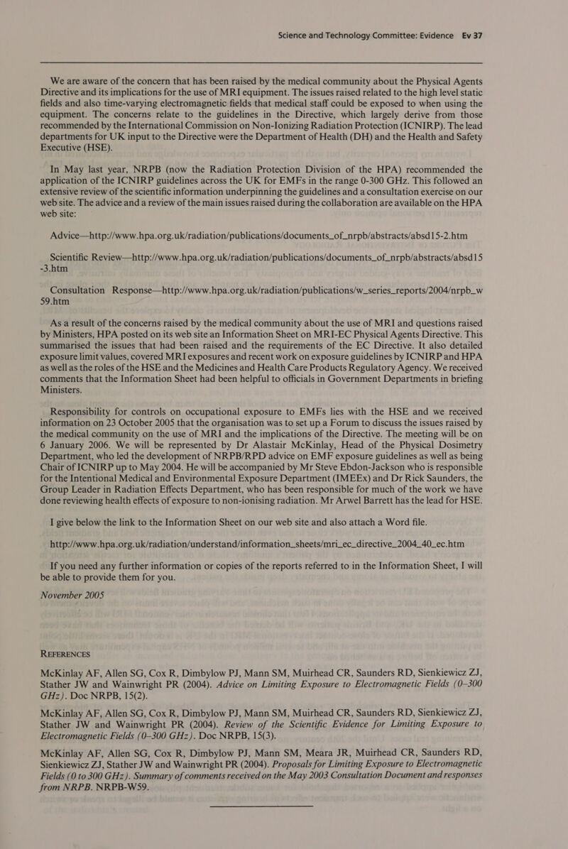 We are aware of the concern that has been raised by the medical community about the Physical Agents Directive and its implications for the use of MRI equipment. The issues raised related to the high level static fields and also time-varying electromagnetic fields that medical staff could be exposed to when using the equipment. The concerns relate to the guidelines in the Directive, which largely derive from those recommended by the International Commission on Non-Ionizing Radiation Protection (ICNIRP). The lead departments for UK input to the Directive were the Department of Health (DH) and the Health and Safety Executive (HSE). In May last year, NRPB (now the Radiation Protection Division of the HPA) recommended the application of the ICNIRP guidelines across the UK for EMFs in the range 0-300 GHz. This followed an extensive review of the scientific information underpinning the guidelines and a consultation exercise on our web site. The advice and a review of the main issues raised during the collaboration are available on the HPA web site: Advice—http://www.hpa.org.uk/radiation/publications/documents_of_nrpb/abstracts/absd15-2.htm Scientific Review—http://www.hpa.org.uk/radiation/publications/documents_of_nrpb/abstracts/absd15 -3.htm Consultation Response—http://www.hpa.org.uk/radiation/publications/w_series_reports/2004/nrpb_w 59.htm As a result of the concerns raised by the medical community about the use of MRI and questions raised by Ministers, HPA posted on its web site an Information Sheet on MRI-EC Physical Agents Directive. This summarised the issues that had been raised and the requirements of the EC Directive. It also detailed exposure limit values, covered MRI exposures and recent work on exposure guidelines by ICNIRP and HPA as well as the roles of the HSE and the Medicines and Health Care Products Regulatory Agency. We received comments that the Information Sheet had been helpful to officials in Government Departments in briefing Ministers. Responsibility for controls on occupational exposure to EMFs lies with the HSE and we received information on 23 October 2005 that the organisation was to set up a Forum to discuss the issues raised by the medical community on the use of MRI and the implications of the Directive. The meeting will be on 6 January 2006. We will be represented by Dr Alastair McKinlay, Head of the Physical Dosimetry Department, who led the development of NRPB/RPD advice on EMF exposure guidelines as well as being Chair of ICNIRP up to May 2004. He will be accompanied by Mr Steve Ebdon-Jackson who is responsible for the Intentional Medical and Environmental Exposure Department (IMEEx) and Dr Rick Saunders, the Group Leader in Radiation Effects Department, who has been responsible for much of the work we have done reviewing health effects of exposure to non-ionising radiation. Mr Arwel Barrett has the lead for HSE. I give below the link to the Information Sheet on our web site and also attach a Word file. http://www.hpa.org.uk/radiation/understand/information_sheets/mri_ec_directive_2004_40_ec.htm If you need any further information or copies of the reports referred to in the Information Sheet, I will be able to provide them for you. November 2005 REFERENCES McKinlay AF, Allen SG, Cox R, Dimbylow PJ, Mann SM, Muirhead CR, Saunders RD, Sienkiewicz ZJ, Stather JW and Wainwright PR (2004). Advice on Limiting Exposure to Electromagnetic Fields (0-300 GHz). Doc NRPB, 15(2). McKinlay AF, Allen SG, Cox R, Dimbylow PJ, Mann SM, Muirhead CR, Saunders RD, Sienkiewicz ZJ, Stather JW and Wainwright PR (2004). Review of the Scientific Evidence for Limiting Exposure to Electromagnetic Fields (0-300 GHz). Doc NRPB, 15(3). McKinlay AF, Allen SG, Cox R, Dimbylow PJ, Mann SM, Meara JR, Muirhead CR, Saunders RD, Sienkiewicz ZJ, Stather JW and Wainwright PR (2004). Proposals for Limiting Exposure to Electromagnetic Fields (0 to 300 GHz). Summary of comments received on the May 2003 Consultation Document and responses from NRPB. NRPB-WS9.