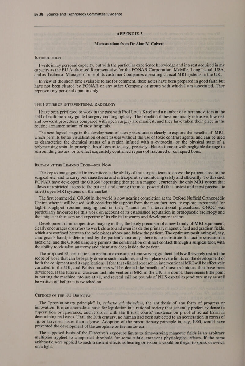 APPENDIX 3 Memorandum from Dr Alan M Calverd INTRODUCTION I write in my personal capacity, but with the particular experience knowledge and interest acquired in my capacity as the EU Authorised Representative for the FONAR Corporation, Melville, Long Island, USA, and as Technical Manager of one of its customer Companies operating clinical MRI systems in the UK. In view of the short time available to me for comment, these notes have been prepared in good faith but have not been cleared by FONAR or any other Company or group with which I am associated. They represent my personal opinion only. THE FUTURE OF INTERVENTIONAL RADIOLOGY I have been privileged to work in the past with Prof Louis Kreel and a number of other innovators in the field of realtime x-ray-guided surgery and angioplasty. The benefits of these minimally intrusive, low-risk and low-cost procedures compared with open surgery are manifest, and they have taken their place in the routine armamentarium of most hospitals. The next logical stage in the development of such procedures is clearly to explore the benefits of MRI, which permits better visualisation of soft tissues without the use of toxic contrast agents, and can be used to characterise the chemical status of a region infused with a cytotoxin, or the physical state of a polymerising resin. In principle this allows us to, say, precisely ablate a tumour with negligible damage to surrounding tissues, or to effect exquisitely controlled repairs of fractured or collapsed bone. BRITAIN AT THE LEADING EDGE—FOR Now The key to image-guided interventions is the ability of the surgical team to access the patient close to the surgical site, and to carry out anaesthesia and intraoperative monitoring safely and efficiently. To this end, FONAR have developed the OR360 “operating theatre in a magnet”, currently the only MRI system that allows unrestricted access to the patient, and among the most powerful (thus fastest and most precise—ie safest) open MRI systems on the market. The first commercial OR360 in the world is now nearing completion at the Oxford Nuffield Orthopaedic Centre, where it will be used, with considerable support from the manufacturers, to explore its potential for high-throughput routine imaging and in truly “hands on” interventional procedures. ONOC was particularly favoured for this work on account of its established reputation in orthopaedic radiology and the unique enthusiasm and expertise of its clinical research and development teams. Development of intraoperative imaging in this, the likely precursor of a new family of MRI equipment, clearly encourages operators to work close to and even inside the primary magnetic field and gradient fields, which are confined between the pole pieces above and below the patient. The optimum positioning of, say, a surgeon’s hand, is determined by the patient’s anatomy: there is no substitute for tactile sensation in medicine, and the OR360 uniquely permits the combination of direct contact through a surgical tool, with the ability to visualise anatomy and chemistry deep inside the patient. The proposed EU restriction on operator exposure to time-varying gradient fields will severely restrict the scope of work that can be legally done in such machines, and will place severe limits on the development of both the equipment and its applications. I fear that clinical research in interventional MRI will be effectively curtailed in the UK, and British patients will be denied the benefits of those techniques that have been developed. If the future of close-contact interventional MRI in the UK is is doubt, there seems little point in putting the machine into use at all, and several million pounds of NHS capitai expenditure may as well be written off before it is switched on. CRITIQUE OF THE EU DIRECTIVE The “precautionary principle” is, reductio ad absurdam, the antithesis of any form of progress or innovation. It is an anomalous basis for legislation in a rational society that generally prefers evidence to superstition or ignorance, and it sits ill with the British courts’ insistence on proof of actual harm in determining real cases. Until the 20th century, no human had been subjected to an acceleration in excess of lg, or travelled faster than a horse. Adoption of the precautionary principle in, say, 1900, would have prevented the development of the aeroplane or the motor car. The supposed basis of the Directive’s exposure limits to time-varying magnetic fields is an arbitrary multiplier applied to a reported threshold for some subtle, transient physiological effects. If the same arithmetic were applied to such transient effects as hearing or vision it would be illegal to speak or switch on a light.