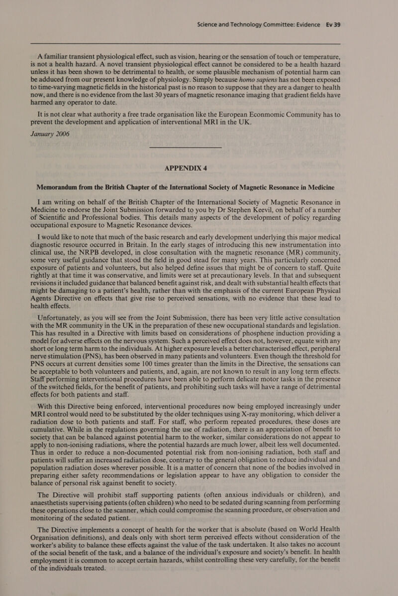 A familiar transient physiological effect, such as vision, hearing or the sensation of touch or temperature, is not a health hazard. A novel transient physiological effect cannot be considered to be a health hazard unless it has been shown to be detrimental to health, or some plausible mechanism of potential harm can be adduced from our present knowledge of physiology. Simply because homo sapiens has not been exposed to time-varying magnetic fields in the historical past is no reason to suppose that they are a danger to health now, and there is no evidence from the last 30 years of magnetic resonance imaging that gradient fields have harmed any operator to date. It is not clear what authority a free trade organisation like the European Econmomic Community has to prevent the development and application of interventional MRI in the UK. January 2006 APPENDIX 4 Memorandum from the British Chapter of the International Society of Magnetic Resonance in Medicine I am writing on behalf of the British Chapter of the International Society of Magnetic Resonance in Medicine to endorse the Joint Submission forwarded to you by Dr Stephen Keevil, on behalf of a number of Scientific and Professional bodies. This details many aspects of the development of policy regarding occupational exposure to Magnetic Resonance devices. I would like to note that much of the basic research and early development underlying this major medical diagnostic resource occurred in Britain. In the early stages of introducing this new instrumentation into clinical use, the NRPB developed, in close consultation with the magnetic resonance (MR) community, some very useful guidance that stood the field in good stead for many years. This particularly concerned exposure of patients and volunteers, but also helped define issues that might be of concern to staff. Quite rightly at that time it was conservative, and limits were set at precautionary levels. In that and subsequent revisions it included guidance that balanced benefit against risk, and dealt with substantial health effects that might be damaging to a patient’s health, rather than with the emphasis of the current European Physical Agents Directive on effects that give rise to perceived sensations, with no evidence that these lead to health effects. Unfortunately, as you will see from the Joint Submission, there has been very little active consultation with the MR community in the UK in the preparation of these new occupational standards and legislation. This has resulted in a Directive with limits based on considerations of phosphene induction providing a model for adverse effects on the nervous system. Such a perceived effect does not, however, equate with any short or long term harm to the individuals. At higher exposure levels a better characterised effect, peripheral nerve stimulation (PNS), has been observed in many patients and volunteers. Even though the threshold for PNS occurs at current densities some 100 times greater than the limits in the Directive, the sensations can be acceptable to both volunteers and patients, and, again, are not known to result in any long term effects. Staff performing interventional procedures have been able to perform delicate motor tasks in the presence of the switched fields, for the benefit of patients, and prohibiting such tasks will have a range of detrimental effects for both patients and staff. With this Directive being enforced, interventional procedures now being employed increasingly under MRI control would need to be substituted by the older techniques using X-ray monitoring, which deliver a radiation dose to both patients and staff. For staff, who perform repeated procedures, these doses are cumulative. While in the regulations governing the use of radiation, there is an appreciation of benefit to society that can be balanced against potential harm to the worker, similar considerations do not appear to apply to non-ionising radiations, where the potential hazards are much lower, albeit less well documented. Thus in order to reduce a non-documented potential risk from non-ionising radiation, both staff and patients will suffer an increased radiation dose, contrary to the general obligation to reduce individual and population radiation doses wherever possible. It is a matter of concern that none of the bodies involved in preparing either safety recommendations or legislation appear to have any obligation to consider the balance of personal risk against benefit to society. The Directive will prohibit staff supporting patients (often anxious individuals or children), and anaesthetists supervising patients (often children) who need to be sedated during scanning from performing these operations close to the scanner, which could compromise the scanning procedure, or observation and monitoring of the sedated patient. The Directive implements a concept of health for the worker that is absolute (based on World Health Organisation definitions), and deals only with short term perceived effects without consideration of the worker’s ability to balance these effects against the value of the task undertaken. It also takes no account of the social benefit of the task, and a balance of the individual’s exposure and society’s benefit. In health employment it is common to accept certain hazards, whilst controlling these very carefully, for the benefit of the individuals treated.