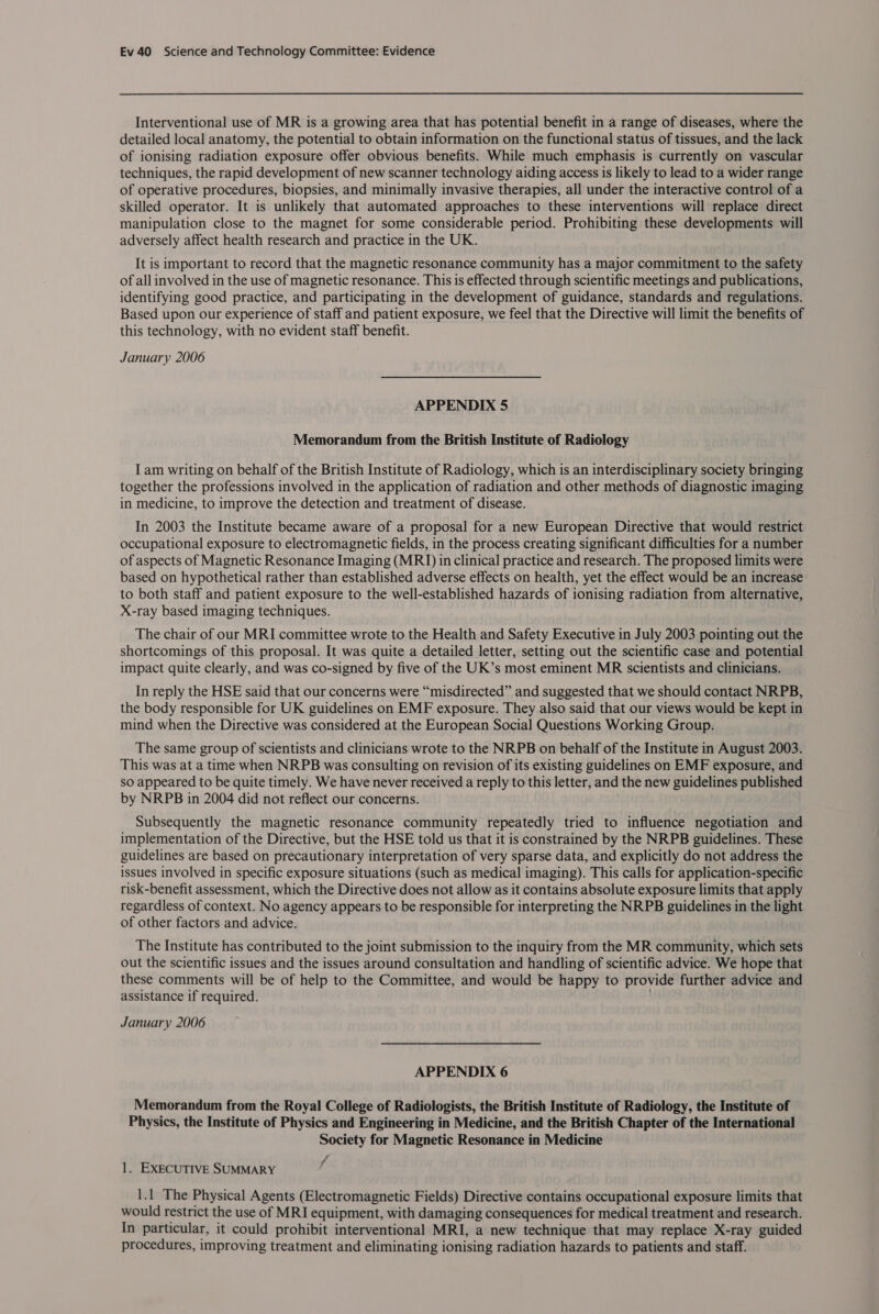 Interventional use of MR is a growing area that has potential benefit in a range of diseases, where the detailed local anatomy, the potential to obtain information on the functional status of tissues, and the lack of ionising radiation exposure offer obvious benefits. While much emphasis is currently on vascular techniques, the rapid development of new scanner technology aiding access is likely to lead to a wider range of operative procedures, biopsies, and minimally invasive therapies, all under the interactive control of a skilled operator. It is unlikely that automated approaches to these interventions will replace direct manipulation close to the magnet for some considerable period. Prohibiting these developments will adversely affect health research and practice in the UK. It is important to record that the magnetic resonance community has a major commitment to the safety of all involved in the use of magnetic resonance. This is effected through scientific meetings and publications, identifying good practice, and participating in the development of guidance, standards and regulations. Based upon our experience of staff and patient exposure, we feel that the Directive will limit the benefits of this technology, with no evident staff benefit. January 2006 APPENDIX 5 Memorandum from the British Institute of Radiology I am writing on behalf of the British Institute of Radiology, which is an interdisciplinary society bringing together the professions involved in the application of radiation and other methods of diagnostic imaging in medicine, to improve the detection and treatment of disease. In 2003 the Institute became aware of a proposal for a new European Directive that would restrict occupational exposure to electromagnetic fields, in the process creating significant difficulties for a number of aspects of Magnetic Resonance Imaging (MRI) in clinical practice and research. The proposed limits were based on hypothetical rather than established adverse effects on health, yet the effect would be an increase to both staff and patient exposure to the well-established hazards of ionising radiation from alternative, X-ray based imaging techniques. The chair of our MRI committee wrote to the Health and Safety Executive in July 2003 pointing out the shortcomings of this proposal. It was quite a detailed letter, setting out the scientific case and potential impact quite clearly, and was co-signed by five of the UK’s most eminent MR scientists and clinicians. In reply the HSE said that our concerns were “misdirected” and suggested that we should contact NRPB, the body responsible for UK guidelines on EMF exposure. They also said that our views would be kept in mind when the Directive was considered at the European Social Questions Working Group. The same group of scientists and clinicians wrote to the NRPB on behalf of the Institute in August 2003. This was at a time when NRPB was consulting on revision of its existing guidelines on EMF exposure, and so appeared to be quite timely. We have never received a reply to this letter, and the new guidelines published by NRPB in 2004 did not reflect our concerns. Subsequently the magnetic resonance community repeatedly tried to influence negotiation and implementation of the Directive, but the HSE told us that it is constrained by the NRPB guidelines. These guidelines are based on precautionary interpretation of very sparse data, and explicitly do not address the issues involved in specific exposure situations (such as medical imaging). This calls for application-specific risk-benefit assessment, which the Directive does not allow as it contains absolute exposure limits that apply regardless of context. No agency appears to be responsible for interpreting the NRPB guidelines in the light of other factors and advice. The Institute has contributed to the joint submission to the inquiry from the MR community, which sets out the scientific issues and the issues around consultation and handling of scientific advice. We hope that these comments will be of help to the Committee, and would be happy to provide further advice and assistance if required. . January 2006 APPENDIX 6 Memorandum from the Royal College of Radiologists, the British Institute of Radiology, the Institute of Physics, the Institute of Physics and Engineering in Medicine, and the British Chapter of the International Society for Magnetic Resonance in Medicine 1. EXECUTIVE SUMMARY y 1.1 The Physical Agents (Electromagnetic Fields) Directive contains occupational exposure limits that would restrict the use of MRI equipment, with damaging consequences for medical treatment and research. In particular, it could prohibit interventional MRI, a new technique that may replace X-ray guided procedures, improving treatment and eliminating ionising radiation hazards to patients and staff.