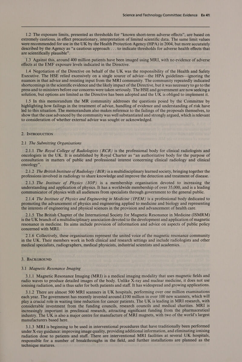 1.2 The exposure limits, presented as thresholds for “known short-term adverse effects”, are based on extremely cautious, in effect precautionary, interpretation of limited scientific data. The same limit values were recommended for use in the UK by the Health Protection Agency (HPA) in 2004, but more accurately described by the Agency as “a cautious approach .. . to indicate thresholds for adverse health effects that are scientifically plausible”. 1.3 Against this, around 400 million patients have been imaged using MRI, with no evidence of adverse effects at the EMF exposure levels indicated in the Directive. 1.4 Negotiation of the Directive on behalf of the UK was the responsibility of the Health and Safety Executive. The HSE relied excessively on a single source of advice—the HPA guidelines—ignoring the nuances in that advice and resisting input from the MRI community. The community repeatedly indicated shortcomings in the scientific evidence and the likely impact of the Directive, but it was necessary to go to the press and to ministers before our concerns were taken seriously. The HSE and government are now seeking a solution, but options are limited as the Directive has been adopted and the UK is obliged to implement it. 1.5 In this memorandum the MR community addresses the questions posed by the Committee by highlighting how failings in the treatment of advice, handling of evidence and understanding of risk have led to this situation. The memorandum also makes reference to the failings of the proposals themselves, to show that the case advanced by the community was well substantiated and strongly argued, which is relevant to consideration of whether external advice was sought or acknowledged. 2. INTRODUCTION 2.1 The Submitting Organisations 2.1.1 The Royal College of Radiologists (RCR) is the professional body for clinical radiologists and oncologists in the UK. It is established by Royal Charter as “an authoritative body for the purpose of consultation in matters of public and professional interest concerning clinical radiology and clinical oncology”. 2.1.2 The British Institute of Radiology (BIR) isa multidisciplinary learned society, bringing together the professions involved in radiology to share knowledge and improve the detection and treatment of disease. 2.1.3 The Institute of Physics (IOP) is a membership organisation devoted to increasing the understanding and application of physics. It has a worldwide membership of over 35,000, and is a leading communicator of physics with all audiences from specialists through government to the general public. 2.1.4 The Institute of Physics and Engineering in Medicine (IPEM) 1s a professional body dedicated to promoting the advancement of physics and engineering applied to medicine and biology and representing the interests of engineering and physical sciences in the provision and advancement of health care. 2.1.5 The British Chapter of the International Society for Magnetic Resonance in Medicine (ISMRM) is the UK branch of a multidisciplinary association devoted to the development and application of magnetic resonance in medicine. Its aims include provision of information and advice on aspects of public policy concerned with MRI. 2.1.6 Collectively, these organisations represent the united voice of the magnetic resonance community in the UK. Their members work in both clinical and research settings and include radiologists and other medical specialists, radiographers, medical physicists, industrial scientists and academics. 3. BACKGROUND 3.1 Magnetic Resonance Imaging 3.1.1 Magnetic Resonance Imaging (MRI) is a medical imaging modality that uses magnetic fields and radio waves to produce detailed images of the body. Unlike X-ray and nuclear medicine, it does not use ionising radiation, and is thus safer for both patients and staff. It has widespread and growing applications. 3.1.2 There are almost 500 MRI scanners in UK hospitals, performing over one million examinations each year. The government has recently invested around £100 million in over 100 new scanners, which will play a crucial role in waiting time reduction for cancer patients. The UK is leading in MRI research, with considerable investment from the funding councils, research councils and medical charities. MRI is increasingly important in preclinical research, attracting significant funding from the pharmaceutical industry. The UK is also a major centre for manufacture of MRI magnets, with two of the world’s largest manufacturers based here. 3.1.3 MRI is beginning to be used in interventional procedures that have traditionally been performed under X-ray guidance: improving image quality, providing additional information, and eliminating ionising radiation dose to patients and staff. There are interventional MRI facilities at several UK hospitals, responsible for a number of breakthroughs in the field, and further installations are planned as the technique matures.