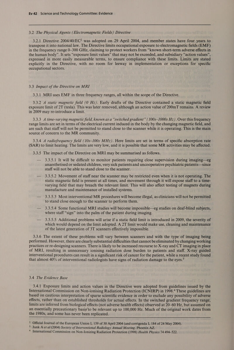 3.2 The Physical Agents (Electromagnetic Fields) Directive 3.2.1 Directive 2004/40/EC? was adopted on 29 April 2004, and member states have four years to transpose it into national law. The Directive limits occupational exposure to electromagnetic fields (EMF) in the frequency range 0-300 GHz, claiming to protect workers from “known short-term adverse effects in the human body”. It sets “exposure limit values” that may not be exceeded, and subsidiary “action values”, expressed in more easily measurable terms, to ensure compliance with these limits. Limits are stated explicitly in the Directive, with no room for leeway in implementation or exceptions for specific occupational sectors. 3.3 Impact of the Directive on MRI 3.3.1 MRI uses EMF in three frequency ranges, all within the scope of the Directive. 3.3.2 A static magnetic field (0 Hz). Early drafts of the Directive contained a static magnetic field exposure limit of 2T (tesla). This was later removed, although an action value of 200mT remains. A review in 2009 may re-introduce a limit. 3.3.3 A time-varying magnetic field, known as a “switched gradient” (100s—1000s Hz). Over this frequency range limits are set in terms of the electrical current induced in the body by the changing magnetic field, and are such that staff will not be permitted to stand close to the scanner while it is operating. This is the main source of concern to the MR community. 3.3.4 A radiofrequency field (10s—100s MHz). Here limits are set in terms of specific absorption rate (SAR) to limit heating. The limits are very low, and it is possible that some MR activities may be affected. 3.3.5 The impact of the Directive on MRI may be summarised as follows. — 3,3.5.1 It will be difficult to monitor patients requiring close supervision during imaging—eg anaesthetised or sedated children, very sick patients and uncooperative psychiatric patients—since staff will not be able to stand close to the scanner. — 3.3.5.2 Movement of staff near the scanner may be restricted even when it is not operating. The static magnetic field is present at all times, and movement through it will expose staff to a time- varying field that may breach the relevant limit. This will also affect testing of magnets during manufacture and maintenance of installed systems. — 3.3.5.3 Most interventional MR procedures will become illegal, as clinicians will not be permitted to stand close enough to the scanner to perform them. — 3.3.5.4 Some functional MRI studies will become impossible—eg studies on deaf-blind subjects, where staff “sign” into the palm of the patient during imaging. — 3.3.5.5 Additional problems will arise if a static field limit is introduced in 2009, the severity of which would depend on the limit adopted. A 2T limit would make use, cleaning and maintenance of the latest generation of 3T scanners effectively impossible. 3.3.6 The extent of these problems will vary between scanners and with the type of imaging being performed. However, there are clearly substantial difficulties that cannot be eliminated by changing working practices or re-designing scanners. There is likely to be increased recourse to X-ray and CT imaging in place of MRI, resulting in unnecessary ionising radiation dose burden to patients and staff. X-ray guided interventional procedures can result in a significant risk of cancer for the patient, while a recent study found that almost 40% of interventional radiologists have signs of radiation damage to the eyes.’ 3.4 The Evidence Base 3.4.1 Exposure limits and action values in the Directive were adopted from guidelines issued by the International Commission on Non-ionising Radiation Protection (ICNIRP) in 1998.4 These guidelines are based on cautious interpretation of sparse scientific evidence in order to exclude any possibility of adverse effects, rather than on established thresholds for actual effects. In the switched gradient frequency range, limits are inferred from biological effects (not adverse health effects) observed at 20-60 Hz, but assumed on an essentially precautionary basig’to be relevant up to 100,000 Hz. Much of the original work dates from the 1980s, and some has never been replicated.  &gt; Official Journal of the European Union L 159 of 30 April 2004 (and corrigenda L 184 of 24 May 2004). &gt; Junk A et al (2004) Society of Interventional Radiology Annual Meeting. Phoenix AZ. 4 International Commission on Non-lonizing Radiation Protection (1998) Health Physics 74 494-522.