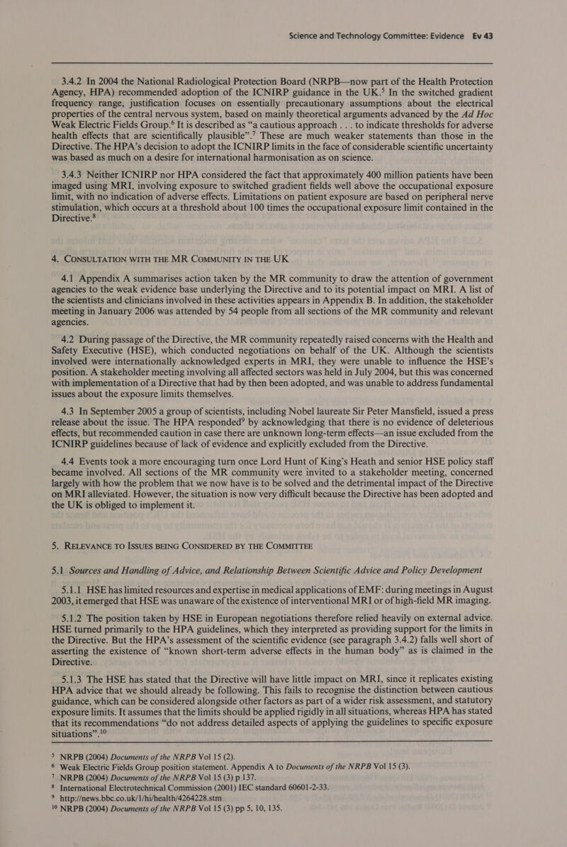 3.4.2 In 2004 the National Radiological Protection Board (NRPB—now part of the Health Protection Agency, HPA) recommended adoption of the ICNIRP guidance in the UK.° In the switched gradient frequency range, justification focuses on essentially precautionary assumptions about the electrical properties of the central nervous system, based on mainly theoretical arguments advanced by the Ad Hoc Weak Electric Fields Group.° It is described as “a cautious approach . . . to indicate thresholds for adverse health effects that are scientifically plausible”.’? These are much weaker statements than those in the Directive. The HPA’s decision to adopt the ICNIRP limits in the face of considerable scientific uncertainty was based as much on a desire for international harmonisation as on science. 3.4.3 Neither ICNIRP nor HPA considered the fact that approximately 400 million patients have been imaged using MRI, involving exposure to switched gradient fields well above the occupational exposure limit, with no indication of adverse effects. Limitations on patient exposure are based on peripheral nerve Stmtilation, which occurs at a threshold about 100 times the occupational exposure limit contained in the Directive. 4. CONSULTATION WITH THE MR CoMMUNITY IN THE UK 4.1 Appendix A summarises action taken by the MR community to draw the attention of government agencies to the weak evidence base underlying the Directive and to its potential impact on MRI. A list of the scientists and clinicians involved in these activities appears in Appendix B. In addition, the stakeholder meeting in January 2006 was attended by 54 people from all sections of the MR community and relevant agencies. 4.2 During passage of the Directive, the MR community repeatedly raised concerns with the Health and Safety Executive (HSE), which conducted negotiations on behalf of the UK. Although the scientists involved were internationally acknowledged experts in MRI, they were unable to influence the HSE’s position. A stakeholder meeting involving all affected sectors was held in July 2004, but this was concerned with implementation of a Directive that had by then been adopted, and was unable to address fundamental issues about the exposure limits themselves. 4.3 In September 2005 a group of scientists, including Nobel laureate Sir Peter Mansfield, issued a press release about the issue. The HPA responded? by acknowledging that there is no evidence of deleterious effects, but recommended caution in case there are unknown long-term effects—an issue excluded from the ICNIRP guidelines because of lack of evidence and explicitly excluded from the Directive. 4.4 Events took a more encouraging turn once Lord Hunt of King’s Heath and senior HSE policy staff became involved. All sections of the MR community were invited to a stakeholder meeting, concerned largely with how the problem that we now have is to be solved and the detrimental impact of the Directive on MRI alleviated. However, the situation is now very difficult because the Directive has been adopted and the UK is obliged to implement it. 5. RELEVANCE TO ISSUES BEING CONSIDERED BY THE COMMITTEE 5.1 Sources and Handling of Advice, and Relationship Between Scientific Advice and Policy Development 5.1.1 HSE has limited resources and expertise in medical applications of EMF: during meetings in August 2003, it emerged that HSE was unaware of the existence of interventional MRI or of high-field MR imaging. 5.1.2 The position taken by HSE in European negotiations therefore relied heavily on external advice. HSE turned primarily to the HPA guidelines, which they interpreted as providing support for the limits in the Directive. But the HPA’s assessment of the scientific evidence (see paragraph 3.4.2) falls well short of asserting the existence of “known short-term adverse effects in the human body” as is claimed in the Directive. 5.1.3 The HSE has stated that the Directive will have little impact on MRI, since it replicates existing HPA advice that we should already be following. This fails to recognise the distinction between cautious guidance, which can be considered alongside other factors as part of a wider risk assessment, and statutory exposure limits. It assumes that the limits should be applied rigidly in all situations, whereas HPA has stated that its recommendations “do not address detailed aspects of applying the guidelines to specific exposure situations”.!°  &gt; NRPB (2004) Documents of the NRPB Vol 15 (2). 6 Weak Electric Fields Group position statement. Appendix A to Documents of the NRPB Vol 15 (3). 7 NRPB (2004) Documents of the NRPB Vol 15 (3) p 137. 8 International Electrotechnical Commission (2001) IEC standard 60601-2-33. 9 http://news.bbc.co.uk/1/hi/health/4264228.stm 10 NRPB (2004) Documents of the NRPB Vol 15 (3) pp 5, 10, 135.