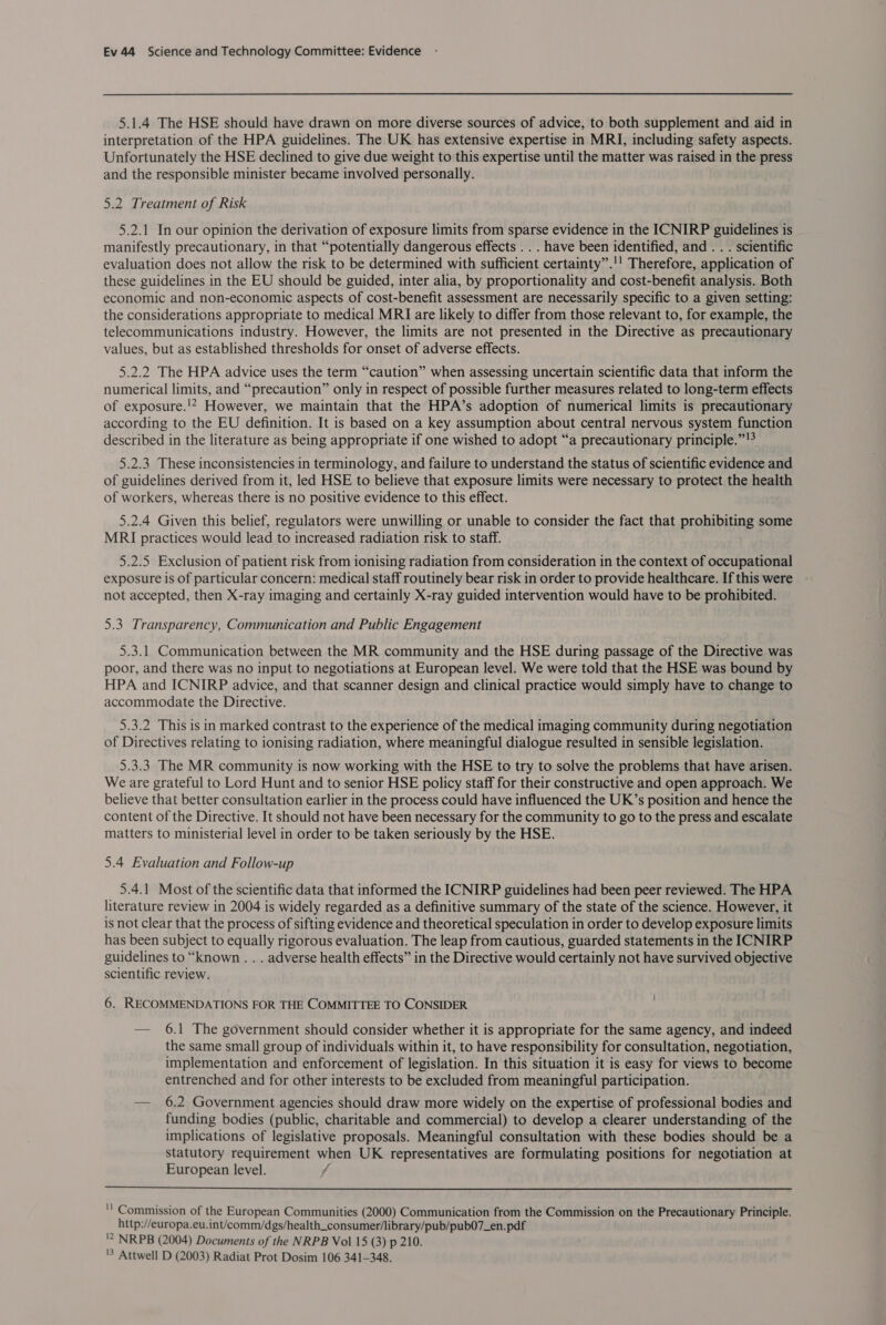 5.1.4 The HSE should have drawn on more diverse sources of advice, to both supplement and aid in interpretation of the HPA guidelines. The UK has extensive expertise in MRI, including safety aspects. Unfortunately the HSE declined to give due weight to this expertise until the matter was raised in the press and the responsible minister became involved personally. 5.2 Treatment of Risk 5.2.1 In our opinion the derivation of exposure limits from sparse evidence in the ICNIRP guidelines is manifestly precautionary, in that “potentially dangerous effects . . . have been identified, and . . . scientific evaluation does not allow the risk to be determined with sufficient certainty”.!' Therefore, application of these guidelines in the EU should be guided, inter alia, by proportionality and cost-benefit analysis. Both economic and non-economic aspects of cost-benefit assessment are necessarily specific to a given setting: the considerations appropriate to medical MRI are likely to differ from those relevant to, for example, the telecommunications industry. However, the limits are not presented in the Directive as precautionary values, but as established thresholds for onset of adverse effects. 5.2.2 The HPA advice uses the term “caution” when assessing uncertain scientific data that inform the numerical limits, and “precaution” only in respect of possible further measures related to long-term effects of exposure.'* However, we maintain that the HPA’s adoption of numerical limits is precautionary according to the EU definition. It is based on a key assumption about central nervous system function described in the literature as being appropriate if one wished to adopt “a precautionary principle.” !* 5.2.3 These inconsistencies in terminology, and failure to understand the status of scientific evidence and of guidelines derived from it, led HSE to believe that exposure limits were necessary to protect the health of workers, whereas there is no positive evidence to this effect. 5.2.4 Given this belief, regulators were unwilling or unable to consider the fact that prohibiting some MRI practices would lead to increased radiation risk to staff. 5.2.5 Exclusion of patient risk from ionising radiation from consideration in the context of occupational exposure is of particular concern: medical staff routinely bear risk in order to provide healthcare. If this were not accepted, then X-ray imaging and certainly X-ray guided intervention would have to be prohibited. 5.3 Transparency, Communication and Public Engagement 5.3.1 Communication between the MR community and the HSE during passage of the Directive was poor, and there was no input to negotiations at European level. We were told that the HSE was bound by HPA and ICNIRP advice, and that scanner design and clinical practice would simply have to change to accommodate the Directive. 5.3.2 This is in marked contrast to the experience of the medical imaging community during negotiation of Directives relating to ionising radiation, where meaningful dialogue resulted in sensible legislation. 5.3.3 The MR community is now working with the HSE to try to solve the problems that have arisen. We are grateful to Lord Hunt and to senior HSE policy staff for their constructive and open approach. We believe that better consultation earlier in the process could have influenced the UK’s position and hence the content of the Directive. It should not have been necessary for the community to go to the press and escalate matters to ministerial level in order to be taken seriously by the HSE. 5.4 Evaluation and Follow-up 5.4.1 Most of the scientific data that informed the ICNIRP guidelines had been peer reviewed. The HPA literature review in 2004 is widely regarded as a definitive summary of the state of the science. However, it is not clear that the process of sifting evidence and theoretical speculation in order to develop exposure limits has been subject to equally rigorous evaluation. The leap from cautious, guarded statements in the ICNIRP guidelines to “known . . . adverse health effects” in the Directive would certainly not have survived objective scientific review. 6. RECOMMENDATIONS FOR THE COMMITTEE TO CONSIDER — 6.1 The government should consider whether it is appropriate for the same agency, and indeed the same small group of individuals within it, to have responsibility for consultation, negotiation, implementation and enforcement of legislation. In this situation it is easy for views to become entrenched and for other interests to be excluded from meaningful participation. — 6.2 Government agencies should draw more widely on the expertise of professional bodies and funding bodies (public, charitable and commercial) to develop a clearer understanding of the implications of legislative proposals. Meaningful consultation with these bodies should be a statutory requirement when UK representatives are formulating positions for negotiation at European level. f  '' Commission of the European Communities (2000) Communication from the Commission on the Precautionary Principle. http://europa.eu.int/comm/dgs/health_consumer/library/pub/pub07_en.pdf '2 NRPB (2004) Documents of the NRPB Vol 15 (3) p 210. 'S Attwell D (2003) Radiat Prot Dosim 106 341-348.