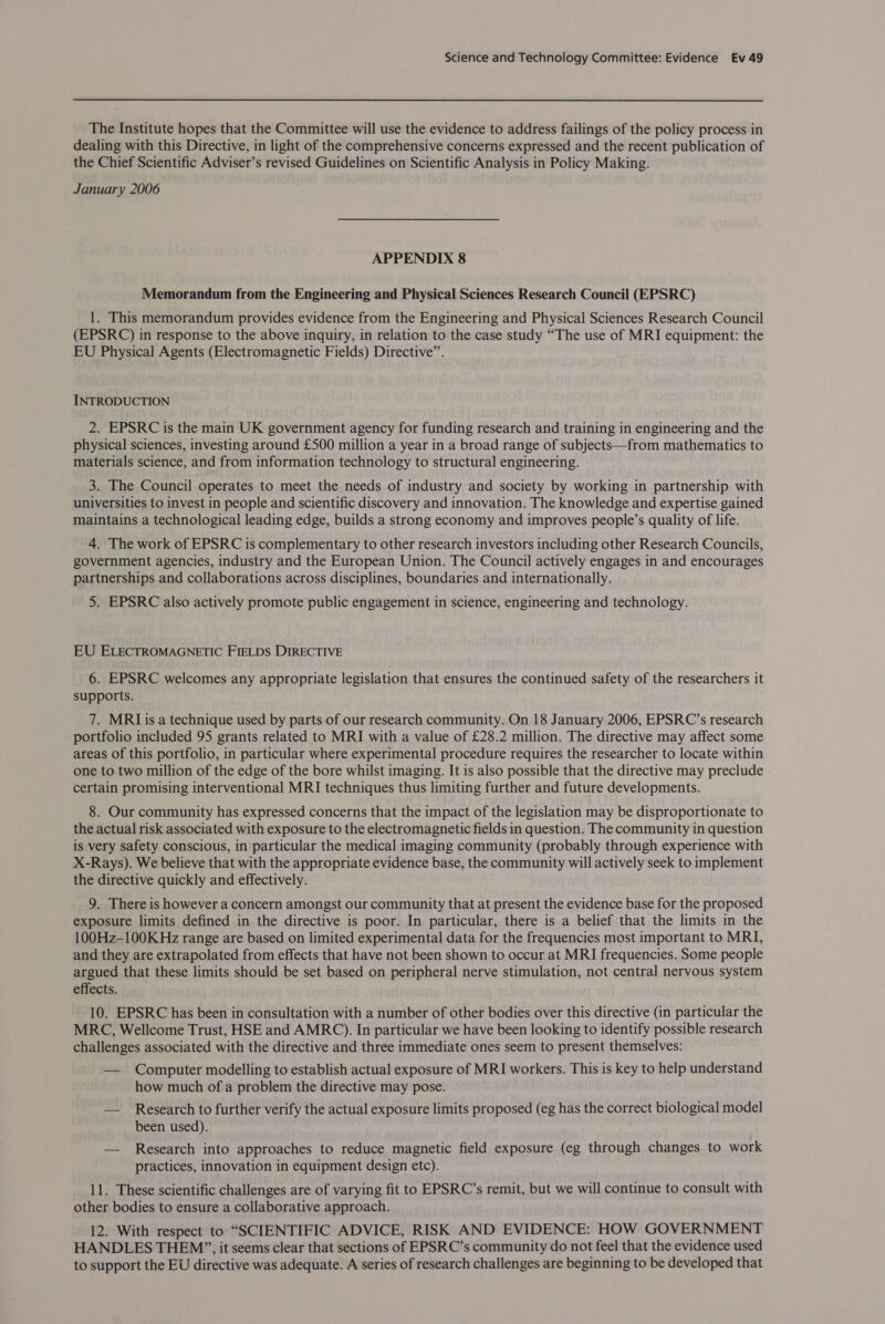 The Institute hopes that the Committee will use the evidence to address failings of the policy process in dealing with this Directive, in light of the comprehensive concerns expressed and the recent publication of the Chief Scientific Adviser’s revised Guidelines on Scientific Analysis in Policy Making. January 2006 APPENDIX 8 Memorandum from the Engineering and Physical Sciences Research Council (EPSRC) 1. This memorandum provides evidence from the Engineering and Physical Sciences Research Council (EPSRC) in response to the above inquiry, in relation to the case study “The use of MRI equipment: the EU Physical Agents (Electromagnetic Fields) Directive”. INTRODUCTION 2. EPSRC is the main UK government agency for funding research and training in engineering and the physical sciences, investing around £500 million a year in a broad range of subjects—from mathematics to materials science, and from information technology to structural engineering. 3. The Council operates to meet the needs of industry and society by working in partnership with universities to invest in people and scientific discovery and innovation. The knowledge and expertise gained maintains a technological leading edge, builds a strong economy and improves people’s quality of life. 4. The work of EPSRC is complementary to other research investors including other Research Councils, government agencies, industry and the European Union. The Council actively engages in and encourages partnerships and collaborations across disciplines, boundaries and internationally. 5. EPSRC also actively promote public engagement in science, engineering and technology. EU ELECTROMAGNETIC FIELDS DIRECTIVE 6. EPSRC welcomes any appropriate legislation that ensures the continued safety of the researchers it supports. 7. MRLIis a technique used by parts of our research community. On 18 January 2006, EPSRC’s research portfolio included 95 grants related to MRI with a value of £28.2 million. The directive may affect some areas of this portfolio, in particular where experimental procedure requires the researcher to locate within one to two million of the edge of the bore whilst imaging. It is also possible that the directive may preclude certain promising interventional MRI techniques thus limiting further and future developments. 8. Our community has expressed concerns that the impact of the legislation may be disproportionate to the actual risk associated with exposure to the electromagnetic fields in question. The community in question is very safety conscious, in particular the medical imaging community (probably through experience with X-Rays). We believe that with the appropriate evidence base, the community will actively seek to implement the directive quickly and effectively. 9. There is however a concern amongst our community that at present the evidence base for the proposed exposure limits defined in the directive is poor. In particular, there is a belief that the limits in the 100Hz-100K Hz range are based on limited experimental data for the frequencies most important to MRI, and they are extrapolated from effects that have not been shown to occur at MRI frequencies. Some people argued that these limits should be set based on peripheral nerve stimulation, not central nervous system effects. 10. EPSRC has been in consultation with a number of other bodies over this directive (in particular the MRC, Wellcome Trust, HSE and AMRC). In particular we have been looking to identify possible research challenges associated with the directive and three immediate ones seem to present themselves: — Computer modelling to establish actual exposure of MRI workers. This is key to help understand how much of a problem the directive may pose. — Research to further verify the actual exposure limits proposed (eg has the correct biological model been used). — Research into approaches to reduce magnetic field exposure (eg through changes to work practices, innovation in equipment design etc). 11. These scientific challenges are of varying fit to EPSRC’s remit, but we will continue to consult with other bodies to ensure a collaborative approach. 12. With respect to “SCIENTIFIC ADVICE, RISK AND EVIDENCE: HOW GOVERNMENT HANDLES THEM”, it seems clear that sections of EPSRC’s community do not feel that the evidence used to support the EU directive was adequate. A series of research challenges are beginning to be developed that