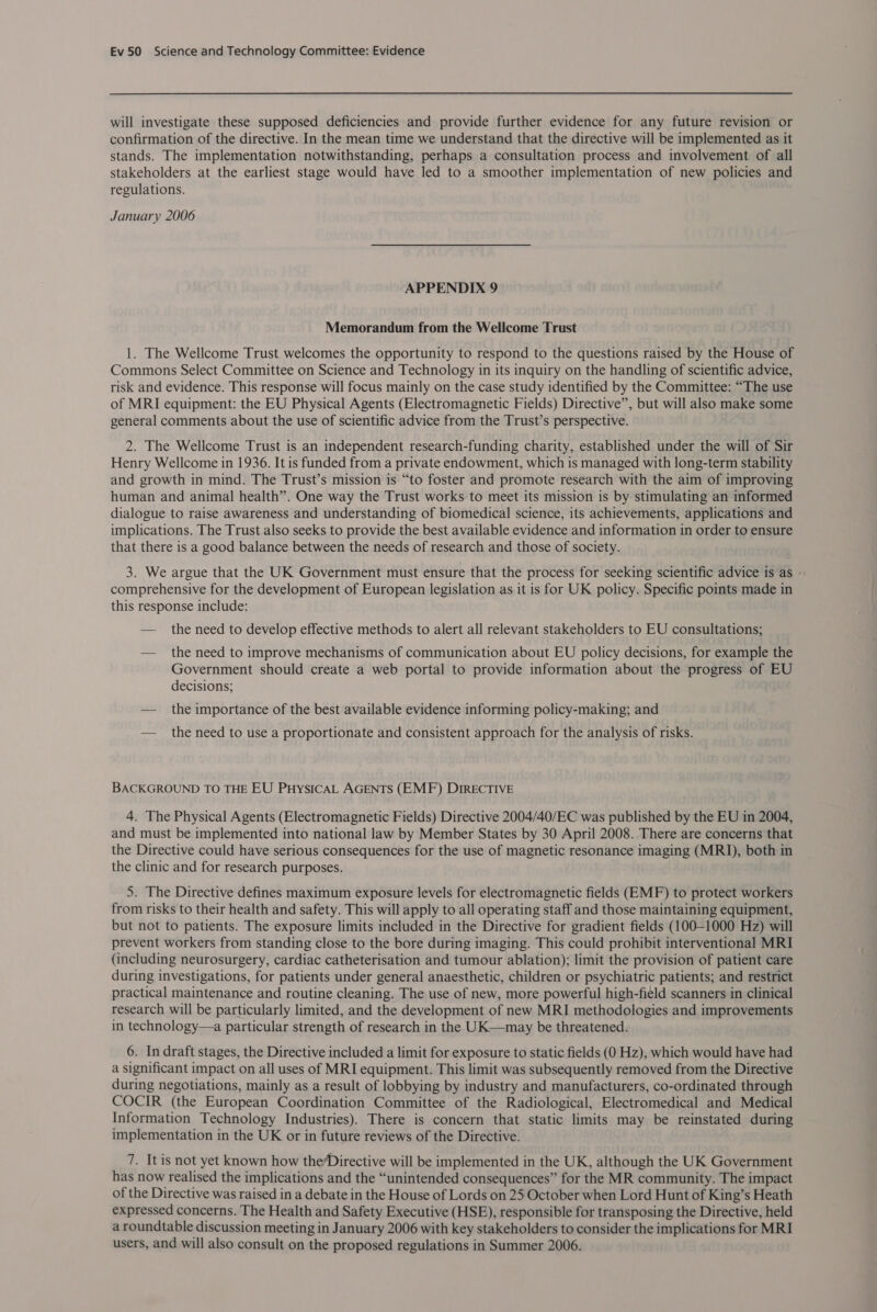 will investigate these supposed deficiencies and provide further evidence for any future revision or confirmation of the directive. In the mean time we understand that the directive will be implemented as it stands. The implementation notwithstanding, perhaps a consultation process and involvement of all stakeholders at the earliest stage would have led to a smoother implementation of new policies and regulations. January 2006 APPENDIX 9 Memorandum from the Wellcome Trust 1. The Wellcome Trust welcomes the opportunity to respond to the questions raised by the House of Commons Select Committee on Science and Technology in its inquiry on the handling of scientific advice, risk and evidence. This response will focus mainly on the case study identified by the Committee: “The use of MRI equipment: the EU Physical Agents (Electromagnetic Fields) Directive”, but will also make some general comments about the use of scientific advice from the Trust’s perspective. 2. The Wellcome Trust is an independent research-funding charity, established under the will of Sir Henry Wellcome in 1936. It is funded from a private endowment, which is managed with long-term stability and growth in mind. The Trust’s mission is “to foster and promote research with the aim of improving human and animal health”. One way the Trust works to meet its mission is by stimulating an informed dialogue to raise awareness and understanding of biomedical science, its achievements, applications and implications. The Trust also seeks to provide the best available evidence and information in order to ensure that there is a good balance between the needs of research and those of society. 3. We argue that the UK Government must ensure that the process for seeking scientific advice is as - comprehensive for the development of European legislation as it is for UK policy. Specific points made in this response include: — the need to develop effective methods to alert all relevant stakeholders to EU consultations; — the need to improve mechanisms of communication about EU policy decisions, for example the Government should create a web portal to provide information about the progress of EU decisions; — the importance of the best available evidence informing policy-making; and — the need to use a proportionate and consistent approach for the analysis of risks. BACKGROUND TO THE EU PHysICAL AGENTS (EMF) DIRECTIVE 4. The Physical Agents (Electromagnetic Fields) Directive 2004/40/EC was published by the EU in 2004, and must be implemented into national law by Member States by 30 April 2008. There are concerns that the Directive could have serious consequences for the use of magnetic resonance imaging (MRI), both in the clinic and for research purposes. 5. The Directive defines maximum exposure levels for electromagnetic fields (EMF) to protect workers from risks to their health and safety. This will apply to all operating staff and those maintaining equipment, but not to patients. The exposure limits included in the Directive for gradient fields (100-1000 Hz) will prevent workers from standing close to the bore during imaging. This could prohibit interventional MRI (including neurosurgery, cardiac catheterisation and tumour ablation); limit the provision of patient care during investigations, for patients under general anaesthetic, children or psychiatric patients; and restrict practical maintenance and routine cleaning. The use of new, more powerful high-field scanners in clinical research will be particularly limited, and the development of new MRI methodologies and improvements in technology—a particular strength of research in the UK—may be threatened. 6. In draft stages, the Directive included a limit for exposure to static fields (0 Hz), which would have had a significant impact on all uses of MRI equipment. This limit was subsequently removed from the Directive during negotiations, mainly as a result of lobbying by industry and manufacturers, co-ordinated through COCIR (the European Coordination Committee of the Radiological, Electromedical and Medical Information Technology Industries). There is concern that static limits may be reinstated during implementation in the UK or in future reviews of the Directive. 7. It is not yet known how the/Directive will be implemented in the UK, although the UK Government has now realised the implications and the “unintended consequences” for the MR community. The impact of the Directive was raised in a debate in the House of Lords on 25 October when Lord Hunt of King’s Heath expressed concerns. The Health and Safety Executive (HSE), responsible for transposing the Directive, held a roundtable discussion meeting in January 2006 with key stakeholders to consider the implications for MRI users, and will also consult on the proposed regulations in Summer 2006.