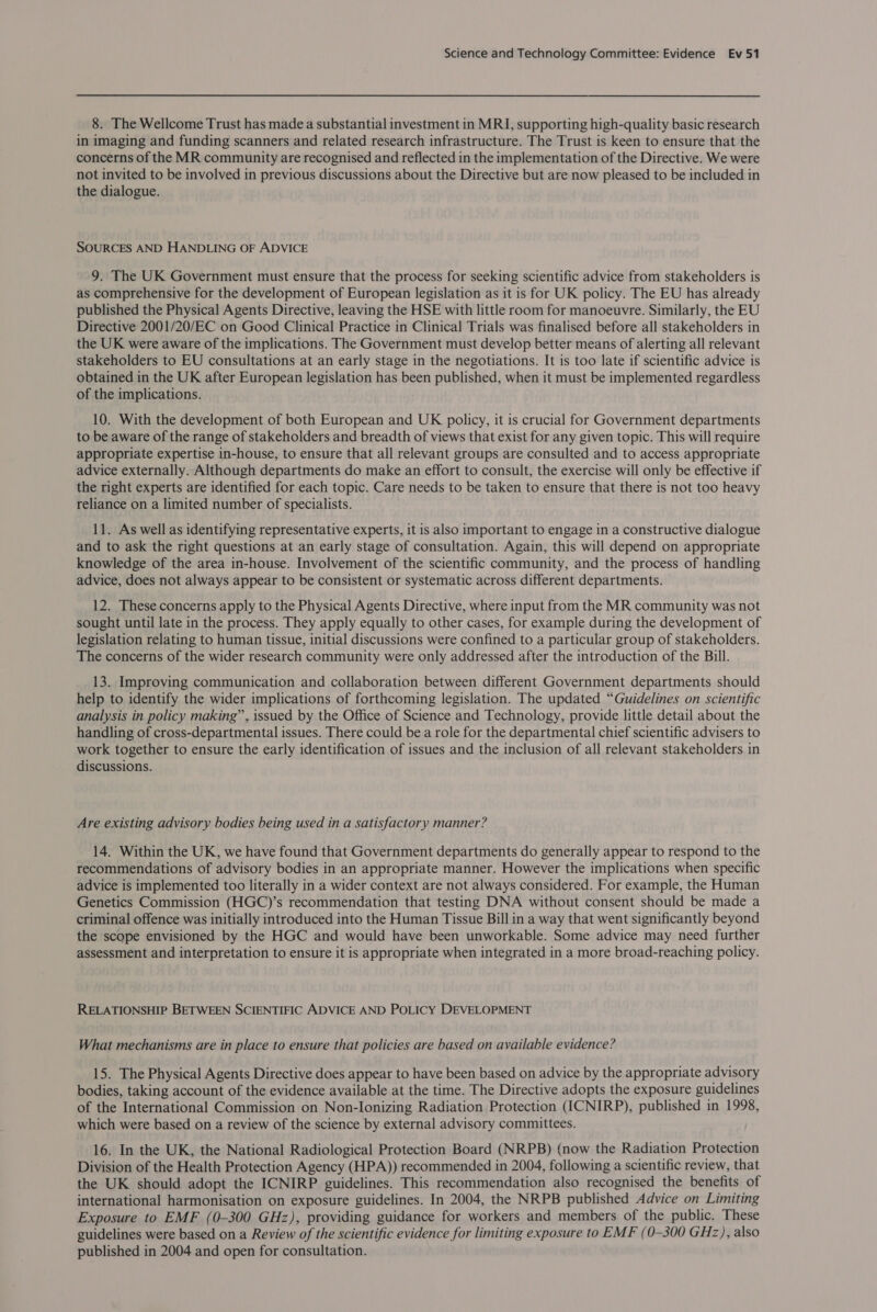 8. The Wellcome Trust has made a substantial investment in MRI, supporting high-quality basic research in imaging and funding scanners and related research infrastructure. The Trust is keen to ensure that the concerns of the MR community are recognised and reflected in the implementation of the Directive. We were not invited to be involved in previous discussions about the Directive but are now pleased to be included in the dialogue. SOURCES AND HANDLING OF ADVICE 9. The UK Government must ensure that the process for seeking scientific advice from stakeholders is as comprehensive for the development of European legislation as it is for UK policy. The EU has already published the Physical Agents Directive, leaving the HSE with little room for manoeuvre. Similarly, the EU Directive 2001/20/EC on Good Clinical Practice in Clinical Trials was finalised before all stakeholders in the UK were aware of the implications. The Government must develop better means of alerting all relevant stakeholders to EU consultations at an early stage in the negotiations. It is too late if scientific advice is obtained in the UK after European legislation has been published, when it must be implemented regardless of the implications. 10. With the development of both European and UK policy, it is crucial for Government departments to be aware of the range of stakeholders and breadth of views that exist for any given topic. This will require appropriate expertise in-house, to ensure that all relevant groups are consulted and to access appropriate advice externally. Although departments do make an effort to consult, the exercise will only be effective if the right experts are identified for each topic. Care needs to be taken to ensure that there is not too heavy reliance on a limited number of specialists. 11. As well as identifying representative experts, it is also important to engage in a constructive dialogue and to ask the right questions at an early stage of consultation. Again, this will depend on appropriate knowledge of the area in-house. Involvement of the scientific community, and the process of handling advice, does not always appear to be consistent or systematic across different departments. 12. These concerns apply to the Physical Agents Directive, where input from the MR community was not sought until late in the process. They apply equally to other cases, for example during the development of legislation relating to human tissue, initial discussions were confined to a particular group of stakeholders. The concerns of the wider research community were only addressed after the introduction of the Bill. 13. Improving communication and collaboration between different Government departments should help to identify the wider implications of forthcoming legislation. The updated “Guidelines on scientific analysis in policy making”, issued by the Office of Science and Technology, provide little detail about the handling of cross-departmental issues. There could be a role for the departmental chief scientific advisers to work together to ensure the early identification of issues and the inclusion of all relevant stakeholders in discussions. Are existing advisory bodies being used in a satisfactory manner? 14. Within the UK, we have found that Government departments do generally appear to respond to the recommendations of advisory bodies in an appropriate manner. However the implications when specific advice is implemented too literally in a wider context are not always considered. For example, the Human Genetics Commission (HGC)’s recommendation that testing DNA without consent should be made a criminal offence was initially introduced into the Human Tissue Bill in a way that went significantly beyond the scope envisioned by the HGC and would have been unworkable. Some advice may need further assessment and interpretation to ensure it is appropriate when integrated in a more broad-reaching policy. RELATIONSHIP BETWEEN SCIENTIFIC ADVICE AND POLICY DEVELOPMENT What mechanisms are in place to ensure that policies are based on available evidence? 15. The Physical Agents Directive does appear to have been based on advice by the appropriate advisory bodies, taking account of the evidence available at the time. The Directive adopts the exposure guidelines of the International Commission on Non-lonizing Radiation Protection (ICNIRP), published in 1998, which were based on a review of the science by external advisory committees. 16. In the UK, the National Radiological Protection Board (NRPB) (now the Radiation Protection Division of the Health Protection Agency (HPA)) recommended in 2004, following a scientific review, that the UK should adopt the ICNIRP guidelines. This recommendation also recognised the benefits of international harmonisation on exposure guidelines. In 2004, the NRPB published Advice on Limiting Exposure to EMF (0-300 GHz), providing guidance for workers and members of the public. These guidelines were based on a Review of the scientific evidence for limiting exposure to EMF (0-300 GHz), also published in 2004 and open for consultation.