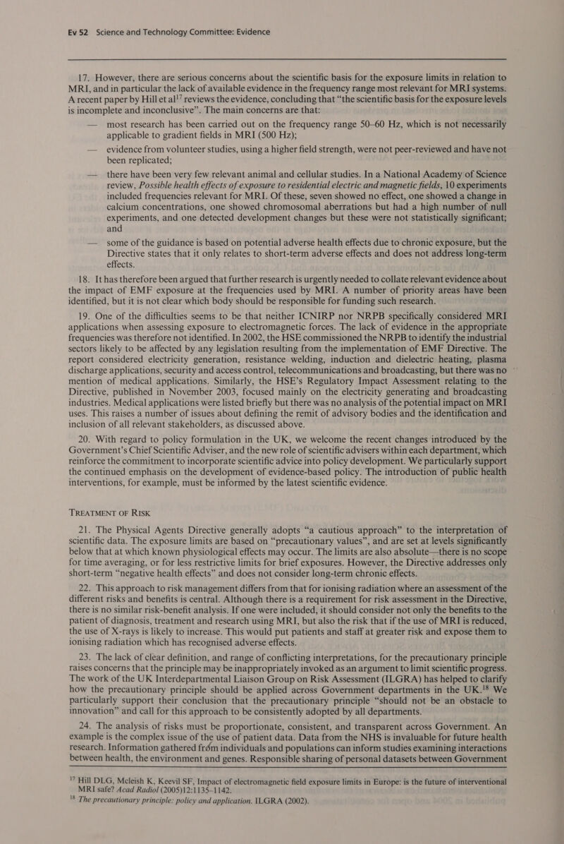 17. However, there are serious concerns about the scientific basis for the exposure limits in relation to MRI, and in particular the lack of available evidence in the frequency range most relevant for MRI systems. A recent paper by Hillet al!’ reviews the evidence, concluding that “the scientific basis for the exposure levels is incomplete and inconclusive”. The main concerns are that: — most research has been carried out on the frequency range 50-60 Hz, which is not necessarily applicable to gradient fields in MRI (500 Hz); — evidence from volunteer studies, using a higher field strength, were not peer-reviewed and have not been replicated; — there have been very few relevant animal and cellular studies. In a National Academy of Science review, Possible health effects of exposure to residential electric and magnetic fields, 10 experiments included frequencies relevant for MRI. Of these, seven showed no effect, one showed a change in calcium concentrations, one showed chromosomal aberrations but had a high number of null experiments, and one detected development changes but these were not statistically significant; and — some of the guidance is based on potential adverse health effects due to chronic exposure, but the Directive states that it only relates to short-term adverse effects and does not address long-term effects. 18. It has therefore been argued that further research is urgently needed to collate relevant evidence about the impact of EMF exposure at the frequencies used by MRI. A number of priority areas have been identified, but it is not clear which body should be responsible for funding such research. 19. One of the difficulties seems to be that neither ICNIRP nor NRPB specifically considered MRI applications when assessing exposure to electromagnetic forces. The lack of evidence in the appropriate frequencies was therefore not identified. In 2002, the HSE commissioned the NRPB to identify the industrial sectors likely to be affected by any legislation resulting from the implementation of EMF Directive. The report considered electricity generation, resistance welding, induction and dielectric heating, plasma discharge applications, security and access control, telecommunications and broadcasting, but there wasno ° mention of medical applications. Similarly, the HSE’s Regulatory Impact Assessment relating to the Directive, published in November 2003, focused mainly on the electricity generating and broadcasting industries. Medical applications were listed briefly but there was no analysis of the potential impact on MRI uses. This raises a number of issues about defining the remit of advisory bodies and the identification and inclusion of all relevant stakeholders, as discussed above. 20. With regard to policy formulation in the UK, we welcome the recent changes introduced by the Government’s Chief Scientific Adviser, and the new role of scientific advisers within each department, which reinforce the commitment to incorporate scientific advice into policy development. We particularly support the continued emphasis on the development of evidence-based policy. The introduction of public health interventions, for example, must be informed by the latest scientific evidence. TREATMENT OF RISK 21. The Physical Agents Directive generally adopts “a cautious approach” to the interpretation of scientific data. The exposure limits are based on “precautionary values”, and are set at levels significantly below that at which known physiological effects may occur. The limits are also absolute—there is no scope for time averaging, or for less restrictive limits for brief exposures. However, the Directive addresses only short-term “negative health effects” and does not consider long-term chronic effects. 22. This approach to risk management differs from that for ionising radiation where an assessment of the different risks and benefits is central. Although there is a requirement for risk assessment in the Directive, there is no similar risk-benefit analysis. If one were included, it should consider not only the benefits to the patient of diagnosis, treatment and research using MRI, but also the risk that if the use of MRI is reduced, the use of X-rays is likely to increase. This would put patients and staff at greater risk and expose them to ionising radiation which has recognised adverse effects. 23. The lack of clear definition, and range of conflicting interpretations, for the precautionary principle raises concerns that the principle may be inappropriately invoked as an argument to limit scientific progress. The work of the UK Interdepartmental Liaison Group on Risk Assessment (ILGRA) has helped to clarify how the precautionary principle should be applied across Government departments in the UK.'® We particularly support their conclusion that the precautionary principle “should not be an obstacle to innovation” and call for this approach to be consistently adopted by all departments. 24. The analysis of risks must be proportionate, consistent, and transparent across Government. An example is the complex issue of the use of patient data. Data from the NHS is invaluable for future health research. Information gathered frém individuals and populations can inform studies examining interactions between health, the environment and genes. Responsible sharing of personal datasets between Government  '7 Hill DLG, Mcleish K, Keevil SF, Impact of electromagnetic field exposure limits in Europe: is the future of interventional MRI safe? Acad Radiol (2005)12:1135—1142. '8 The precautionary principle: policy and application. ILGRA (2002).