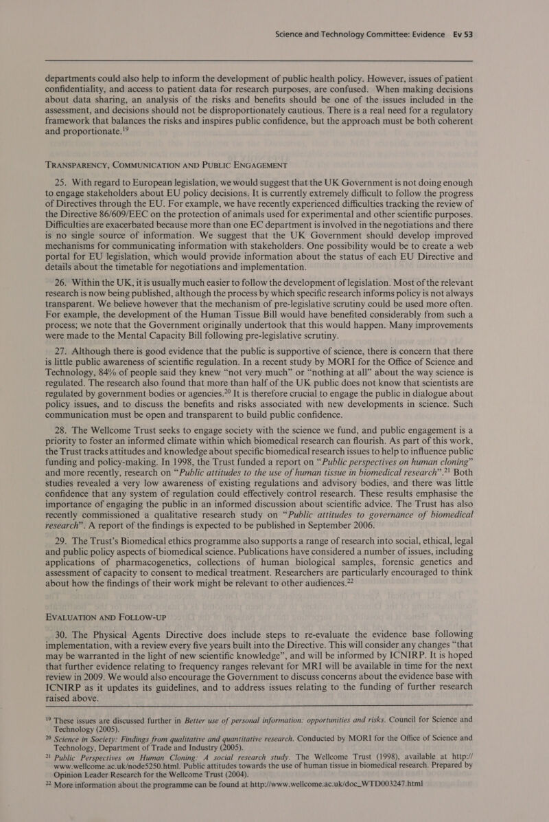 departments could also help to inform the development of public health policy. However, issues of patient confidentiality, and access to patient data for research purposes, are confused. When making decisions about data sharing, an analysis of the risks and benefits should be one of the issues included in the assessment, and decisions should not be disproportionately cautious. There is a real need for a regulatory framework that balances the risks and inspires public confidence, but the approach must be both coherent and proportionate. !? TRANSPARENCY, COMMUNICATION AND PUBLIC ENGAGEMENT 25. With regard to European legislation, we would suggest that the UK Government is not doing enough to engage stakeholders about EU policy decisions. It is currently extremely difficult to follow the progress of Directives through the EU. For example, we have recently experienced difficulties tracking the review of the Directive 86/609/EEC on the protection of animals used for experimental and other scientific purposes. Difficulties are exacerbated because more than one EC department is involved in the negotiations and there is no single source of information. We suggest that the UK Government should develop improved mechanisms for communicating information with stakeholders. One possibility would be to create a web portal for EU legislation, which would provide information about the status of each EU Directive and details about the timetable for negotiations and implementation. 26. Within the UK, it is usually much easier to follow the development of legislation. Most of the relevant research is now being published, although the process by which specific research informs policy is not always transparent. We believe however that the mechanism of pre-legislative scrutiny could be used more often. For example, the development of the Human Tissue Bill would have benefited considerably from such a process; we note that the Government originally undertook that this would happen. Many improvements were made to the Mental Capacity Bill following pre-legislative scrutiny. 27. Although there is good evidence that the public is supportive of science, there is concern that there is little public awareness of scientific regulation. In a recent study by MORI for the Office of Science and Technology, 84% of people said they knew “not very much” or “nothing at all” about the way science is regulated. The research also found that more than half of the UK public does not know that scientists are regulated by government bodies or agencies.”° It is therefore crucial to engage the public in dialogue about policy issues, and to discuss the benefits and risks associated with new developments in science. Such communication must be open and transparent to build public confidence. 28. The Wellcome Trust seeks to engage society with the science we fund, and public engagement is a priority to foster an informed climate within which biomedical research can flourish. As part of this work, the Trust tracks attitudes and knowledge about specific biomedical research issues to help to influence public funding and policy-making. In 1998, the Trust funded a report on “Public perspectives on human cloning” and more recently, research on “Public attitudes to the use of human tissue in biomedical research” .*' Both studies revealed a very low awareness of existing regulations and advisory bodies, and there was little confidence that any system of regulation could effectively control research. These results emphasise the importance of engaging the public in an informed discussion about scientific advice. The Trust has also recently commissioned a qualitative research study on “Public attitudes to governance of biomedical research”. A report of the findings is expected to be published in September 2006. 29. The Trust’s Biomedical ethics programme also supports a range of research into social, ethical, legal and public policy aspects of biomedical science. Publications have considered a number of issues, including applications of pharmacogenetics, collections of human biological samples, forensic genetics and assessment of capacity to consent to medical treatment. Researchers are particularly encouraged to think about how the findings of their work might be relevant to other audiences.” EVALUATION AND FOLLOW-UP 30. The Physical Agents Directive does include steps to re-evaluate the evidence base following implementation, with a review every five years built into the Directive. This will consider any changes “that may be warranted in the light of new scientific knowledge”, and will be informed by ICNIRP. It is hoped that further evidence relating to frequency ranges relevant for MRI will be available in time for the next review in 2009. We would also encourage the Government to discuss concerns about the evidence base with ICNIRP as it updates its guidelines, and to address issues relating to the funding of further research raised above.  19 These issues are discussed further in Better use of personal information: opportunities and risks. Council for Science and Technology (2005). 20 Science in Society: Findings from qualitative and quantitative research. Conducted by MORI for the Office of Science and Technology, Department of Trade and Industry (2005). 21 Public Perspectives on Human Cloning: A social research study. The Wellcome Trust (1998), available at http:// www.wellcome.ac.uk/node5250.html. Public attitudes towards the use of human tissue in biomedical research. Prepared by Opinion Leader Research for the Wellcome Trust (2004). 22 More information about the programme can be found at http://www.wellcome.ac.uk/doc_WTD003247.html