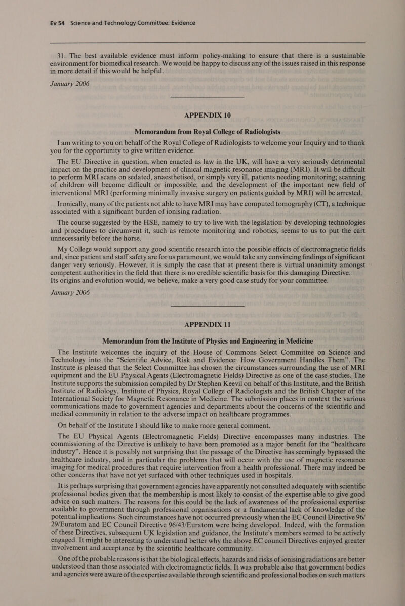 31. The best available evidence must inform policy-making to ensure that there is a sustainable environment for biomedical research. We would be happy to discuss any of the issues raised in this response in more detail if this would be helpful. January 2006 APPENDIX 10 Memorandum from Royal College of Radiologists I am writing to you on behalf of the Royal College of Radiologists to welcome your Inquiry and to thank you for the opportunity to give written evidence. The EU Directive in question, when enacted as law in the UK, will have a very seriously detrimental impact on the practice and development of clinical magnetic resonance imaging (MRI). It will be difficult to perform MRI scans on sedated, anaesthetised, or simply very ill, patients needing monitoring; scanning of children will become difficult or impossible; and the development of the important new field of interventional MRI (performing minimally invasive surgery on patients guided by MRI) will be arrested. Ironically, many of the patients not able to have MRI may have computed tomography (CT), a technique associated with a significant burden of ionising radiation. The course suggested by the HSE, namely to try to live with the legislation by developing technologies and procedures to circumvent it, such as remote monitoring and robotics, seems to us to put the cart unnecessarily before the horse. My College would support any good scientific research into the possible effects of electromagnetic fields and, since patient and staff safety are for us paramount, we would take any convincing findings of significant danger very seriously. However, it is simply the case that at present there is virtual unanimity amongst ° competent authorities in the field that there is no credible scientific basis for this damaging Directive. Its origins and evolution would, we believe, make a very good case study for your committee. January 2006 APPENDIX 11 Memorandum from the Institute of Physics and Engineering in Medicine The Institute welcomes the inquiry of the House of Commons Select Committee on Science and Technology into the “Scientific Advice, Risk and Evidence: How Government Handles Them”. The Institute is pleased that the Select Committee has chosen the circumstances surrounding the use of MRI equipment and the EU Physical Agents (Electromagnetic Fields) Directive as one of the case studies. The Institute supports the submission compiled by Dr Stephen Keevil on behalf of this Institute, and the British Institute of Radiology, Institute of Physics, Royal College of Radiologists and the British Chapter of the International Society for Magnetic Resonance in Medicine. The submission places in context the various communications made to government agencies and departments about the concerns of the scientific and medical community in relation to the adverse impact on healthcare programmes. On behalf of the Institute I should like to make more general comment. The EU Physical Agents (Electromagnetic Fields) Directive encompasses many industries. The commissioning of the Directive is unlikely to have been promoted as a major benefit for the “healthcare industry”. Hence it is possibly not surprising that the passage of the Directive has seemingly bypassed the healthcare industry, and in particular the problems that will occur with the use of magnetic resonance imaging for medical procedures that require intervention from a health professional. There may indeed be other concerns that have not yet surfaced with other techniques used in hospitals. It is perhaps surprising that government agencies have apparently not consulted adequately with scientific professional bodies given that the membership is most likely to consist of the expertise able to give good advice on such matters. The reasons for this could be the lack of awareness of the professional expertise available to government through professional organisations or a fundamental lack of knowledge of the potential implications. Such circumstances have not occurred previously when the EC Council Directive 96/ 29/Euratom and EC Council Directive 96/43/Euratom were being developed. Indeed, with the formation of these Directives, subsequent UX legislation and guidance, the Institute’s members seemed to be actively engaged. It might be interesting to understand better why the above EC council Directives enjoyed greater involvement and acceptance by the scientific healthcare community. One of the probable reasons is that the biological effects, hazards and risks of ionising radiations are better understood than those associated with electromagnetic fields. It was probable also that government bodies and agencies were aware of the expertise available through scientific and professional bodies on such matters