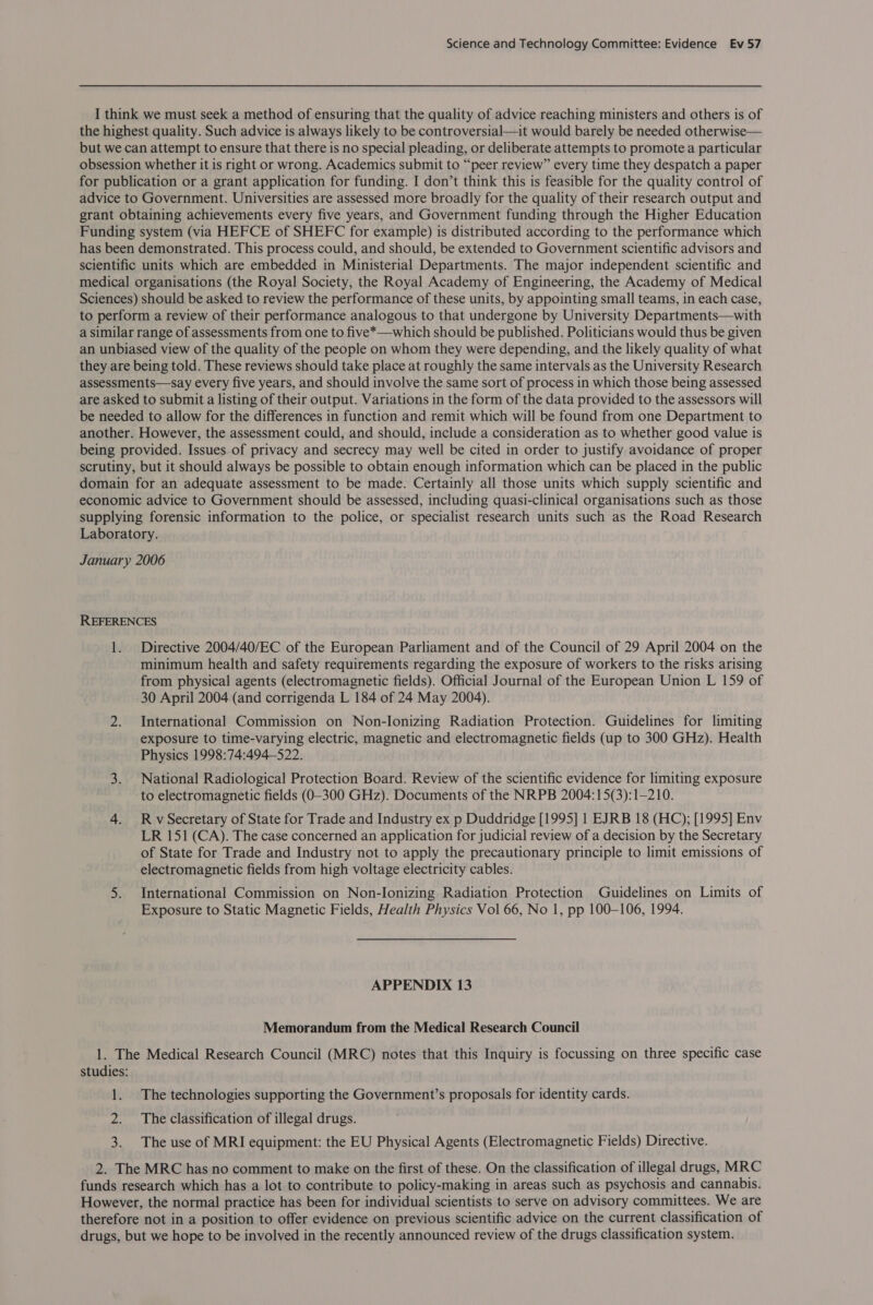 I think we must seek a method of ensuring that the quality of advice reaching ministers and others is of the highest quality. Such advice is always likely to be controversial—it would barely be needed otherwise— but we can attempt to ensure that there is no special pleading, or deliberate attempts to promote a particular obsession whether it is right or wrong. Academics submit to “peer review” every time they despatch a paper for publication or a grant application for funding. I don’t think this is feasible for the quality control of advice to Government. Universities are assessed more broadly for the quality of their research output and grant obtaining achievements every five years, and Government funding through the Higher Education Funding system (via HEFCE of SHEFC for example) is distributed according to the performance which has been demonstrated. This process could, and should, be extended to Government scientific advisors and scientific units which are embedded in Ministerial Departments. The major independent scientific and medical organisations (the Royal Society, the Royal Academy of Engineering, the Academy of Medical Sciences) should be asked to review the performance of these units, by appointing small teams, in each case, to perform a review of their performance analogous to that undergone by University Departments—with a similar range of assessments from one to five*—which should be published. Politicians would thus be given an unbiased view of the quality of the people on whom they were depending, and the likely quality of what they are being told. These reviews should take place at roughly the same intervals as the University Research assessments—say every five years, and should involve the same sort of process in which those being assessed are asked to submit a listing of their output. Variations in the form of the data provided to the assessors will be needed to allow for the differences in function and remit which will be found from one Department to another. However, the assessment could, and should, include a consideration as to whether good value is being provided. Issues of privacy and secrecy may well be cited in order to justify avoidance of proper scrutiny, but it should always be possible to obtain enough information which can be placed in the public domain for an adequate assessment to be made. Certainly all those units which supply scientific and economic advice to Government should be assessed, including quasi-clinical organisations such as those supplying forensic information to the police, or specialist research units such as the Road Research Laboratory. January 2006 REFERENCES 1. Directive 2004/40/EC of the European Parliament and of the Council of 29 April 2004 on the minimum health and safety requirements regarding the exposure of workers to the risks arising from physical agents (electromagnetic fields). Official Journal of the European Union L 159 of 30 April 2004 (and corrigenda L 184 of 24 May 2004). 2. International Commission on Non-lonizing Radiation Protection. Guidelines for limiting exposure to time-varying electric, magnetic and electromagnetic fields (up to 300 GHz). Health Physics 1998:74:494-522. 3. National Radiological Protection Board. Review of the scientific evidence for limiting exposure to electromagnetic fields (0-300 GHz). Documents of the NRPB 2004:15(3):1-210. 4. RvSecretary of State for Trade and Industry ex p Duddridge [1995] 1 EJRB 18 (HC); [1995] Env LR 151 (CA). The case concerned an application for judicial review of a decision by the Secretary of State for Trade and Industry not to apply the precautionary principle to limit emissions of electromagnetic fields from high voltage electricity cables. 5. International Commission on Non-Ionizing Radiation Protection Guidelines on Limits of Exposure to Static Magnetic Fields, Health Physics Vol 66, No 1, pp 100-106, 1994. APPENDIX 13 Memorandum from the Medical Research Council 1. The Medical Research Council (MRC) notes that this Inquiry is focussing on three specific case studies: 1. The technologies supporting the Government’s proposals for identity cards. 2. The classification of illegal drugs. 3. The use of MRI equipment: the EU Physical Agents (Electromagnetic Fields) Directive. 2. The MRC has no comment to make on the first of these. On the classification of illegal drugs, MRC funds research which has a lot to contribute to policy-making in areas such as psychosis and cannabis. However, the normal practice has been for individual scientists to serve on advisory committees. We are therefore not in a position to offer evidence on previous scientific advice on the current classification of drugs, but we hope to be involved in the recently announced review of the drugs classification system.