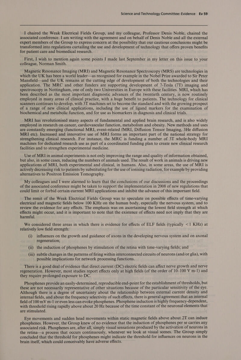 I chaired the Weak Electrical Fields Group, and my colleague, Professor Denis Noble, chaired the associated conference. I am writing with the agreement and on behalf of Denis Noble and all the external expert members of the Group to express concern at the possibility that our cautious conclusions might be transformed into regulations curtailing the use and development of technology that offers proven benefits for patient care and biomedical research. First, I wish to mention again some points I made last September in my letter on this issue to your colleague, Norman Smith. Magnetic Resonance Imaging (MRI) and Magnetic Resonance Spectroscopy (MRS) are technologies in which the UK has been a world leader—as recognised for example in the Nobel Prize awarded to Sir Peter Mansfield—and the UK remains at the cutting edge of development of both the technologies and their application. The MRC and other funders are supporting development of 7-Tesla (7T) imaging and spectroscopy in Nottingham, one of only two Universities in Europe with these facilities. MRI, which has been described as the most important diagnostic advances of the twentieth century, is now routinely employed in many areas of clinical practice, with a huge benefit to patients. The technology for clinical scanners continues to develop, with 3T machines set to become the standard and with the growing prospect of a range of new clinical applications, including the use of ligand markers for the examination of biochemical and metabolic function, and for use as biomarkers in diagnosis and clinical trials. MRI has revolutionised many aspects of fundamental and applied brain research, and is also widely employed in research on cancer, cardiovascular function, metabolism and obesity. New methods and uses are constantly emerging (functional MRI, event-related fMRI, Diffusion Tensor Imaging, 3He diffusion MRI etc). Increased and innovative use of MRI forms an important part of the national strategy for strengthening clinical research. For instance, the MRC is funding a number of 3T whole-body MRI machines for dedicated research use as part of a coordinated funding plan to create new clinical research facilities and to strengthen experimental medicine. Use of MRI in animal experiments is not only improving the range and quality of information obtained, but also, in some cases, reducing the numbers of animals used. The result of work in animals is driving new applications of MRI, both experimental and clinical, in humans. Also, in some areas, the use of MRI is actively decreasing risk to patients by substituting for the use of ionising radiation, for example by providing alternatives to Positron Emission Tomography. My colleagues and I were alarmed to learn that the conclusions of our discussions and the proceedings of the associated conference might be taken to support the implementation in 2008 of new regulations that could limit or forbid certain current MRI applications and inhibit the advance of this important field. The remit of the Weak Electrical Fields Group was to speculate on possible effects of time-varying electrical and magnetic fields below 100 KHz on the human body, especially the nervous system, and to review the evidence for any effects. The emphasis was on ascertaining the lowest field strength at which effects might occur, and it is important to note that the existence of effects need not imply that they are harmful. We considered three areas in which there is evidence for effects of ELF fields (typically &lt;1 KHz) at relatively low field strength: (i) influences on the growth and guidance of axons in the developing nervous system and on axonal regeneration; (ii) the induction of phosphenes by stimulation of the retina with time-varying fields; and (iii) subtle changes in the patterns of firing within interconnected circuits of neurons (and/or glia), with ' possible implications for network processing functions. There is a good deal of evidence that direct current (DC) electric fields can affect nerve growth and nerve regeneration. However, most studies report effects only at high fields (of the order of 10-100 V m-1) and they require prolonged exposure to DC. Phosphenes provide an easily-determined, reproducible end-point for the establishment of thresholds, but these are not necessarily representative of other situations because of the particular sensitivity of the eye. Although there is a degree of uncertainty about the relationship between external current density and internal fields, and about the frequency selectivity of such effects, there is general agreement that an internal field of 100 mV m-1 or even less can evoke phosphenes. Phosphene induction is highly frequency-dependent, with threshold rising rapidly above about 20 Hz because of the time constant of the neuronal elements that are stimulated. Eye movements and sudden head movements within static magnetic fields above about 2T can induce phosphenes. However, the Group knew of no evidence that the induction of phosphenes per se carries any associated risk. Phosphenes are, after all, simply visual sensations produced by the activation of neurons in the retina—a process that occurs continuously, whenever we look at visual scenes. The Group simply concluded that the threshold for phosphenes might indicate the threshold for influences on neurons in the brain itself, which could conceivably have adverse effects.