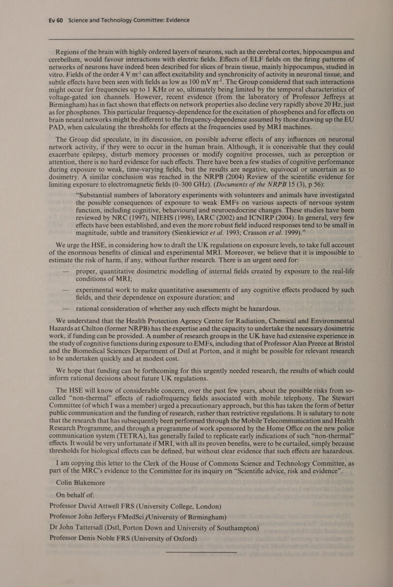 Regions of the brain with highly ordered layers of neurons, such as the cerebral cortex, hippocampus and cerebellum, would favour interactions with electric fields. Effects of ELF fields on the firing patterns of networks of neurons have indeed been described for slices of brain tissue, mainly hippocampus, studied in vitro. Fields of the order 4 V m! can affect excitability and synchronicity of activity in neuronal tissue, and subtle effects have been seen with fields as low as 100 mV m. The Group considered that such interactions might occur for frequencies up to | KHz or so, ultimately being limited by the temporal characteristics of voltage-gated ion channels. However, recent evidence (from the laboratory of Professor Jeffreys at Birmingham) has in fact shown that effects on network properties also decline very rapidly above 20 Hz, just as for phosphenes. This particular frequency-dependence for the excitation of phosphenes and for effects on brain neural networks might be different to the frequency-dependence assumed by those drawing up the EU PAD, when calculating the thresholds for effects at the frequencies used by MRI machines. The Group did speculate, in its discussion, on possible adverse effects of any influences on neuronal network activity, if they were to occur in the human brain. Although, it is conceivable that they could exacerbate epilepsy, disturb memory processes or modify cognitive processes, such as perception or attention, there is no hard evidence for such effects. There have been a few studies of cognitive performance during exposure to weak, time-varying fields, but the results are negative, equivocal or uncertain as to dosimetry. A similar conclusion was reached in the NRPB (2004) Review of the scientific evidence for limiting exposure to electromagnetic fields (0-300 GHz). (Documents of the NRPB 15 (3), p 56): “Substantial numbers of laboratory experiments with volunteers and animals have investigated the possible consequences of exposure to weak EMFs on various aspects of nervous system function, including cognitive, behavioural and neuroendocrine changes. These studies have been reviewed by NRC (1997), NIEHS (1998), IARC (2002) and ICNIRP (2004). In general, very few effects have been established, and even the more robust field induced responses tend to be small in magnitude, subtle and transitory (Sienkiewicz et al. 1993; Crasson et al. 1999).” We urge the HSE, in considering how to draft the UK regulations on exposure levels, to take full account of the enormous benefits of clinical and experimental MRI. Moreover, we believe that it is impossible to — estimate the risk of harm, if any, without further research. There is an urgent need for: — proper, quantitative dosimetric modelling of internal fields created by exposure to the real-life conditions of MRI; — experimental work to make quantitative assessments of any cognitive effects produced by such fields, and their dependence on exposure duration; and — _ rational consideration of whether any such effects might be hazardous. We understand that the Health Protection Agency Centre for Radiation, Chemical and Environmental Hazards at Chilton (former NRPB) has the expertise and the capacity to undertake the necessary dosimetric work, if funding can be provided. A number of research groups in the UK have had extensive experience in the study of cognitive functions during exposure to EMFs, including that of Professor Alan Preece at Bristol and the Biomedical Sciences Department of Dstl at Porton, and it might be possible for relevant research to be undertaken quickly and at modest cost. We hope that funding can be forthcoming for this urgently needed research, the results of which could inform rational decisions about future UK regulations. The HSE will know of considerable concern, over the past few years, about the possible risks from so- called “non-thermal” effects of radiofrequency fields associated with mobile telephony. The Stewart Committee (of which I was a member) urged a precautionary approach, but this has taken the form of better public communication and the funding of research, rather than restrictive regulations. It is salutary to note that the research that has subsequently been performed through the Mobile Telecommunication and Health Research Programme, and through a programme of work sponsored by the Home Office on the new police communication system (TETRA), has generally failed to replicate early indications of such “non-thermal” effects. It would be very unfortunate if MRI, with all its proven benefits, were to be curtailed, simply because thresholds for biological effects can be defined, but without clear evidence that such effects are hazardous. I am copying this letter to the Clerk of the House of Commons Science and Technology Committee, as part of the MRC’s evidence to the Committee for its inquiry on “Scientific advice, risk and evidence”. Colin Blakemore On behalf of: Professor David Attwell FRS (University College, London) Professor John Jefferys FMedSci (University of Birmingham) Dr John Tattersall (Dstl, Porton Down and University of Southampton) Professor Denis Noble FRS (University of Oxford)