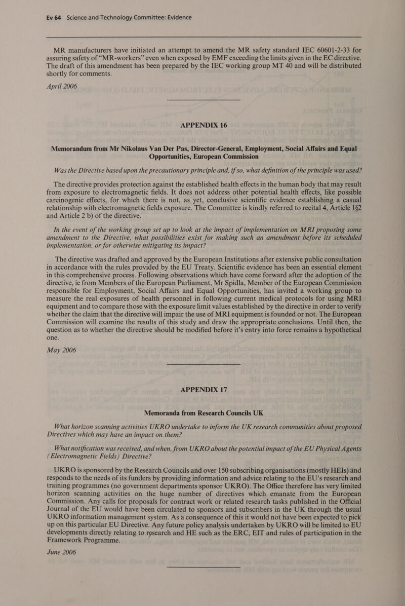 MR manufacturers have initiated an attempt to amend the MR safety standard IEC 60601-2-33 for assuring safety of “MR-workers” even when exposed by EMF exceeding the limits given in the EC directive. The draft of this amendment has been prepared by the IEC working group MT 40 and will be distributed shortly for comments. April 2006 APPENDIX 16 Memorandum from Mr Nikolaus Van Der Pas, Director-General, Employment, Social Affairs and Equal Opportunities, European Commission Was the Directive based upon the precautionary principle and, if so, what definition of the principle was used? The directive provides protection against the established health effects in the human body that may result from exposure to electromagnetic fields. It does not address other potential health effects, like possible carcinogenic effects, for which there is not, as yet, conclusive scientific evidence establishing a casual relationship with electromagnetic fields exposure. The Committee is kindly referred to recital 4, Article 1§2 and Article 2 b) of the directive. In the event of the working group set up to look at the impact of implementation on MRI proposing some amendment to the Directive, what possibilities exist for making such an amendment before its scheduled implementation, or for otherwise mitigating its impact? The directive was drafted and approved by the European Institutions after extensive public consultation in accordance with the rules provided by the EU Treaty. Scientific evidence has been an essential element in this comprehensive process. Following observations which have come forward after the adoption of the directive, ie from Members of the European Parliament, Mr Spidla, Member of the European Commission responsible for Employment, Social Affairs and Equal Opportunities, has invited a working group to measure the real exposures of health personnel in following current medical protocols for using MRI equipment and to compare those with the exposure limit values established by the directive in order to verify whether the claim that the directive will impair the use of MRI equipment is founded or not. The European Commission will examine the results of this study and draw the appropriate conclusions. Until then, the question as to whether the directive should be modified before it’s entry into force remains a hypothetical one. May 2006 APPENDIX 17 Memoranda from Research Councils UK What horizon scanning activities UKRO undertake to inform the UK research communities about proposed Directives which may have an impact on them? What notification was received, and when, from UKRO about the potential impact of Ae EU Physical Agents (Electromagnetic Fields) Directive? UKRO 1s sponsored by the Research Councils and over 150 subscribing organisations (mostly HEIs) and responds to the needs of its funders by providing information and advice relating to the EU’s research and training programmes (no government departments sponsor UKRO). The Office therefore has very limited horizon scanning activities on the huge number of directives which emanate from the European Commission. Any calls for proposals for contract work or related research tasks published in the Official Journal of the EU would have been circulated to sponsors and subscribers in the UK through the usual UKRO information management system. As a consequence of this it would not have been expected to pick up on this particular EU Directive. Any future policy analysis undertaken by UKRO will be limited to EU developments directly relating to research and HE such as the ERC, EIT and rules of participation in the Framework Programme. June 2006