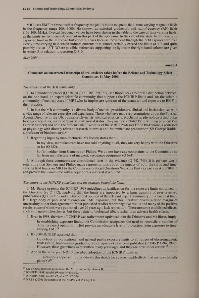 MRI uses EMF in three distinct frequency ranges—a static magnetic field, time-varying magnetic fields in the frequency range 100s—1000s Hz (known as switched gradients), and radiofrequency (RF) fields (10s-100s MHz). Typical frequency values have been shown in the table in the case of time varying fields, as the limits are frequency dependent in this part of the spectrum. In the case of the static field, there is no exposure limit in the Directive but concern arises because movement through the field exposes staff to a slowly time-varying field which induces currents that almost certainly exceed the limits at 3 T and quite possibly also at 1.5 T. Where possible, references supporting the figures in the right hand column are given in Annex B in relation to question Q 810. May 2006 Annex A Comments on uncorrected transcript of oral evidence taken before the Science and Technology Select Committee, 11 May 2006 The expertise of the MR community 1. Ina number of places (Q 678, 683, 777, 788, 794, 797) Mr Biosca seeks to draw a distinction between, on the one hand, an expert scientific community that supports the ICNIRP limits and, on the other, a community of medical users of MRI who he implies are ignorant of the issues around exposure to EMF in their practice. 2. In fact the MR community is a diverse body of medical practitioners, clinical and basic scientists with a wide range of relevant expertise and experience. Those who have made representations about the Physical Agents Directive in the UK comprise physicists, medical physicists, biochemists, physiologists and other biological scientists, many of them of professorial status. They include a Nobel Prize winning physicist (Sir Peter Mansfield) and both the present Chief Executive of the MRC (Professor Colin Blakemore, a professor of physiology with directly relevant research interests) and his immediate predecessor (Sir George Radda, a professor of biochemistry).”* 3. Regarding input by manufacturers, Mr Biosca states that: In my view, manufacturers have not said anything at all, they are very happy with the Directive so far (Q 683). So far, neither from Siemens nor Philips. We do not have any complaints to the Commission so far from manufacturers of magnetic resonance equipment (Q 684). 4. Although these comments are contradicted later in the evidence (Q 742-749), it is perhaps worth reiterating that Siemens and Philips made representations about the impact of both the static and time- varying field limits on MRI to the Commission’s Social Questions Working Party as early as April 2003. I can provide the Committee with a copy of this material if required. The nature of the ICNIRP guidelines and the evidence behind the limits 5. Mr Biosca presents the ICNIRP 1998 guidelines as justification for the exposure limits contained in the Directive (eg Q 752), implying that the limits are supported by a large quantity of peer-reviewed publications (Q 712-715) and are the settled opinion of the relevant expert community. It is true that there is a large body of published research on EMF exposure, but this literature reveals a wide margin of uncertainty rather than agreement. Most published studies report negative results and many of the positive results, some of which were published over 20 years ago, lack replication. There are some established effects, such as magneto-phosphenes, but these relate to biological effects rather than adverse health effects. 6. Even in 1998, the view of ICNIRP was rather more equivocal than the Directive and Mr Biosca imply. In establishing exposure limits, the Commission recognizes the need to reconcile a number of differing expert opinions . . . [to] provide an adequate level of protection from exposure to time- varying EMF~4 7. By 2004 ICNIRP accepted that: Guidelines on occupational and general public exposure limits to all ranges of electromagnetic fields (static, time-varying gradients, radiofrequency) have been published (ICNIRP 1994, 1998). However, these guidelines were written many years ago, and they are now under review.” 8. And in the same year NRPB described adoption of the ICNIRP limits as: ...acautious approach . . . to indicate thresholds for adverse health effects that are scientifically plausible”® ee ee eee 23 See original memorandum from the MR community, Annex B. 24 ICNIRP (1998) Health Physics 74 494-522. 25 ICNIRP (2004) Health Physics 87 197-216. 26 NRPB (2004) Documents of the NRPB Vol 15 (3) p 137.