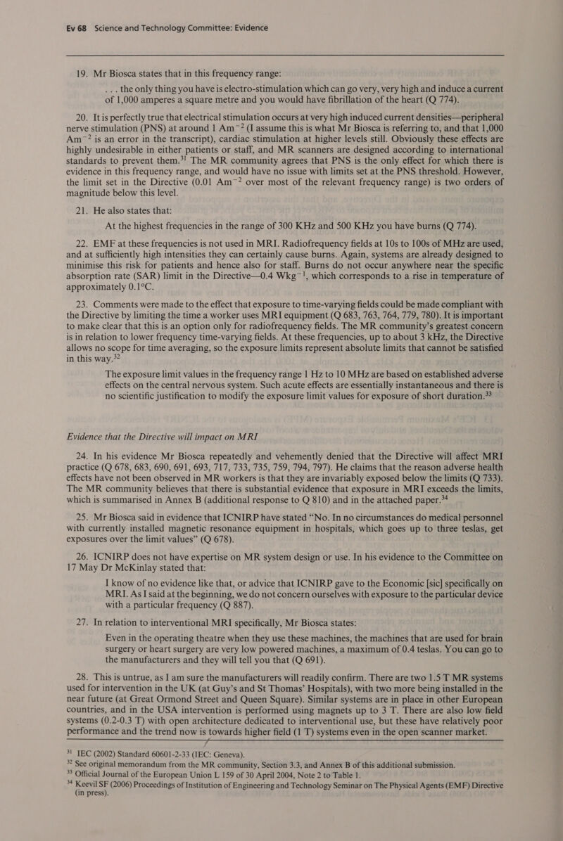 19. Mr Biosca states that in this frequency range: ... the only thing you have is electro-stimulation which can go very, very high and induce a current of 1,000 amperes a square metre and you would have fibrillation of the heart (Q 774). 20. It is perfectly true that electrical stimulation occurs at very high induced current densities—peripheral nerve stimulation (PNS) at around 1 Am~? (I assume this is what Mr Biosca is referring to, and that 1,000 Am? is an error in the transcript), cardiac stimulation at higher levels still. Obviously these effects are highly undesirable in either patients or staff, and MR scanners are designed according to international standards to prevent them.*! The MR community agrees that PNS is the only effect for which there is evidence in this frequency range, and would have no issue with limits set at the PNS threshold. However, the limit set in the Directive (0.01 Am~? over most of the relevant frequency range) is two orders of magnitude below this level. 21. He also states that: At the highest frequencies in the range of 300 KHz and 500 KHz you have burns (Q 774). 22. EMF at these frequencies is not used in MRI. Radiofrequency fields at 10s to 100s of MHz are used, and at sufficiently high intensities they can certainly cause burns. Again, systems are already designed to minimise this risk for patients and hence also for staff. Burns do not occur anywhere near the specific absorption rate (SAR) limit in the Directive—0.4 Wkg~!, which corresponds to a rise in temperature of approximately 0.1°C. 23. Comments were made to the effect that exposure to time-varying fields could be made compliant with the Directive by limiting the time a worker uses MRI equipment (Q 683, 763, 764, 779, 780). It is important to make clear that this is an option only for radiofrequency fields. The MR community’s greatest concern is in relation to lower frequency time-varying fields. At these frequencies, up to about 3 kHz, the Directive allows no scope for time averaging, so the exposure limits represent absolute limits that cannot be satisfied in this way.*? The exposure limit values in the frequency range | Hz to 10 MHz are based on established adverse effects on the central nervous system. Such acute effects are essentially instantaneous and there is no scientific justification to modify the exposure limit values for exposure of short duration.*? Evidence that the Directive will impact on MRI 24. In his evidence Mr Biosca repeatedly and vehemently denied that the Directive will affect MRI practice (Q 678, 683, 690, 691, 693, 717, 733, 735, 759, 794, 797). He claims that the reason adverse health effects have not been observed in MR workers is that they are invariably exposed below the limits (Q 733). The MR community believes that there is substantial evidence that exposure in MRI exceeds the limits, which is summarised in Annex B (additional response to Q 810) and in the attached paper.*4 25. Mr Biosca said in evidence that ICNIRP have stated “No. In no circumstances do medical personnel with currently installed magnetic resonance equipment in hospitals, which goes up to three teslas, get exposures over the limit values” (Q 678). 26. ICNIRP does not have expertise on MR system design or use. In his evidence to the Committee on 17 May Dr McKinlay stated that: I know of no evidence like that, or advice that ICNIRP gave to the Economic [sic] specifically on MRI. As I said at the beginning, we do not concern ourselves with exposure to the particular device with a particular frequency (Q 887). 27. In relation to interventional MRI specifically, Mr Biosca states: Even in the operating theatre when they use these machines, the machines that are used for brain surgery or heart surgery are very low powered machines, a maximum of 0.4 teslas. You can go to the manufacturers and they will tell you that (Q 691). 28. This is untrue, as I am sure the manufacturers will readily confirm. There are two 1.5 T MR systems used for intervention in the UK (at Guy’s and St Thomas’ Hospitals), with two more being installed in the near future (at Great Ormond Street and Queen Square). Similar systems are in place in other European countries, and in the USA intervention is performed using magnets up to 3 T. There are also low field systems (0.2-0.3 T) with open architecture dedicated to interventional use, but these have relatively poor performance and the trend now is towards higher field (1 T) systems even in the open scanner market. SSeS OAPI SAE CC NE) SORT; 7s £35 CEO EWS A eT rea ewes! 3! TEC (2002) Standard 60601-2-33 (IEC: Geneva). 32 See original memorandum from the MR community, Section 3.3, and Annex B of this additional submission. °° Official Journal of the European Union L 159 of 30 April 2004, Note 2 to Table 1. a ss te * (2006) Proceedings of Institution of Engineering and Technology Seminar on The Physical Agents (EMF) Directive in press).