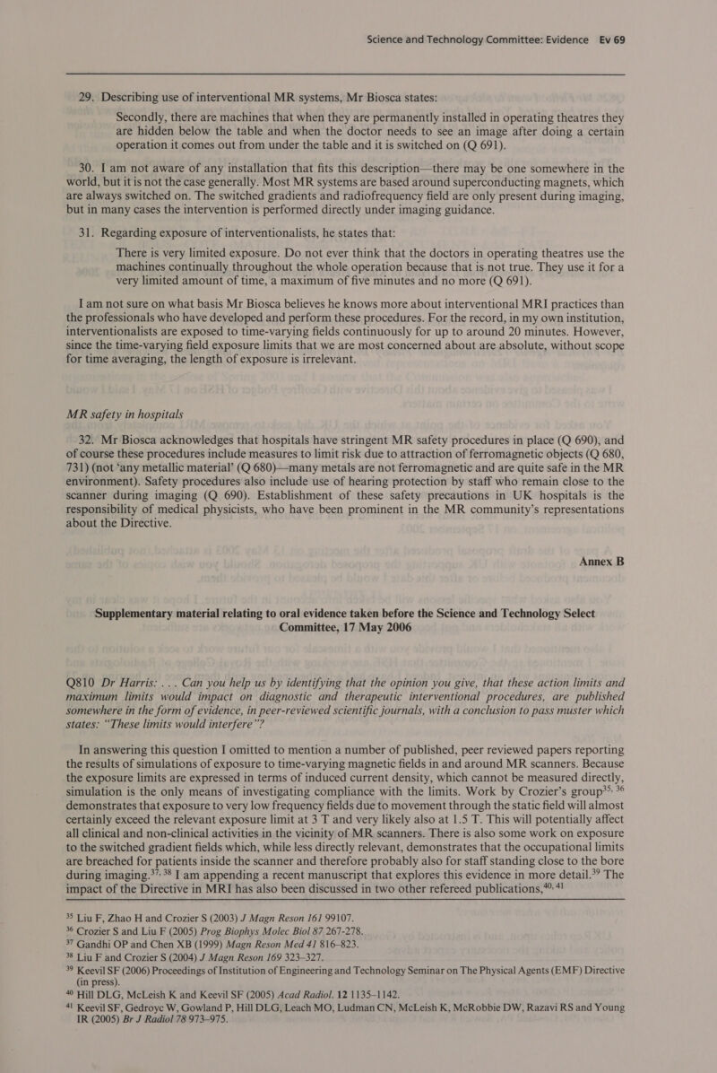  29. Describing use of interventional MR systems, Mr Biosca states: Secondly, there are machines that when they are permanently installed in operating theatres they are hidden below the table and when the doctor needs to see an image after doing a certain operation it comes out from under the table and it is switched on (Q 691). 30. I am not aware of any installation that fits this description—there may be one somewhere in the world, but it is not the case generally. Most MR systems are based around superconducting magnets, which are always switched on. The switched gradients and radiofrequency field are only present during imaging, but in many cases the intervention is performed directly under imaging guidance. 31. Regarding exposure of interventionalists, he states that: There is very limited exposure. Do not ever think that the doctors in operating theatres use the machines continually throughout the whole operation because that is not true. They use it for a very limited amount of time, a maximum of five minutes and no more (Q 691). I am not sure on what basis Mr Biosca believes he knows more about interventional MRI practices than the professionals who have developed and perform these procedures. For the record, in my own institution, interventionalists are exposed to time-varying fields continuously for up to around 20 minutes. However, since the time-varying field exposure limits that we are most concerned about are absolute, without scope for time averaging, the length of exposure is irrelevant. MR safety in hospitals 32. Mr Biosca acknowledges that hospitals have stringent MR safety procedures in place (Q 690), and of course these procedures include measures to limit risk due to attraction of ferromagnetic objects (Q 680, 731) (not ‘any metallic material’ (Q 680)—many metals are not ferromagnetic and are quite safe in the MR environment). Safety procedures also include use of hearing protection by staff who remain close to the scanner during imaging (Q 690). Establishment of these safety precautions in UK hospitals is the responsibility of medical physicists, who have been prominent in the MR community’s representations about the Directive. Annex B Supplementary material relating to oral evidence taken before the Science and Technology Select Committee, 17 May 2006 Q810 Dr Harris: ... Can you help us by identifying that the opinion you give, that these action limits and maximum limits would impact on diagnostic and therapeutic interventional procedures, are published somewhere in the form of evidence, in peer-reviewed scientific journals, with a conclusion to pass muster which states: “These limits would interfere”? In answering this question I omitted to mention a number of published, peer reviewed papers reporting the results of simulations of exposure to time-varying magnetic fields in and around MR scanners. Because the exposure limits are expressed in terms of induced current density, which cannot be measured directly, simulation is the only means of investigating compliance with the limits. Work by Crozier’s group*&gt; *° demonstrates that exposure to very low frequency fields due to movement through the static field will almost certainly exceed the relevant exposure limit at 3 T and very likely also at 1.5 T. This will potentially affect all clinical and non-clinical activities in the vicinity of MR scanners. There is also some work on exposure to the switched gradient fields which, while less directly relevant, demonstrates that the occupational limits are breached for patients inside the scanner and therefore probably also for staff standing close to the bore during imaging.*” 38 I am appending a recent manuscript that explores this evidence in more detail.*? The impact of the Directive in MRI has also been discussed in two other refereed publications,” 4! 35 Liu F, Zhao H and Crozier S (2003) J Magn Reson 161 99107. 36 Crozier S and Liu F (2005) Prog Biophys Molec Biol 87 267-278. 37 Gandhi OP and Chen XB (1999) Magn Reson Med 41 816-823. 38 Liu F and Crozier S (2004) J Magn Reson 169 323-327. 39 Keevil SF (2006) Proceedings of Institution of Engineering and Technology Seminar on The Physical Agents (EMF) Directive (in press). 4 Hill DLG, McLeish K and Keevil SF (2005) Acad Radiol. 12 1135-1142. 41 Keevil SF, Gedroye W, Gowland P, Hill DLG, Leach MO, Ludman CN, McLeish K, McRobbie DW, Razavi RS and Young IR (2005) Br J Radiol 78 973-975.