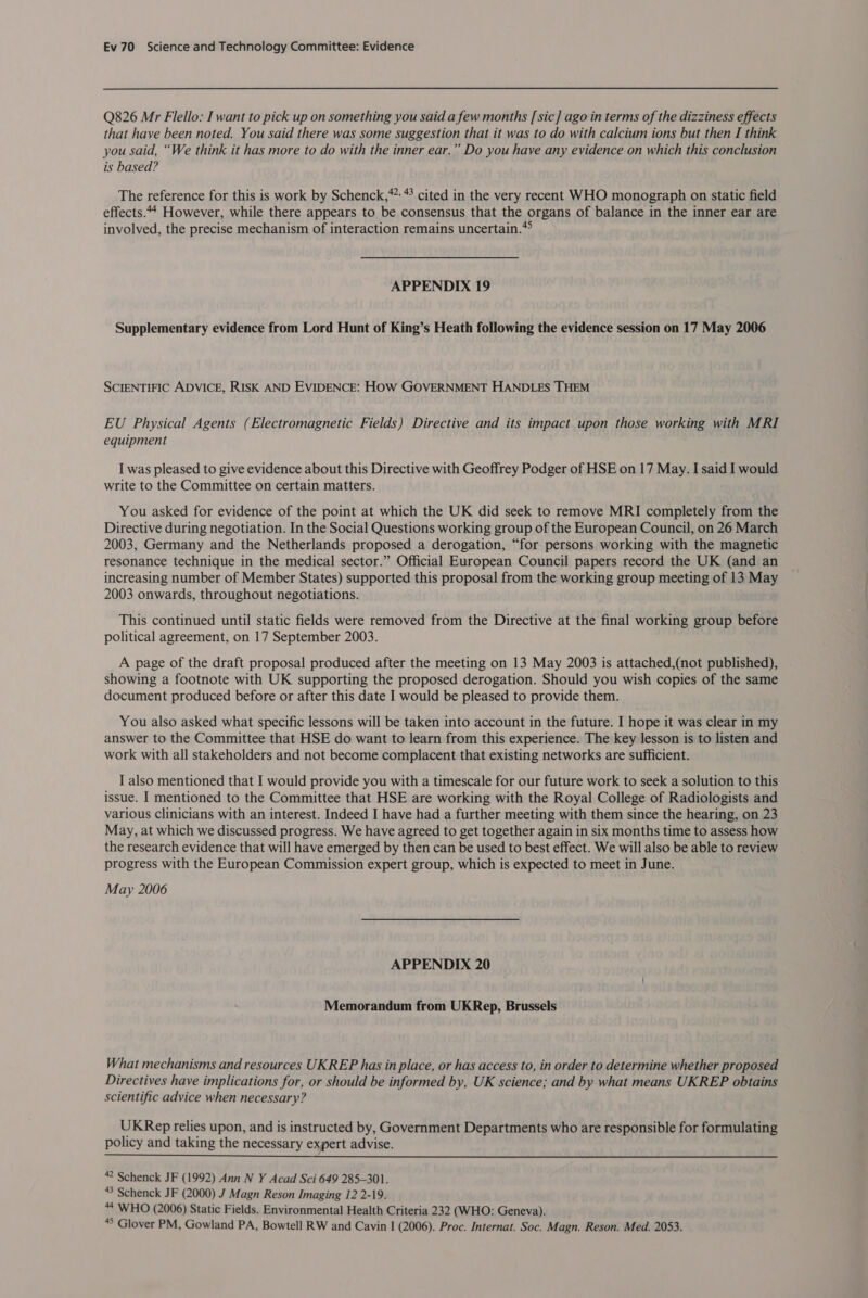 Q826 Mr Flello: I want to pick up on something you said a few months [sic] ago in terms of the dizziness effects that have been noted. You said there was some suggestion that it was to do with calcium ions but then I think you said, “We think it has more to do with the inner ear.” Do you have any evidence on which this conclusion is based? The reference for this is work by Schenck,*”: * cited in the very recent WHO monograph on static field effects.44 However, while there appears to be consensus that the organs of balance in the inner ear are involved, the precise mechanism of interaction remains uncertain.» APPENDIX 19 Supplementary evidence from Lord Hunt of King’s Heath following the evidence session on 17 May 2006 SCIENTIFIC ADVICE, RISK AND EVIDENCE: HOW GOVERNMENT HANDLES THEM EU Physical Agents (Electromagnetic Fields) Directive and its impact upon those working with MRI equipment I was pleased to give evidence about this Directive with Geoffrey Podger of HSE on 17 May. I said I would write to the Committee on certain matters. You asked for evidence of the point at which the UK did seek to remove MRI completely from the Directive during negotiation. In the Social Questions working group of the European Council, on 26 March 2003, Germany and the Netherlands proposed a derogation, “for persons working with the magnetic resonance technique in the medical sector.” Official European Council papers record the UK (and an increasing number of Member States) supported this proposal from the working group meeting of 13 May 2003 onwards, throughout negotiations. This continued until static fields were removed from the Directive at the final working group before political agreement, on 17 September 2003. A page of the draft proposal produced after the meeting on 13 May 2003 is attached,(not published), showing a footnote with UK supporting the proposed derogation. Should you wish copies of the same document produced before or after this date I would be pleased to provide them. You also asked what specific lessons will be taken into account in the future. I hope it was clear in my answer to the Committee that HSE do want to learn from this experience. The key lesson is to listen and work with all stakeholders and not become complacent that existing networks are sufficient. I also mentioned that I would provide you with a timescale for our future work to seek a solution to this issue. I mentioned to the Committee that HSE are working with the Royal College of Radiologists and various Clinicians with an interest. Indeed I have had a further meeting with them since the hearing, on 23 May, at which we discussed progress. We have agreed to get together again in six months time to assess how the research evidence that will have emerged by then can be used to best effect. We will also be able to review progress with the European Commission expert group, which is expected to meet in June. May 2006 APPENDIX 20 Memorandum from UKRep, Brussels What mechanisms and resources UKREP has in place, or has access to, in order to determine whether proposed Directives have implications for, or should be informed by, UK science; and by what means UKREP obtains scientific advice when necessary? UKRep relies upon, and is instructed by, Government Departments who are responsible for formulating policy and taking the necessary expert advise.  * Schenck JF (1992) Ann N Y Acad Sci 649 285-301. “3 Schenck JF (2000) J Magn Reson Imaging 12 2-19. “4 WHO (2006) Static Fields. Environmental Health Criteria 232 (WHO: Geneva). “8 Glover PM, Gowland PA, Bowtell RW and Cavin I (2006). Proc. Internat. Soc. Magn. Reson. Med. 2053.