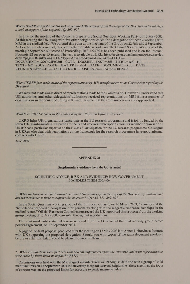 When UKREP was first asked to seek to remove MRI scanners from the scope of the Directive and what steps it took in support of this request? (Qs 899-901) In time for the meeting of the Council’s preparatory Social Questions Working Party on 13 May 2003. At this meeting the UK along with five other delegations called for a derogation for people working with MRI in the medical field. We pursued this point at the meetings of the Group on 22 July and 2 September. As I explained when we met, this is a matter of public record since the Council Secretariat’s record of the meeting 2 September (Outcome of Proceedings Ref. 12207/03) has been published and is on the Internet. Footnote 22 on page 15 refers. The text is available at URL: http://register.consilium.europa.eu/servlet/ driver?page = Result&amp;lang = EN&amp;typ = Advanced&amp;cmsid = 639&amp;ff—COTE— DOCUMENT = 12207%2F03&amp;ff—COTE—DOSSIER— INST = &amp;ff—TITRE = &amp;ff#—_FT— TEXT = &amp;ff—-SOUS—COTE—MATIERE = &amp;dd—DATE—DOCUMENT = &amp;dd—DATE— REUNION = &amp;dd—FT—DATE = &amp;fc = REGAISEN&amp;srm = 25&amp;md = 100&amp;ssf When UKREP first made aware of the representations by MR manufacturers to the Commission regarding the Directive? We were not made aware direct of representations made to the Commission. However, I understand that UK authorities and other delegations’ authorities received representations on MRI from a number of organisations in the course of Spring 2003 and I assume that the Commission was also approached. What links UKREP has with the United Kingdom Research Office in Brussels? UKRO helps UK organisations participate in the EU research programme and is jointly funded by the seven UK grant-awarding Research Councils and receives subscriptions from its member organisations. UKRO has a particular expertise on the Rules of Participation for the EU research programme. Colleagues in UKRep who deal with negotiations on the framework for the research programme have good informal contacts with UKRO. June 2006 APPENDIX 21 Supplementary evidence from the Government SCIENTIFIC ADVICE, RISK AND EVIDENCE: HOW GOVERNMENT HANDLES THEM 2005-06 1. When the Government first sought to remove MRI scanners from the scope of the Directive, by what method, and what evidence is there to support this assertion? (Qs 868, 871, 899-901) In the Social Questions working group of the European Council, on 26 March 2003, Germany and the Netherlands proposed a derogation, “for persons working with the magnetic resonance technique in the medical sector.” Official European Council papers record the UK supported this proposal from the working group meeting of 13 May 2003 onwards, throughout negotiations. This continued until static fields were removed from the Directive at the final working group before political agreement, on 17 September 2003. A page of the draft proposal produced after the meeting on 13 May 2003 is at Annex 1, showing a footnote with UK supporting the proposed derogation. Should you wish copies of the same document produced before or after this date I would be pleased to provide them. 2. When consultations were first held with MRI manufacturers about the Directive, and what representations were made by them about its impact? (Q 872) Discussions were held with the MR magnet manufacturers on 29 August 2003 and with a group of MRI manufacturers on 16 September 2003 in University Hospital Leuven, Belgium. At these meetings, the focus of concern was on the proposed limits for exposure to static magnetic fields.