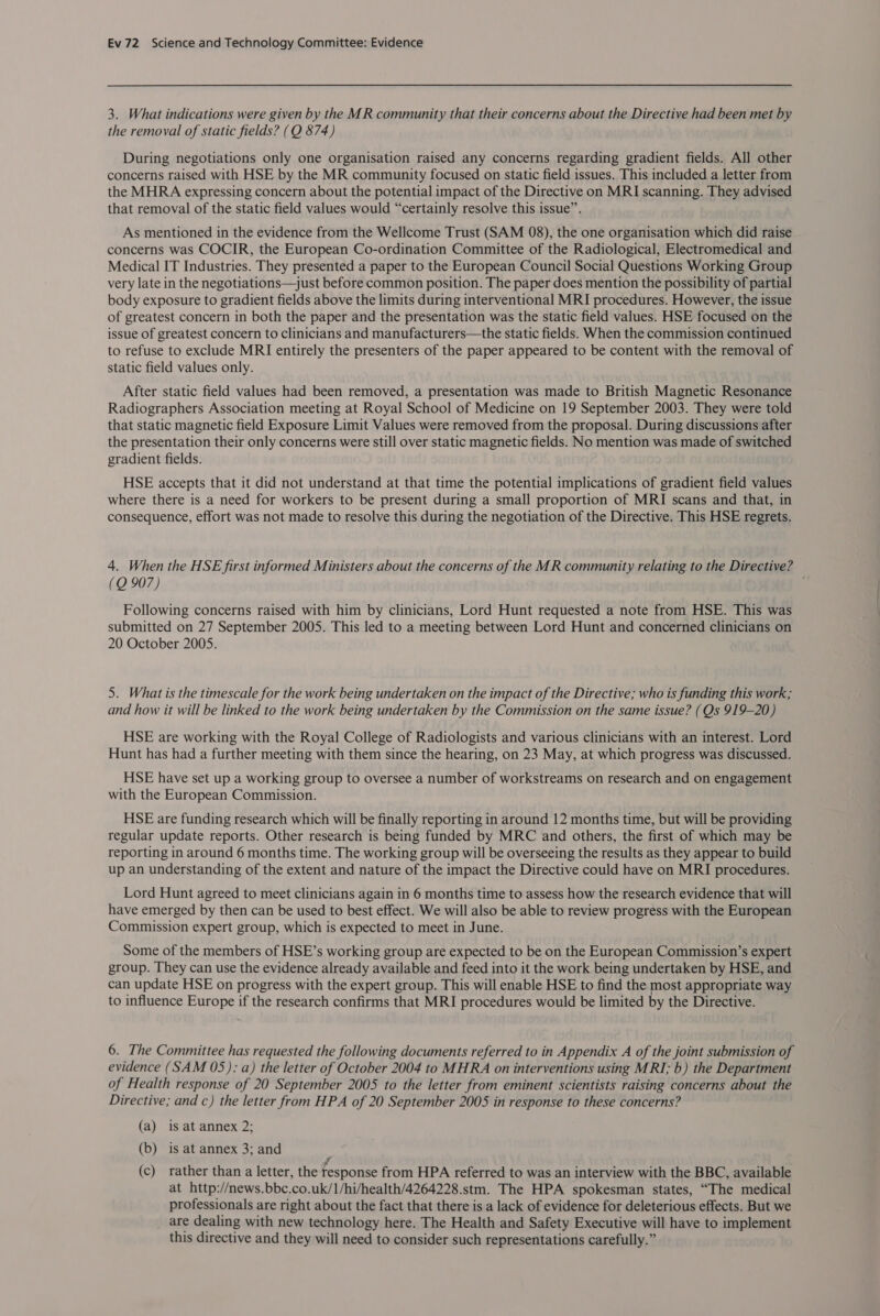 3. What indications were given by the MR community that their concerns about the Directive had been met by the removal of static fields? (Q 874) During negotiations only one organisation raised any concerns regarding gradient fields. All other concerns raised with HSE by the MR community focused on static field issues. This included a letter from the MHRA expressing concern about the potential impact of the Directive on MRI scanning. They advised that removal of the static field values would “certainly resolve this issue”. As mentioned in the evidence from the Wellcome Trust (SAM 08), the one organisation which did raise concerns was COCIR, the European Co-ordination Committee of the Radiological, Electromedical and Medical IT Industries. They presented a paper to the European Council Social Questions Working Group very late in the negotiations—just before common position. The paper does mention the possibility of partial body exposure to gradient fields above the limits during interventional MRI procedures. However, the issue of greatest concern in both the paper and the presentation was the static field values. HSE focused on the issue of greatest concern to clinicians and manufacturers—the static fields. When the commission continued to refuse to exclude MRI entirely the presenters of the paper appeared to be content with the removal of static field values only. After static field values had been removed, a presentation was made to British Magnetic Resonance Radiographers Association meeting at Royal School of Medicine on 19 September 2003. They were told that static magnetic field Exposure Limit Values were removed from the proposal. During discussions after the presentation their only concerns were still over static magnetic fields. No mention was made of switched gradient fields. HSE accepts that it did not understand at that time the potential implications of gradient field values where there is a need for workers to be present during a small proportion of MRI scans and that, in consequence, effort was not made to resolve this during the negotiation of the Directive. This HSE regrets. 4. When the HSE first informed Ministers about the concerns of the MR community relating to the Directive? (Q 907) Following concerns raised with him by clinicians, Lord Hunt requested a note from HSE. This was submitted on 27 September 2005. This led to a meeting between Lord Hunt and concerned clinicians on 20 October 2005. 5. What is the timescale for the work being undertaken on the impact of the Directive; who is funding this work; and how it will be linked to the work being undertaken by the Commission on the same issue? (Qs 919-20) HSE are working with the Royal College of Radiologists and various clinicians with an interest. Lord Hunt has had a further meeting with them since the hearing, on 23 May, at which progress was discussed. HSE have set up a working group to oversee a number of workstreams on research and on engagement with the European Commission. HSE are funding research which will be finally reporting in around 12 months time, but will be providing regular update reports. Other research is being funded by MRC and others, the first of which may be reporting in around 6 months time. The working group will be overseeing the results as they appear to build up an understanding of the extent and nature of the impact the Directive could have on MRI procedures. Lord Hunt agreed to meet clinicians again in 6 months time to assess how the research evidence that will have emerged by then can be used to best effect. We will also be able to review progress with the European Commission expert group, which is expected to meet in June. Some of the members of HSE’s working group are expected to be on the European Commission’s expert group. They can use the evidence already available and feed into it the work being undertaken by HSE, and can update HSE on progress with the expert group. This will enable HSE to find the most appropriate way to influence Europe if the research confirms that MRI procedures would be limited by the Directive. 6. The Committee has requested the following documents referred to in Appendix A of the joint submission of evidence (SAM 05): a) the letter of October 2004 to MHRA on interventions using MRI; b) the Department of Health response of 20 September 2005 to the letter from eminent scientists raising concerns about the Directive; and c) the letter from HPA of 20 September 2005 in response to these concerns? (a) is at annex 2; (b) is at annex 3; and 7 (c) rather than a letter, the response from HPA referred to was an interview with the BBC, available at http://news.bbc.co.uk/ I/hi/health/4264228.stm. The HPA spokesman states, “The medical professionals are right about the fact that there is a lack of evidence for deleterious effects. But we are dealing with new technology here. The Health and Safety Executive will have to implement this directive and they will need to consider such representations carefully.”