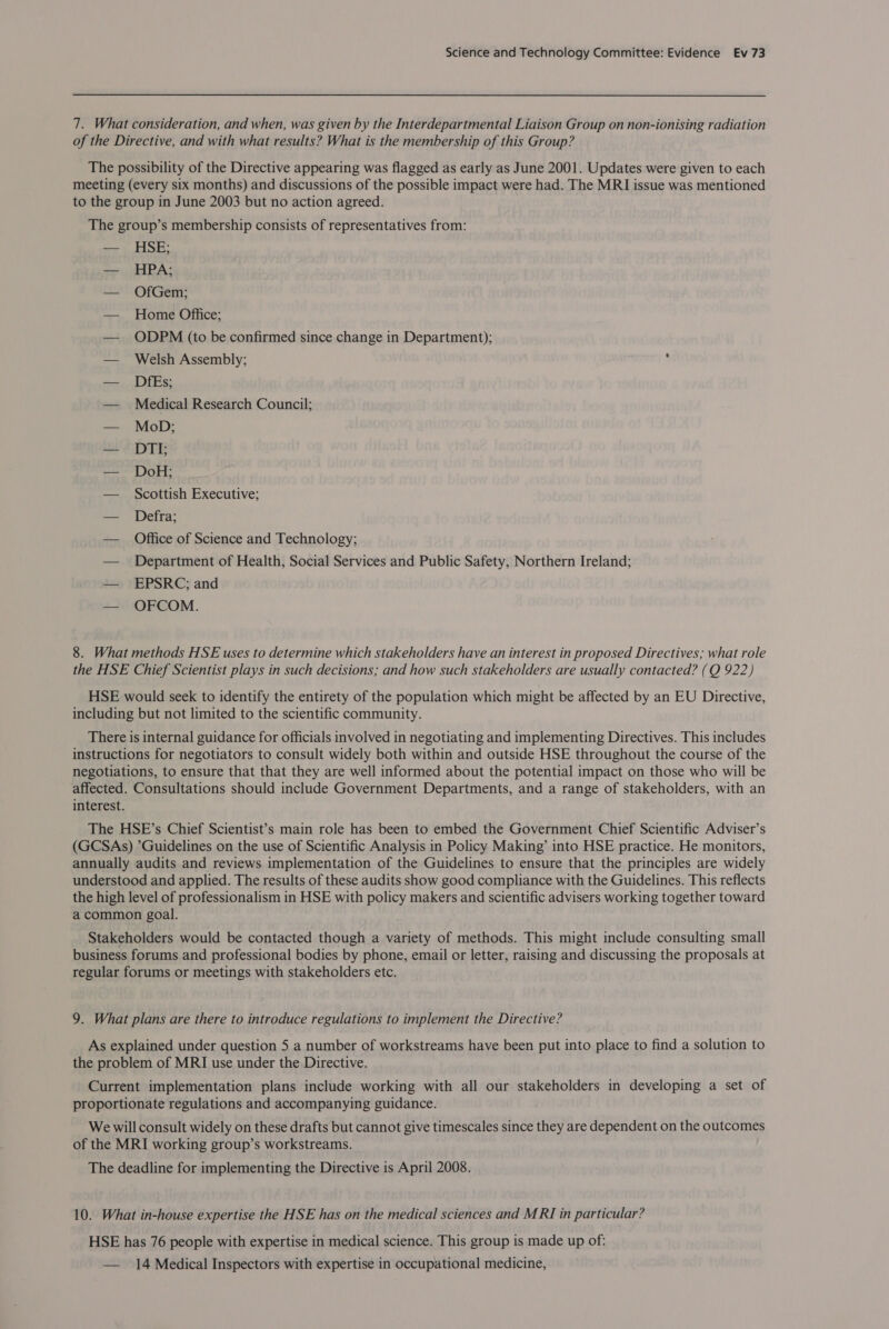 7. What consideration, and when, was given by the Interdepartmental Liaison Group on non-ionising radiation of the Directive, and with what results? What is the membership of this Group? The possibility of the Directive appearing was flagged as early as June 2001. Updates were given to each meeting (every six months) and discussions of the possible impact were had. The MRI issue was mentioned to the group in June 2003 but no action agreed. The group’s membership consists of representatives from: — HSE; — HPA; — OfGem; — Home Office; — ODPM (to be confirmed since change in Department); — Welsh Assembly; ‘ — DfEs; — Medical Research Council; — MoD; — DTI; — DoH; — Scottish Executive; — Defra; — Office of Science and Technology; — _ Department of Health, Social Services and Public Safety, Northern Ireland; — EPSRC; and — OFCOM. 8. What methods HSE uses to determine which stakeholders have an interest in proposed Directives; what role the HSE Chief Scientist plays in such decisions; and how such stakeholders are usually contacted? (Q 922) HSE would seek to identify the entirety of the population which might be affected by an EU Directive, including but not limited to the scientific community. There is internal guidance for officials involved in negotiating and implementing Directives. This includes instructions for negotiators to consult widely both within and outside HSE throughout the course of the negotiations, to ensure that that they are well informed about the potential impact on those who will be affected. Consultations should include Government Departments, and a range of stakeholders, with an interest. The HSE’s Chief Scientist’s main role has been to embed the Government Chief Scientific Adviser’s (GCSAs) ’Guidelines on the use of Scientific Analysis in Policy Making’ into HSE practice. He monitors, annually audits and reviews implementation of the Guidelines to ensure that the principles are widely understood and applied. The results of these audits show good compliance with the Guidelines. This reflects the high level of professionalism in HSE with policy makers and scientific advisers working together toward a common goal. Stakeholders would be contacted though a variety of methods. This might include consulting small business forums and professional bodies by phone, email or letter, raising and discussing the proposals at regular forums or meetings with stakeholders etc. 9. What plans are there to introduce regulations to implement the Directive? As explained under question 5 a number of workstreams have been put into place to find a solution to the problem of MRI use under the Directive. Current implementation plans include working with all our stakeholders in developing a set of proportionate regulations and accompanying guidance. We will consult widely on these drafts but cannot give timescales since they are dependent on the outcomes of the MRI working group’s workstreams. The deadline for implementing the Directive is April 2008. 10. What in-house expertise the HSE has on the medical sciences and MRI in particular? HSE has 76 people with expertise in medical science. This group is made up of: — 14 Medical Inspectors with expertise in occupational medicine,