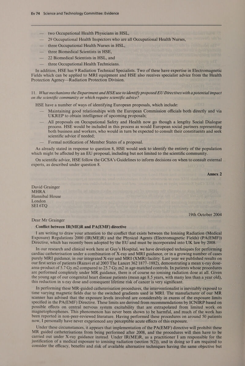 — two Occupational Health Physicians in HSL, — 29 Occupational Health Inspectors who are all Occupational Health Nurses, — three Occupational Health Nurses in HSL, — three Biomedical Scientists in HSE, — 22 Biomedical Scientists in HSL, and — three Occupational Health Technicians. In addition, HSE has 9 Radiation Technical Specialists. Two of these have expertise in Electromagnetic Fields which can be applied to MRI equipment and HSE also receives specialist advice from the Health Protection Agency—Radiation Protection Division. 11. What mechanisms the Department and HSE use to identify proposed EU Directives with a potential impact on the scientific community or which require scientific advice? HSE have a number of ways of identifying European proposals, which include: — Maintaining good relationships with the European Commission officials both directly and via UKREP to obtain intelligence of upcoming proposals; — All proposals on Occupational Safety and Health now go though a lengthy Social Dialogue process. HSE would be included in this process as would European social partners representing both business and workers, who would in turn be expected to consult their constituents and seek scientific advice if needed; — Formal notification of Member States of a proposal. As already stated in response to question 8, HSE would seek to identify the entirety of the population which might be affected by an EU proposal, including but not limited to the scientific community. On scientific advice, HSE follow the GCSA’s Guidelines to inform decisions on when to consult external . experts, as described under question 8. Annex 2 David Grainger MHRA Hannibal House London SEI 6TQ 19th October 2004 Dear Mr Grainger Conflict between IRCME)R and PA(EMEF) directive I am writing to draw your attention to the conflict that exists between the lonising Radiation (Medical Exposure) Regulations 2000 (IR(ME)R) and the Physical Agents (Electromagnetic Fields) (PA(EMF)) Directive, which has recently been adopted by the EU and must be incorporated into UK law by 2008. In our research and clinical work here at Guy’s Hospital, we have developed techniques for performing cardiac catheterisation under a combination of X-ray and MRI guidance, or in a growing number of cases purely MRI guidance, in our integrated X-ray and MRI (XMR) facility. Last year we published results on our first series of patients (Razavi et al 2003 The Lancet 362 1877-1882), demonstrating a mean x-ray dose- area-product of 5.7 Gy.m2 compared to 25.7 Gy.m2 in age-matched controls. In patients whose procedures are performed completely under MR guidance, there is of course no ionising radiation dose at all. Given the young age of our congenital heart disease patients (mean age 8.5 years, with marty less than a year old), this reduction in x-ray dose and consequent lifetime risk of cancer is very significant. In performing these MR-guided catheterisation procedures, the interventionalist is inevitably exposed to time varying magnetic fields due to the switched gradients used in MRI. The manufacturer of our MR scanner has advised that the exposure levels involved are considerably in excess of the exposure limits specified in the PA(EMF) Directive. These limits are derived from recommendations by ICNIRP based on possible effects on central nervous system excitability that are extrapolated from limited work on magnetophosphenes. This phenomenon has never been shown to be harmful, and much of the work has been reported in non-peer-reviewed literature. Having performed these procedures on around 50 patients now, I personally have never experienced any perceptible acute effects of this exposure. Under these circumstances, it appears that implementation of the PA(EMF) directive will prohibit these MR guided catheterisations from being performed after 2008, and the procedures will then have to be carried out under X-ray guidance instead. Under IR(ME)R, as a practitioner I am responsible for the justification of a medical exposure to ionising radiation (section 5(2)), and in doing so I am required to consider the efficacy, benefits and risk of available alternative techniques having the same objective but