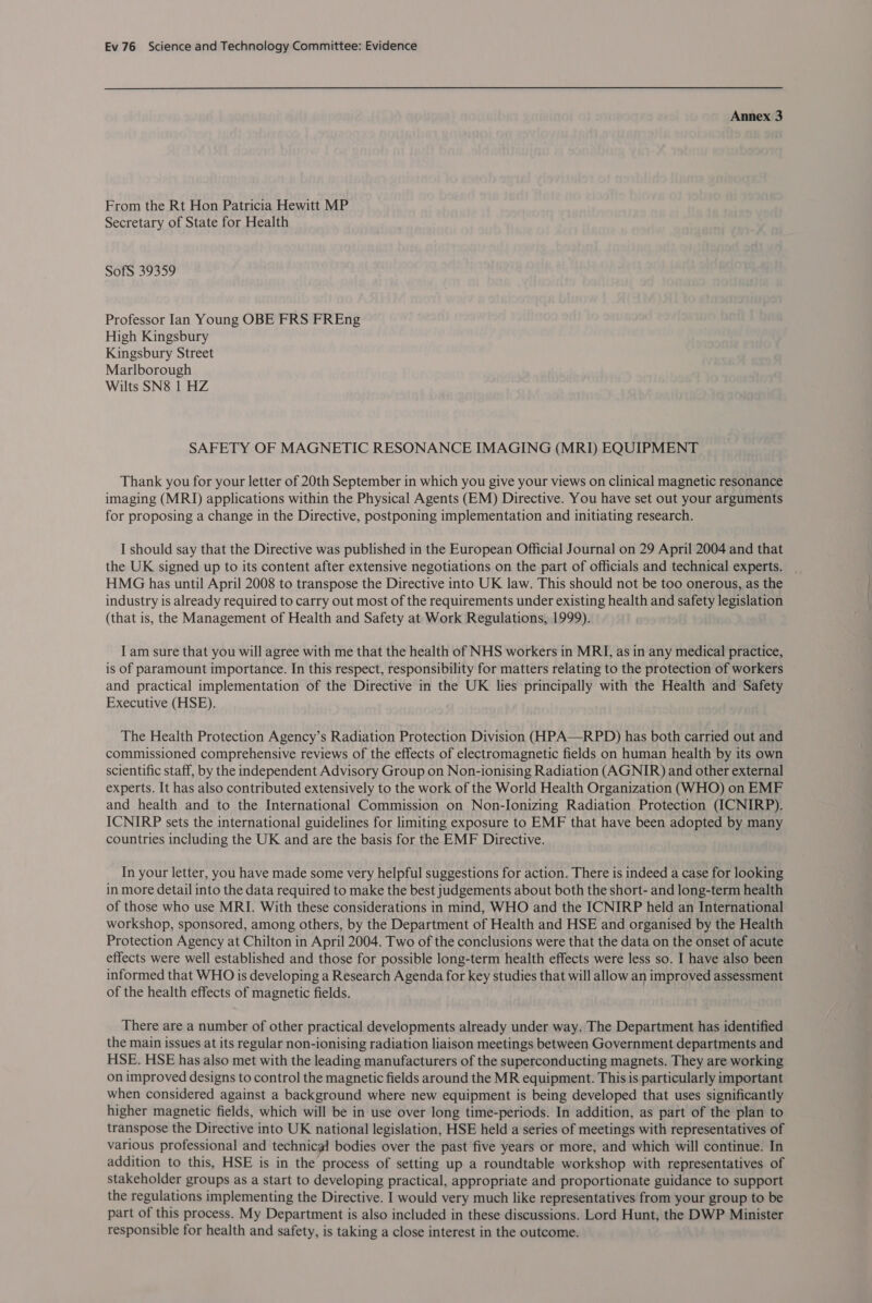 Annex 3 From the Rt Hon Patricia Hewitt MP Secretary of State for Health SofS 39359 Professor Ian Young OBE FRS FREng High Kingsbury Kingsbury Street Marlborough Wilts SN8 1 HZ SAFETY OF MAGNETIC RESONANCE IMAGING (MRI) EQUIPMENT Thank you for your letter of 20th September in which you give your views on clinical magnetic resonance imaging (MRI) applications within the Physical Agents (EM) Directive. You have set out your arguments for proposing a change in the Directive, postponing implementation and initiating research. I should say that the Directive was published in the European Official Journal on 29 April 2004 and that the UK signed up to its content after extensive negotiations on the part of officials and technical experts. . HMG has until April 2008 to transpose the Directive into UK law. This should not be too onerous, as the industry is already required to carry out most of the requirements under existing health and safety legislation (that is, the Management of Health and Safety at Work Regulations, 1999). I am sure that you will agree with me that the health of NHS workers in MRI, as in any medical practice, is of paramount importance. In this respect, responsibility for matters relating to the protection of workers and practical implementation of the Directive in the UK lies principally with the Health and Safety Executive (HSE). The Health Protection Agency’s Radiation Protection Division (HPA—RPD) has both carried out and commissioned comprehensive reviews of the effects of electromagnetic fields on human health by its own scientific staff, by the independent Advisory Group on Non-ionising Radiation (AGNIR) and other external experts. It has also contributed extensively to the work of the World Health Organization (WHO) on EMF and health and to the International Commission on Non-Ionizing Radiation Protection (ICNIRP). ICNIRP sets the international guidelines for limiting exposure to EMF that have been adopted by many countries including the UK and are the basis for the EMF Directive. In your letter, you have made some very helpful suggestions for action. There is indeed a case for looking in more detail into the data required to make the best judgements about both the short- and long-term health of those who use MRI. With these considerations in mind, WHO and the ICNIRP held an International workshop, sponsored, among others, by the Department of Health and HSE and organised by the Health Protection Agency at Chilton in April 2004. Two of the conclusions were that the data on the onset of acute effects were well established and those for possible long-term health effects were less so. I have also been informed that WHO is developing a Research Agenda for key studies that will allow an improved assessment of the health effects of magnetic fields. There are a number of other practical developments already under way. The Department has identified the main issues at its regular non-ionising radiation liaison meetings between Government departments and HSE. HSE has also met with the leading manufacturers of the superconducting magnets. They are working on improved designs to control the magnetic fields around the MR equipment. This is particularly important when considered against a background where new equipment is being developed that uses significantly higher magnetic fields, which will be in use over long time-periods. In addition, as part of the plan to transpose the Directive into UK national legislation, HSE held a series of meetings with representatives of various professional and technical bodies over the past five years or more, and which will continue. In addition to this, HSE is in the process of setting up a roundtable workshop with representatives of stakeholder groups as a start to developing practical, appropriate and proportionate guidance to support the regulations implementing the Directive. I would very much like representatives from your group to be part of this process. My Department is also included in these discussions. Lord Hunt, the DWP Minister responsible for health and safety, is taking a close interest in the outcome.