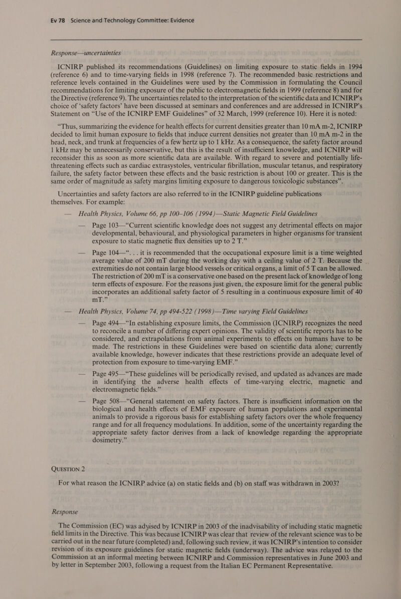 Response—uncertainties ICNIRP published its recommendations (Guidelines) on limiting exposure to static fields in 1994 (reference 6) and to time-varying fields in 1998 (reference 7). The recommended basic restrictions and reference levels contained in the Guidelines were used by the Commission in formulating the Council recommendations for limiting exposure of the public to electromagnetic fields in 1999 (reference 8) and for the Directive (reference 9). The uncertainties related to the interpretation of the scientific data and ICNIRP’s choice of ‘safety factors’ have been discussed at seminars and conferences and are addressed in ICNIRP’s Statement on “Use of the ICNIRP EMF Guidelines” of 32 March, 1999 (reference 10). Here it is noted: “Thus, summarizing the evidence for health effects for current densities greater than 10 mA m-2, ICNIRP decided to limit human exposure to fields that induce current densities not greater than 10 mA m-2 in the head, neck, and trunk at frequencies of a few hertz up to 1 kHz. As a consequence, the safety factor around | kHz may be unnecessarily conservative, but this is the result of insufficient knowledge, and ICNIRP will reconsider this as soon as more scientific data are available. With regard to severe and potentially life- threatening effects such as cardiac extrasystoles, ventricular fibrillation, muscular tetanus, and respiratory failure, the safety factor between these effects and the basic restriction is about 100 or greater. This is the same order of magnitude as safety margins limiting exposure to dangerous toxicologic substances”. Uncertainties and safety factors are also referred to in the ICNIRP guideline publications themselves. For example: — Health Physics, Volume 66, pp 100-106 (1994)—Static Magnetic Field Guidelines — Page 103—“Current scientific knowledge does not suggest any detrimental effects on major developmental, behavioural, and physiological parameters in higher organisms for transient exposure to static magnetic flux densities up to 2 T.” — Page 104—“...it is recommended that the occupational exposure limit is a time weighted average value of 200 mT during the working day with a ceiling value of 2 T. Because the | extremities do not contain large blood vessels or critical organs, a limit of 5 T can be allowed. The restriction of 200 mT is a conservative one based on the present lack of knowledge of long term effects of exposure. For the reasons just given, the exposure limit for the general public incorporates an additional safety factor of 5 resulting in a continuous exposure limit of 40 mnie? — Health Physics, Volume 74, pp 494-522 (1998 )—Time varying Field Guidelines — Page 494—“In establishing exposure limits, the Commission (ICNIRP) recognizes the need to reconcile a number of differing expert opinions. The validity of scientific reports has to be considered, and extrapolations from animal experiments to effects on humans have to be made. The restrictions in these Guidelines were based on scientific data alone; currently available knowledge, however indicates that these restrictions provide an adequate level of protection from exposure to time-varying EMF.” — Page 495—“These guidelines will be periodically revised, and updated as advances are made in identifying the adverse health effects of time-varying electric, magnetic and electromagnetic fields.” — Page 508—“General statement on safety factors. There is insufficient information on the biological and health effects of EMF exposure of human populations and experimental animals to provide a rigorous basis for establishing safety factors over the whole frequency range and for all frequency modulations. In addition, some of the uncertainty regarding the appropriate safety factor derives from a lack of knowledge regarding the appropriate dosimetry.” QUESTION 2 For what reason the ICNIRP advice (a) on static fields and (b) on staff was withdrawn in 2003? Response The Commission (EC) was adyised by ICNIRP in 2003 of the inadvisability of including static magnetic field limits in the Directive. This was because ICNIRP was clear that review of the relevant science was to be carried out in the near future (completed) and, following such review, it was ICNIRP’s intention to consider revision of its exposure guidelines for static magnetic fields (underway). The advice was relayed to the Commission at an informal meeting between ICNIRP and Commission representatives in June 2003 and by letter in September 2003, following a request from the Italian EC Permanent Representative.