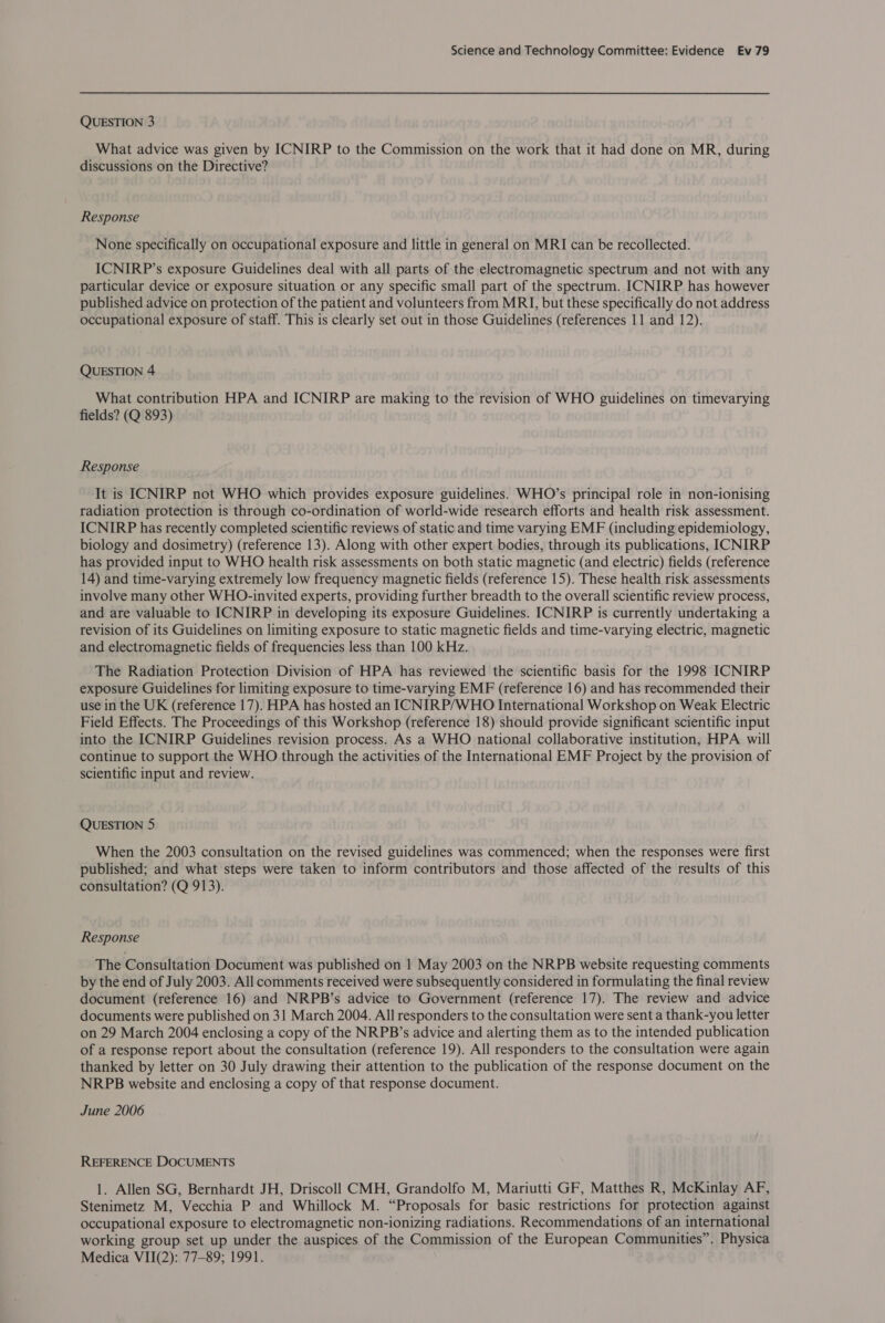 QUESTION 3 What advice was given by ICNIRP to the Commission on the work that it had done on MR, during discussions on the Directive? Response None specifically on occupational exposure and little in general on MRI can be recollected. ICNIRP’s exposure Guidelines deal with all parts of the electromagnetic spectrum and not with any particular device or exposure situation or any specific small part of the spectrum. ICNIRP has however published advice on protection of the patient and volunteers from MRI, but these specifically do not address occupational exposure of staff. This is clearly set out in those Guidelines (references 11 and 12). QUESTION 4 What contribution HPA and ICNIRP are making to the revision of WHO guidelines on timevarying fields? (Q 893) Response It is ICNIRP not WHO which provides exposure guidelines. WHO’s principal role in non-ionising radiation protection is through co-ordination of world-wide research efforts and health risk assessment. ICNIRP has recently completed scientific reviews of static and time varying EMF (including epidemiology, biology and dosimetry) (reference 13). Along with other expert bodies, through its publications, ICNIRP has provided input to WHO health risk assessments on both static magnetic (and electric) fields (reference 14) and time-varying extremely low frequency magnetic fields (reference 15). These health risk assessments involve many other WHO-invited experts, providing further breadth to the overall scientific review process, and are valuable to ICNIRP in developing its exposure Guidelines. ICNIRP is currently undertaking a revision of its Guidelines on limiting exposure to static magnetic fields and time-varying electric, magnetic and electromagnetic fields of frequencies less than 100 kHz. The Radiation Protection Division of HPA has reviewed the scientific basis for the 1998 ICNIRP exposure Guidelines for limiting exposure to time-varying EMF (reference 16) and has recommended their use in the UK (reference 17). HPA has hosted an ICNIRP/WHO International Workshop on Weak Electric Field Effects. The Proceedings of this Workshop (reference 18) should provide significant scientific input into the ICNIRP Guidelines revision process. As a WHO national collaborative institution, HPA will continue to support the WHO through the activities of the International EMF Project by the provision of scientific input and review. QUESTION 5 When the 2003 consultation on the revised guidelines was commenced; when the responses were first published; and what steps were taken to inform contributors and those affected of the results of this consultation? (Q 913). Response The Consultation Document was published on 1 May 2003 on the NRPB website requesting comments by the end of July 2003. All comments received were subsequently considered in formulating the final review document (reference 16) and NRPB’s advice to Government (reference 17). The review and advice documents were published on 31 March 2004. All responders to the consultation were sent a thank-you letter on 29 March 2004 enclosing a copy of the NRPB’s advice and alerting them as to the intended publication of a response report about the consultation (reference 19). All responders to the consultation were again thanked by letter on 30 July drawing their attention to the publication of the response document on the NRPB website and enclosing a copy of that response document. June 2006 REFERENCE DOCUMENTS 1. Allen SG, Bernhardt JH, Driscoll CMH, Grandolfo M, Mariutti GF, Matthes R, McKinlay AF, Stenimetz M, Vecchia P and Whillock M. “Proposals for basic restrictions for protection against occupational exposure to electromagnetic non-ionizing radiations. Recommendations of an international working group set up under the auspices of the Commission of the European Communities”. Physica Medica VII(2): 77-89; 1991.