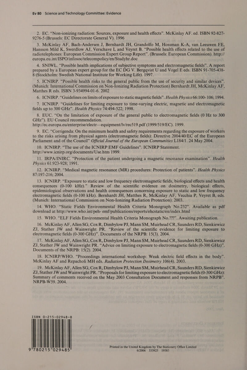 2. EC. “Non-ionizing radiation: Sources, exposure and health effects”. McKinlay AF. ed. ISBN 92-827- 9276-5 (Brussels: EC Directorate General V). 1996 3. McKinlay AF, Bach-Andersen J, Bernhardt JH, Grandolfo M, Hossman K-A, van Leeuwen FE, Hansson Mild K, Swerdlow AJ, Verschave L and Veyret B. “Possible health effects related to the use of radiotelephones: European Commission Expert Group Report”. (Brussels: European Commission). http:// europa.eu.int/ISPO/infosoc/telecompolicy/en/Studyhr.doc 4. SNIWL. “Possible health implications of subjective symptoms and electromagnetic fields”. A report prepared by a European expert group for the EC DG V. Bergqvist U and Vogel E eds. ISBN 91-705-438- 8 (Stockholm: Swedish National Institute for Working Life). 1997. 5. ICNIRP. “Possible health risks to the general public from the use of security and similar devices”. (Munich: International Commission on Non-Ionizing Radiation Protection) Bernhardt JH, McKinlay AF, Matthes R eds. ISBN 3-934994-01-6. 2002 6. ICNIRP. “Guidelines on limits of exposure to static magnetic fields”. Health Physics 66:100- 106; 1994. 7. ICNIRP. “Guidelines for limiting exposure to time-varying electric, magnetic and electromagnetic fields up to 300 GHz”. Health Physics 74:494-522; 1998. 8. EUC. “On the limitation of exposure of the general public to electromagnetic fields (0 Hz to 300 GHz”). EU Council recommendation. http://ec.europa.eu/enterprise/electr—equipment/Iv/rec519.pdf (1999/519/EC). 1999. 9. EC. “Corrigenda: On the minimum health and safety requirements regarding the exposure of workers to the risks arising from physical agents (electromagnetic fields): Directive 2004/40/EC of the European Parliament and of the Council” Official Journal of the European Communities L184/1. 24 May 2004. 10. ICNIRP. “The use of the ICNIRP EMF Guidelines”. ICNIRP Statement. http://www. icnirp.org/documents/Use.htm 1999. 11. IRPA/INIRC. “Protection of the patient undergoing a magnetic resonance examination”. Health Physics 61:923-928; 1991. 12. ICNIRP. “Medical magnetic resonance (MR) procedures: Protection of patients”. Health Physics 87:197-216; 2004. 13. ICNIRP. “Exposure to static and low frequency electromagnetic fields, biological effects and health consequences (0-100 kHz).” Review of the scientific evidence on dosimetry, biological effects, epidemiological observations and health consequences concerning exposure to static and low frequency electromagnetic fields (0-100 kHz). Bernhardt JH, Matthes R, McKinlay AF, Vecchia P, Veyret B, eds. (Munich: International Commission on Non-Ionizing Radiation Protection): 2003. 14. WHO. “Static Fields Environmental Health Criteria Monograph No.232”. Available as pdf download at http://www.who.int/peh- emf/publications/reports/ehcstatic/en/index.html 15. WHO. “ELF Fields Environmental Health Criteria Monograph No.???”. Awaiting publication. 16. McKinlay AF, Allen SG, Cox R, Dimbylow PJ, Mann SM, Muirhead CR, Saunders RD, Sienkiewicz ZJ, Stather JW and Wainwright PR. “Review of the scientific evidence for limiting exposure to electromagnetic fields (0-300 GHz)”. Documents of the NRPB: 15(3). 2004. 17. McKinlay AF, Allen SG, Cox R, Dimbylow PJ, Mann SM, Muirhead CR, Saunders RD, Sienkiewicz ZJ, Stather JW and Wainwright PR. “Advice on limiting exposure to electromagnetic fields (0-300 GHz)”. Documents of the NRPB: 15(2). 2004. 18. ICNIRP/WHO. “Proceedings international workshop: Weak electric field effects in the body”. McKinlay AF and Repacholi MH eds. Radiation Protection Dosimetry 106(4). 2003. 19. McKinlay AF, Allen SG, Cox R, Dimbylow PJ, Mann SM, Muirhead CR, Saunders RD, Sienkiewicz ZJ, Stather JW and Wainwright PR. “Proposals for limiting exposure to electromagnetic fields (0-300 GHz): Summary of comments received on the May 2003 Consultation Document and responses from NRPB”. NRPB-WS9. 2004. ISBN 0-215-02948-8 | | | | | | Printed in the United Kingdom by The Stationery Office Limited 9°780215°029485 6/2006 333925 19585