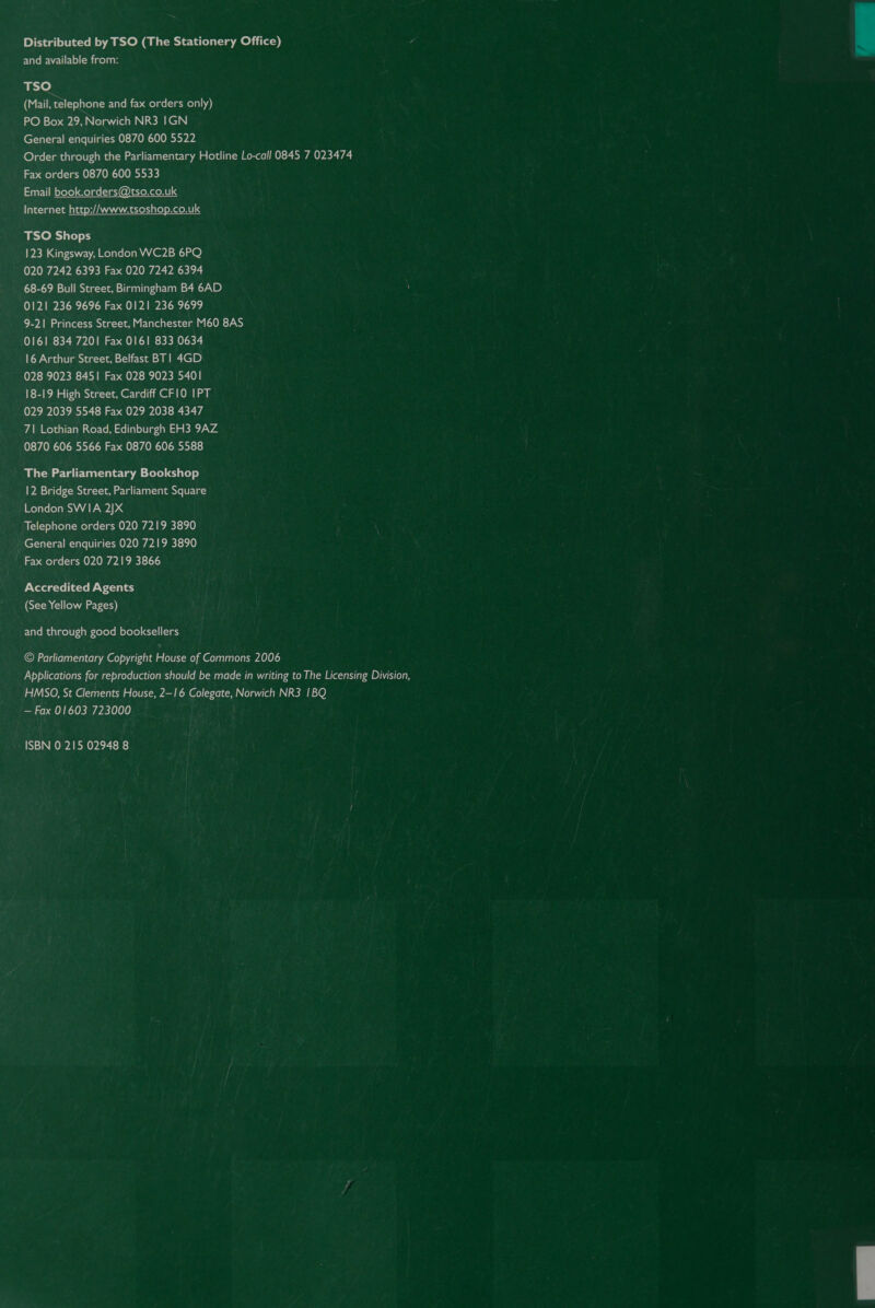 Distributed by TSO (The Stationery Office) and available from: ne] (Mail, telephone and fax orders only) PO Box 29, Norwich NR3 IGN General enquiries 0870 600 5522 Order through the Parliamentary Hotline Lo-call 0845 7 023474 Fax orders 0870 600 5533 rei evele) Melne mi @areRaetlg Internet http://www.tsoshop.co.uk TSO Shops 123 Kingsway, London WC2B 6PQ 020 7242 6393 Fax 020 7242 6394 68-69 Bull Street, Birmingham B4 6AD 0121 236 9696 Fax 0121 236 9699 9-21 Princess Street, Manchester M60 8AS 0161 834 7201 Fax 0161 833 0634 16 Arthur Street, Belfast BT! 4GD 028 9023 8451 Fax 028 9023 5401 18-19 High Street, Cardiff CFIO I1PT 029 2039 5548 Fax 029 2038 4347 7\ Lothian Road, Edinburgh EH3 9AZ 0870 606 5566 Fax 0870 606 5588 The Parliamentary Bookshop 12 Bridge Street, Parliament Square London SWIA 2]X Telephone orders 020 7219 3890 General enquiries 020 7219 3890 Fax orders 020 7219 3866 Accredited Agents (See Yellow Pages) and through good booksellers © Parliamentary Copyright House of Commons 2006 Applications for reproduction should be made in writing to The Licensing Division, HMSO, St Clements House, 2-16 Colegate, Norwich NR3 1BQ — Fax 01603 723000 ISBN 0 215 02948 8  