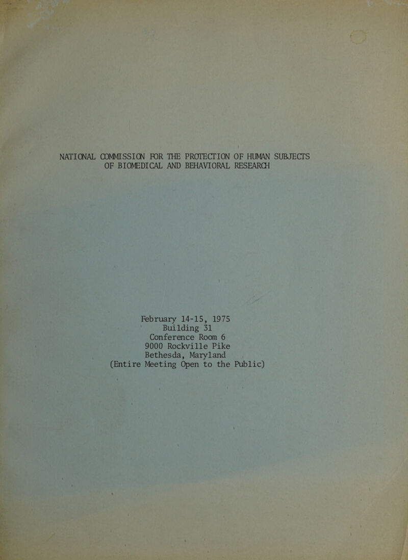 NATIONAL COMMISSION FOR THE PROTECTION OF HUMAN SUBJECTS OF BIOMEDICAL AND BEHAVIORAL RESEARCH February 14-15, 1975 Building 31 Conference Room 6 9000 Rockville Pike Bethesda, Maryland (Entire Meeting Open to the Public)