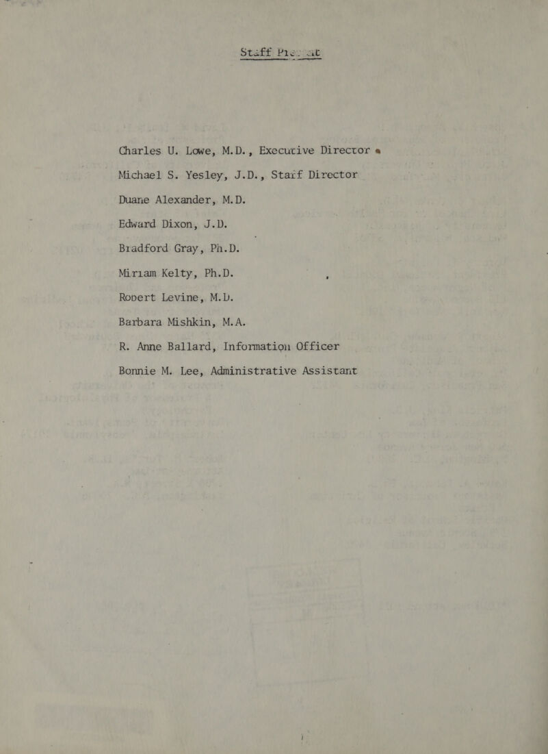 Staft Bes coup ———— Charles U. Lowe, M.D., Executive Director « Michael S. Yesley, J.D., Starf Director Duane Alexander, M.D. Edward Dixon, J.D. Bradford Gray, Pn.D. Miriam Kelty, Ph.D. Ropert Levine, M.D. Barbara Mishkin, M.A. R. Anne Ballard, Information Officer Bonnie M. Lee, Administrative Assistant