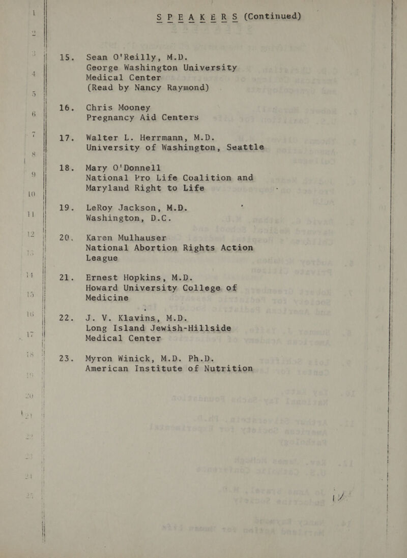 neh | it 15. 16. 17. 18. 19. 21. Ba SPEAKERS (Continued) Sean O'Reilly, M.D. George Washington University Medical Center (Read by Nancy Raymond) Chris Mooney Pregnancy Aid Centers Walter L. Herrmann, M.D. University of Washington, Seattle Mary O'Donnell National Pro Life Coalition and Maryland Right to Life LeRoy Jackson, M.D. : Washington, D.C. Karen Mulhauser National Abortion Rights Action League Ernest Hopkins, M.D. Howard University College of Medicine J... Vu. Kkawims:, Ms B. Long Island Jewish-Hillside Medical Center Myron Winick, M.D. Ph.D. American Institute of Nutrition Se ane nee