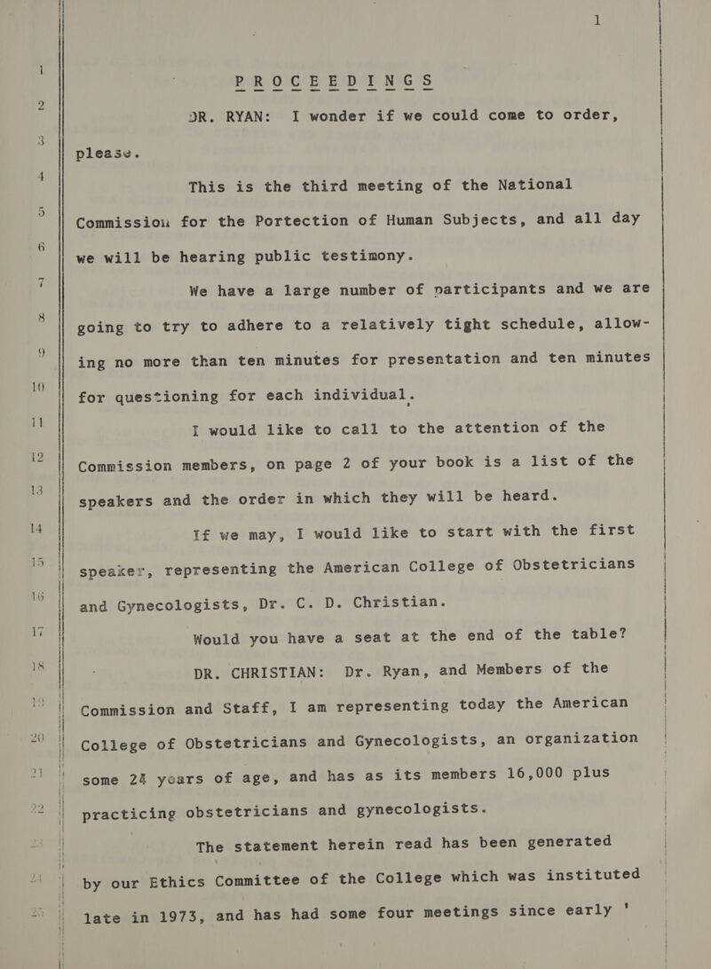 be | 1 PROCEEDINGS DR. RYAN: I wonder if we could come to order, please. This is the third meeting of the National Commissiou for the Portection of Human Subjects, and all day we will be hearing public testimony. We have a large number of vnarticipants and we are going to try to adhere to a relatively tight schedule, allow- ing no more than ten minutes for presentation and ten minutes for questioning for each individual. | I would like to call to the attention of the | Commission members, on page 2 of your book is a list of the speakers and the order in which they will be heard. If we may, I would like to start with the first speaker, representing the American College of Obstetricians | and Gynecologists, Dr. C. D. Christian. | Would you have a seat at the end of the table? DR. CHRISTIAN: Dr. Ryan, and Members of the Commission and Staff, I am representing today the American College of Obstetricians and Gynecologists, an organization i some 24 years of age, and has as its members 16,000 plus practicing obstetricians and gynecologists. The statement herein read has been generated by our Ethics Committee of the College which was instituted late in 1973, and has had some four meetings since early '