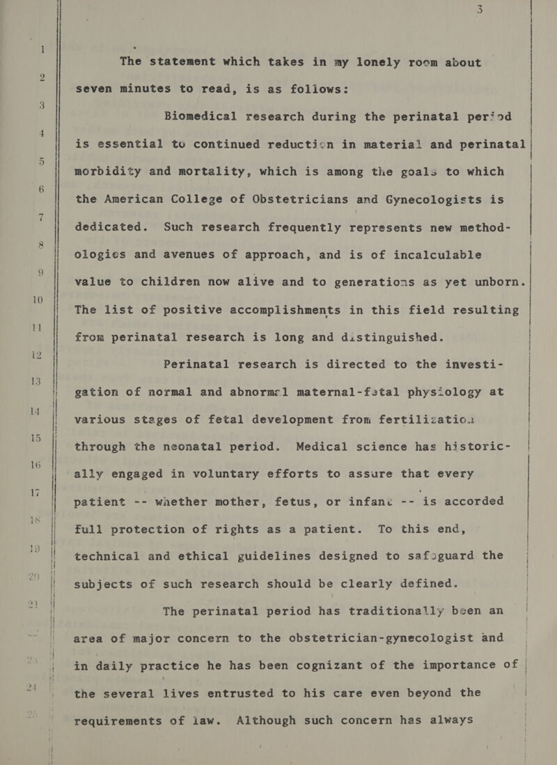 On 9 A TS ST ATT St AS ssh es sess. tae see ten _ (steseeeensiousietiadpeineenennnememstemnnmenneneneenee A Sa PRESENTS RSTO. ee Ne NR NE saa Ra Aone atrarnen. oan nA The statement which takes in my lonely room about seven minutes to read, is as follows: { | Biomedical research during the perinatal period | is essential to continued reduction in material and perinatal | | morbidity and mortality, which is among the goals to which | | | the American College of Obstetricians and Gynecologists is dedicated. Such research frequently represents new method- Ologies and avenues of approach, and is of incalculable value to children now alive and to generations as yet unborn. The list of positive accomplishments in this field resulting from perinatal research is long and distinguished. | Perinatal research is directed to the investi- / gation of normal and abnorm:l1 maternal-f2tal physiology at various stages of fetal development from fertilizatio.u through the neonatal period. Medical science has historic- ally engaged in voluntary efforts to assure that every patient -- wnether mother, fetus, or infanc Rais accorded full protection of Pipnee as a patient. To this end, | technical and ethical guidelines designed to safoguard the | subjects of such research should be clearly defined. The perinatal period has traditionally been an area of major concern to the obstetrician-gynecologist and in daily practice he has been cognizant of the importance of | the several lives entrusted to his care even beyond the requirements of law. Although such concern has always