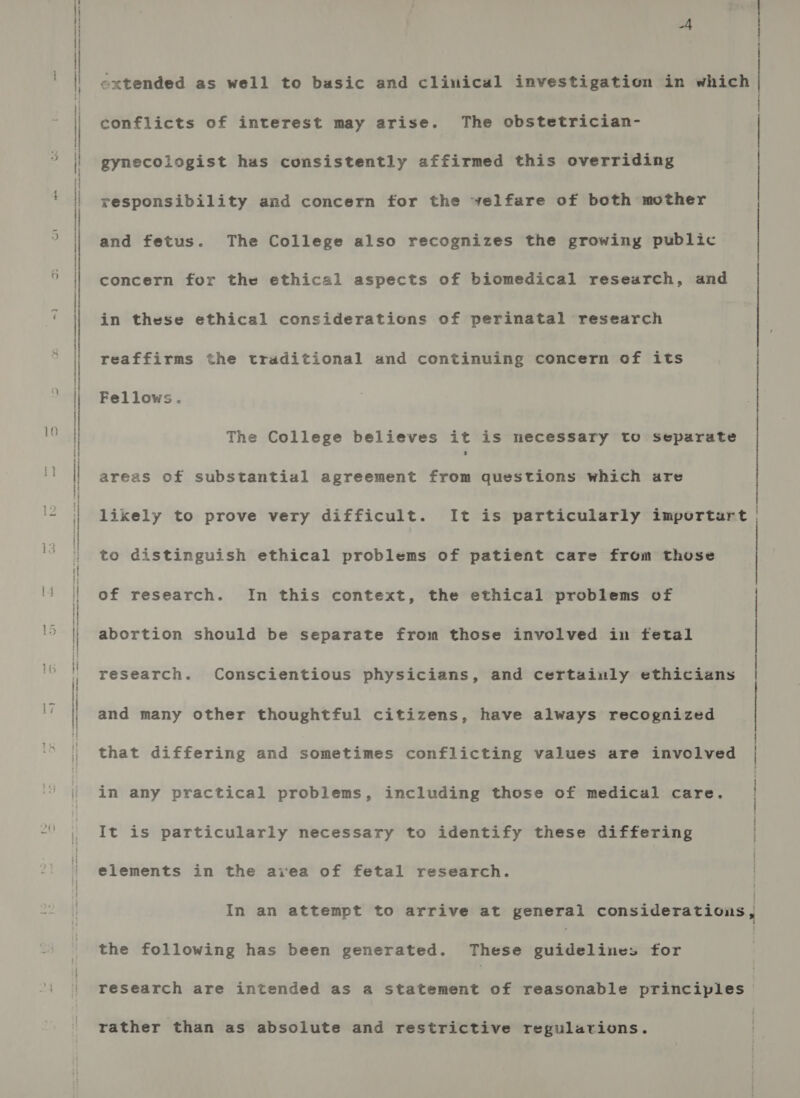 9) — ie  extended as well to basic and clinical investigation in which conflicts of interest may arise. The obstetrician- | gynecologist has consistently affirmed this overriding responsibility and concern for the velfare of both mother and fetus. The College also recognizes the growing public concern for the ethical aspects of biomedical research, and in these ethical considerations of perinatal research reaffirms the traditional and continuing concern of its Fellows. The College believes it is necessary to Separate areas of substantial agreement from questions which are ; } likely to prove very difficult. It is particularly importart to distinguish ethical problems of patient care from those of research. In this context, the ethical problems of abortion should be separate from those involved in fetal research. Conscientious physicians, and certainly ethicians and many other thoughtful citizens, have always recognized that differing and sometimes conflicting values are involved in any practical problems, including those of medical care. It is particularly necessary to identify these differing elements in the aivea of fetal research. In an attempt to arrive at general considerations, the following has been generated. These ihiines for research are intended as a statement of reasonable tes | rather than as absolute and restrictive regulations.