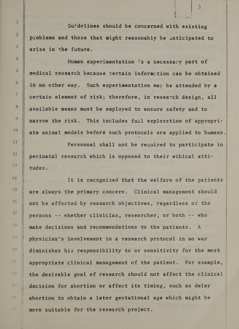 qu ~ 9 10 1] un  en Guidelines should be concerned with existing problems and those that might reasonably be unticipated to arise in the future. Human experimentation “‘s a necessary part of medical research because certain informetion can be obtained in no. other way. Such experimentation may be attended by a certain element of risk; therefore, in reseazch design, all available means must be employed to ensure safety and to narrow the risk. This includes fuil exploretion of appropri- Personnel shall not be required to participate in perinatal research which is opposed to their ethical atti- tudes. It is recognized that the welfare of the patients are always the primary concern. Clinical management should not be affected by research objectives, regardless oi the persons -- whether clinician, researcher, or both -- who make decisions and recommendations to the patients. A physician's involvement in 4 research protocol:in no way diminishes his responsibility to or sensitivity for the most appropriate clinical management of the patient. For example, decision for abortion or affect its timing, such as delay abortion to obtain a later gestational age which might be more suitable for the research project. _ ee a ee) eer, ee nen ee a SOE = OS A GT A TS LT ET NS LS oe A TS TT nan ;