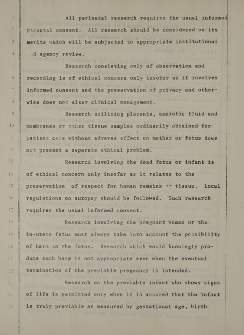 All perinatal research requires the usual informe — parental consent. All research should be considered on its merits which will be subjected to appropriate institutional id agency review. Research consisting only of observation and recording is of Stiteat concern only insofar as it involves | informed cunsent and the preservation of privacy and other- wise does not alter clinical management. Research utilizing placenta, amniotic fluid and | membranes or cther tissue samples ordinarily obtained for patient care without piers ry pth on mother or fetus does not present a separate ethical problem. Researca involving the dead fetus or infant is of ethical concern only insofar as it relates to the preservation of respect for human remains ** tissue. Local regulations on autopsy should be followed. Such research requires the usual informed consent. Research involving the pregnant woman or the | in-utero fetus must always take into account the pcessibility | of harm co the fetus. Research which would knowingly pro- | duce such harm is not appropriate even when the eventual | termination of the previable pregnancy is intended. | Research on the previable infant who shows signs | of life is permitted only when it is assured that the infant | is truly previable as measured by gestational age, birth |