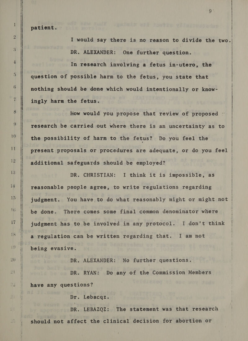 patient. . DR. ALEXANDER: One further question. In research involving a fetus in-utero, the question of possible harm to the fetus, you state that nothing should be done which would intentionally or know- ingly harm the fetus. the possibility of harm to the fetus? Do you feel the additional safeguards should be employed? DR. CHRISTIAN: I think it is impossible, as reasonable people agree, to write regulations regarding be done. There comes some final common denominator where a regulation can be written regarding that. I am not being evasive. DR. ALEXANDER: No further questions. DR. RYAN: Do any of the Commission Members have any questions? Dr. Lebacqz. DR. LEBAZQZ: The statement was that research should not affect the clinical decision for abortion or