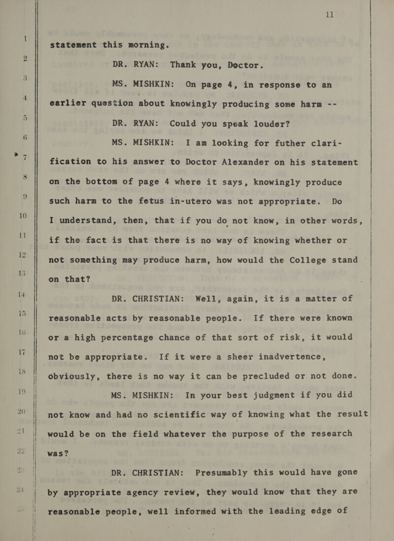 th statement this morning. DR. RYAN: Thank you, Doctor. MS. MISHKIN: On page 4, in response to an earlier question bout knowingly producing some harm -- DR. RYAN: Could you speak louder? MS. MISHKIN: I am looking for futher clari- fication to his answer to Doctor Alexander on his statement on the bottom of page 4 where it says, knowingly produce such harm to the fetus in-utero was not appropriate. Do I understand, then, that if you do not know, in other words, if the fact is that there is no way of knowing whether or on that? DR. CHRISTIAN: Well, again, it is a matter of reasonable acts by reasonable people. If there were known or a high percentage chance of that sort of risk, it would not be appropriate. If it were a sheer inadvertence, obviously, there is no way it can be precluded or not done. - MS. MISHKIN: In your best judgment if you did would be on the field whatever the purpose of the research was? DR. CHRISTIAN: Presumably this would have gone by appropriate agency review, they would know that they are reasonable people, well informed with the leading edge of