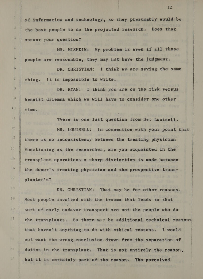 bi of information and technology, so they presumably would be the best people to duo the projected research. Does that answer your question? MS. MISHKIN: My problem is even if all those people are reasonable, they may not have the judgment. DR. CHRISTIAN: I think we are saying the same thing. It is impossible to write. DR. RYAN: I think you are on the risk versus time. { j | | | | benefit dilemma which we will have to consider one other There is one last question from Dr: Louisell. MR. LOUISELL: In connection with your point that | there is no inconsistency between the treating physician | furictioning as the researcher, are you acquainted in the transplant operations a sharp distinction is made between the donor's treating physician and the pruspective trans- : planter's? | DR. CHRISTIAN: That may be for other reasons. Most people involved with the trauma that leads to that | | sort of early cadaver transport are not the people who do the transplants. So there nov be additional technical reasons that haven't anything to do with ethical reasons. I would | not want the wrong conclusion drawn from the separation of duties in the transplant. That is not entirely the reason, but it is certainly part of the reason. The perceived