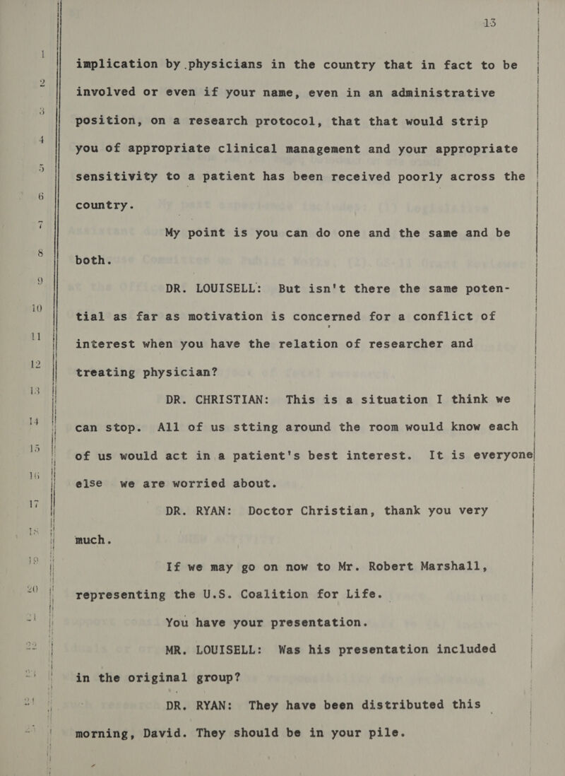 to i | ~] 13 implication by physicians in the country that in fact to be involved or even if your name, even in an administrative position, on a research protocol, that that would strip you of appropriate clinical management and your appropriate sensitivity to a patient has been received poorly across the country. My point is you can do one and the same and be both. DR. LOUISELL: But isn't there the same poten- tial as far as motivation is concerned for a conflict of interest when you have the relation of researcher and treating physician? DR. CHRISTIAN: This is a situation I think we can stop. All of us stting around the room would know each of us would act in a patient's best interest. It is everyone else we are worried about. DR. RYAN: Doctor Christian, thank you very much. If we may go on now to Mr. Robert Marshall, representing the U.S. Coalition for Life. You have your presentation. MR. LOUISELL: Was his presentation included in the original group? DR. RYAN: They have been distributed this morning, David. They should be in your pile. | | | | |