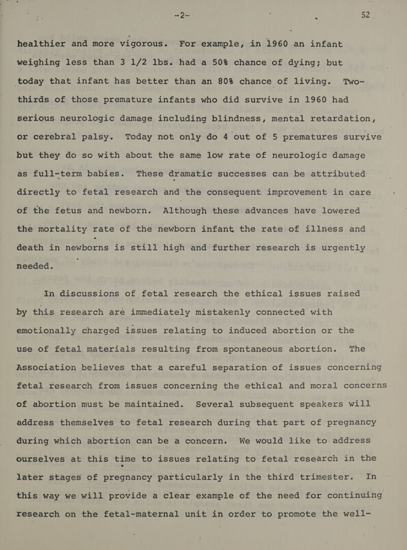 Ou ; SZ ° - healthier and more vigorous. For example, in 1960 an infant weighing less than 3 1/2 lbs. had a 50% chance of dying; but today that infant has better than an 80% chance of living. Two- thirds of those premature infants who did survive in 1960 had serious neurologic damage including blindness, mental retardation, or cerebral palsy. Today not only do 4 out of 5 prematures survive but they do so with about the same low rate of neurologic damage as full-term babies. These dramatic bussed can be attributed directly to fetal research and the consequent improvement in care of the fetus and newborn. Although these advances have Dsuehsa the mortality rate of the newborn infant the rate of illness and Geath in newborns is still high and further research is urgently needed. In discussions of fetal research the ethical issues raised by this research are immediately mistakenly connected with emotionally charged issues relating to induced abortion or the use of ny materials resulting from spontaneous abortion. The Association believes that a careful Weare eatin of issues concerning fetal research from issues concerning the ethical and moral concerns of abortion must be maintained. Several subsequent speakers will address themselves to fetal research during that part of pregnancy during which abortion can be a concern. We would like to address ourselves at this time to issues relating to fetal research in the later stages of pregnancy particularly in the third trimester. In this way we will provide a clear example of the need for continuing research on the fetal-maternal unit in order to promote the well-