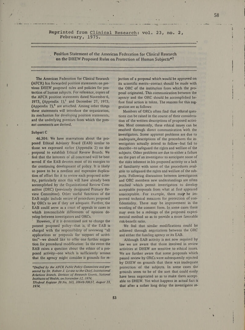 ‘ em meee Ose. sem ames -- =.’ ° et me oe eee ee Be February, 1975. ,     The American Federation for Clinical Research (AFCR) has forwarded position statements on pre- vious DHEW proposed rules and policies for pro- tection of human subjects. For reference, copies of the AFCR position statements dated November 6, 1973, (Appendix 1),' and December 27, 1973, (Appendix 2),? are attached. Among other things these statements will introduce the organization, its mechanism for developing position statements, and the underlying premises from which the pres- ent comments are derived. Subpart C 46.304: We have reservations about the pro- posed Ethical Advisory Board (EAB) similar to those we expressed earlier (Appendix 2) on the feel that the interests of all concerned will be best served if the EAB devotes most of its energies to the continuing development of policy. It is likely to prove to be a needless and expensive duplica- tion of effort for it to review each proposed activ- ity, particularly since this will have already been accomplished by the Organizational Review Com- mittee (ORC) (previously designated Primary Re- view Committee). Other useful functions of the EAB might include review of procedures proposed by ORCs to see if they are adequate. Further, the EAB could serve as a court of appeals in cases in which irreconcilable differences of opinion de- velop between investigators and ORCs. However, if it is determined not to change the present proposed policy—that is, if the EAB is applications or proposals for support of activi- ties”—we should like to offer one further sugges- tion for procedural modification: In the event the EAB raises a question about the ethics of a pro- posed activity—one which is sufficiently serious that the agency might consider it grounds for re-  *Drafted by the AFCR Public Policy Committee and pre- sented by Dr. Robert J. Levine to the Chief, Institutional Relations Branch, Division of Research Grants, National Institutes of Health, on November 12, 1974. tFederal Register 39:No. 165, 30648-30657, August 23, 1974, jection of a proposal which would be approved on its scientific merits—contact should be made with the ORC of the institution from which the pro- posal originated. This communication between the agency and the ORC should be accomplished be- fore final action is taken. The reasons for this sug- gestion are as follows: Members of ORCs often find that ethical ques- tions can be raised in the course of their considera- tion of the written descriptions of proposed activi- ties. Most commonly, these ethical issues can be resolved through direct communication ‘with the investigators. Some apparent problems are due to inadequate, descriptions of the procedures the in- vestigators actually intend to follow—but fail to describe—to safeguard the rights and welfare of the subjects. Other problems are due to either a failure on the part of an investigator to anticipate some of the risks inherent in his proposed activity or a lack of familiarity with some of the procedures avail- able to safeguard the rights and weifare of the sub- jects. Following discussions between investigators and ORC members new understandings are often reached which permit investigators to develop acceptable proposals from what at first appeared unacceptable. For example, there masp.be im- proved technical measures for protection of con- fidentiality. There may be improvement in the wording of the consent form. In some cases there may even be a redesign of the proposed experi- mental method so as to provide a more favorable risk-benefit ratio. We feel that similar modifications could be achieved through negotiations between the ORC and either the funding agency or its EAB. Although EAB activity is not now required by law we are aware that those involved in revicw activities at DHEW are sensitive to ethical issues. We are further aware that some proposals which passed review by ORCs were subsequently rejected by DHEW on grounds that there was inadequate protection of the subjects. In some cases the grounds seem to be of the sort that could easily have been negotiated so as to make them accept- able to DHEW. Yet what happens in actual fact is that after a rather long delay the investigator re- Se ee ee ere ee
