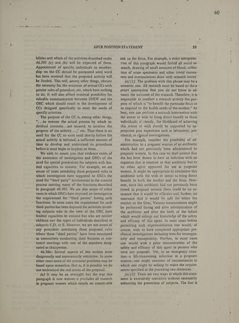 bilities and which of the activities described under 46.305 (a} and (b} will be expected of them. Appointment of specific individuals to member- ship on the CC should be postponed until word has been received that the proposed activity will be funded. This will, among other things, obviate the necessity for the existence of several CCs with precise rules of procedure, etc, which have nothing to do. It wil) also afford maximal possibility for valuable communication between DHEW and the ORC which should result in the development of CCs designed specifically to meet the needs of specific activities. The purpose of the CC is, among other things, “...to oversee the actual process by which in- dividual consents. ..are secured, to monitor the progress of the activity. ..,” etc. Thus there is no need for the CC to exist until shortly before the actual activity is initiated, a sufficient amount of time to develop and understand its procedures before it must begin to implement them. We wish to assure you that evidence exists of the awareness of investigators and ORCs of the need for special protections for subjects with lim- ited capacities to consent. For example, we are aware of cases antedating these proposed rules in which investigators have suggested to ORCs the need for “third party” involvement in the consent process mecting many of the functions described in paragraph 46.305. We are also aware of other cases in which ORCs have imposed on investigators the requirement for “third parties” having such functions. In some cases the requirement for such third parties has been imposed for activities involv- ing subjects who in the view of the ORC have limited capacities to consent but who are neither children nor the types of individuals described in . subparts C,D, or E. However, we are not aware of any precedent antedating these proposed rules where these “third parties” have been structured as committees conducting their business at con- vened meetings with one of the members desig- nated as chairperson. 46.306: Several aspects of this section seem dangerously and unnecessarily restrictive. In some other cases some of the potential problems may be based upon semantics; that is, it is possible we do not understand the real intent of the proposal. (a) It may be an oversight but the way this paragraph is now written it precludes all research in pregnant women which entails no conceivable risk to the fetus. For example, a strict interpreta- tion of this paragraph would forbid all social re- search, drawing of small amounts of blood, collec- tion of urine specimens and other trivial maneu- vers and manipulations done with research intent. (a) (1): The problem with this phrase may be a semantic one. All research must be based on thea priori assumption that you do not know in ad- vance the outcome of the research. Therefore, it is impossible to conduct a research activity the pur- pose of which is “to benefit the particular fetus or to respond to the health needs of the mother.” At best, one can perform a research intervention with the intent or wish to bring direct benefit to these individuals; ol viously, the likelihood of achieving this intent or wish should be supported by ap- propriate past experience such as laboratory, pre- clinical, or cljnical investigations. For example, consider the possibility of ad- ministration to a pregnant woman of an antibiotic which had not previously been administered to pregnant women. In this case we shall assume that she has been shown to have an infection with an organism that is sensitive to that antibiotic but to no other agent approved for use in pregnant women. It might be appropriate to administer this antibiotic with the wish or intent to bring direct benefit to both the mother and the fetus. How- ever, since this antibiotic had not previously been tested in pregnant women there could be no as- surance that it would be effective and, further, no assurance that it would be safe for either the mother or the fetus. Various measurements might be performed during and after administration of the antibiotic and after the birth of the infant which would enlarge our knowledge of the safety and efficacy of this agent. In most cases before permitting such experimentation one would, of course, wish to have completed appropriate pre- clinical investigations including tests for teratogen- icity and mutagenicity. Further, in most cases one would wish a prior demonstration of the safety and efficacy of this agent in persons who were not pregnant. Yet, in an emergency situa- tion—a life-threatening infection in a pregnant woman—one might conceive of circumstances in which one might be willing to waive the require- ments specified in the preceding two sentences. (a) (2): There are two ways in which this state- ment is excessively restrictive without necessarily enhancing the protection of subjects. The first is