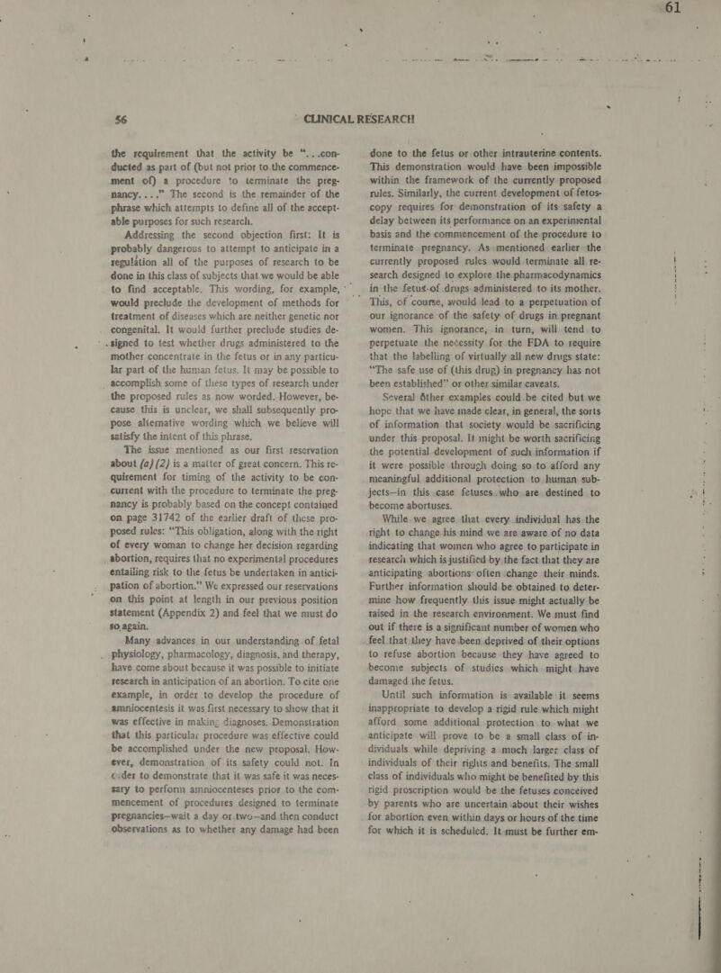 the rcquirement that the activity be “...con- ducted as part of (but not prior to the commence- ment of) a procedure to terminate the preg- mancy....” The second is the remainder of the phrase which attempts to define all of the accept- able purposes for such research. Addressing the second objection first: It is probably dangerous to attempt to anticipate in a regulation all of the purposes of research to be done in this class of subjects that we would be able would preclude the development of methods for treatment of diseases which are neither genetic nor congenital. It would further preclude studies de- . signed to test whether drugs administered to the mother concentrate in the fetus or in any particu- lar part of the human fetus. It may be possible to _ accomplish some of these types of research under the proposed rules as now worded. However, be- cause this is unclear, we shall subsequently pro- pose aliernative wording which we believe will satisfy the intent of this phrase. The issue mentioned as our first reservation about (a) (2) is a matter of great concern. This re- quirement for timing of the activity to be con- current with the procedure to terminate the. preg- nancy is probably based on the concept contained on page 31742 of the earlier draft of these pro- posed rules: “This obligation, along with the-right of every woman to change her decision regarding abortion, requires that no experimental procedures entailing risk to the fetus be undertaken in antici- pation of abortion.” We expressed our reservations on this point at length in our previous position statement (Appendix 2) and feel that we must do $0. again. Many .advances in our understanding of fetal physiology, pharmacology, diagnosis, and therapy, have come about because it was possible to initiate research in anticipation of an abortion. To cite one example, in order to develop the procedure of amniocentesis it was first necessary to show that it was effective in making diagnoses. Demonstration that this particular procedure was effective could be accomplished under the new proposal. How- ever, demonstration of its safety could not. In ceder to demonstrate that it was safe it was neces- $ary to perfonn amniocenteses prior to the com- mencement of procedures designed to terminate pregnancies—wait a day or two—and then conduct observations as to whether any damage had been done to the fetus or other intrauterine contents. This demonstration would have been impossible within the framework of the currently proposed rules. Similarly, the current development of fetos- copy requires for demonstration of its safety a delay between its performance on an experinyental basis and the commencement of the procedure to terminate pregnancy. As mentioned earlier the currently proposed rules would terminate all re- search designed to explore the.pharmacodynamics in the fetus-of .drugs administered to its mother. This, of course, would Jead to a perpetuation of our ignorance of the safety of drugs in pregnant women. This ignorance, in turn, will tend to perpetuate the necessity for the FDA to require that the labelling of virtually all new drugs state: “The safe use of (this drug) in pregnancy has not been established” or other similar caveats. Several Sther examples could be cited but we hope that we have made clear, in general, the sorts of information that society would be sacrificing under this proposal. It might be worth sacrificing the potential development of such information if it were possible through doing so to afford any meaningful additional protection to human sub- jects—in this .case fetuses..who. are destined to become abortuses. While we agree that every individual has the right to change his mind we are aware of no data indicating that women who agree to participate in research which is justified by the fact that they are anticipating abortions: often change their minds. Further information should be obtained to deter- mine how frequently this issue might actually be raised in the research environment. We must find out if there is a significant number of women who to refuse abortion because they have agreed to become subjects of studies which might have damaged the fetus. Until such information is available it seems inappropriate to develop a rigid rule which might afford some additional protection to what we anticipate will prove to be a small class of in- dividuals while depriving a much larger class of individuals of their rights and benefits. The small class of individuals who might be benefited by this rigid proscription would be the fetuses conceived by parents who are uncertain ‘about their wishes for abortion even within days or hours of the time for which it is scheduled. It-must be further em- ree | ee eee