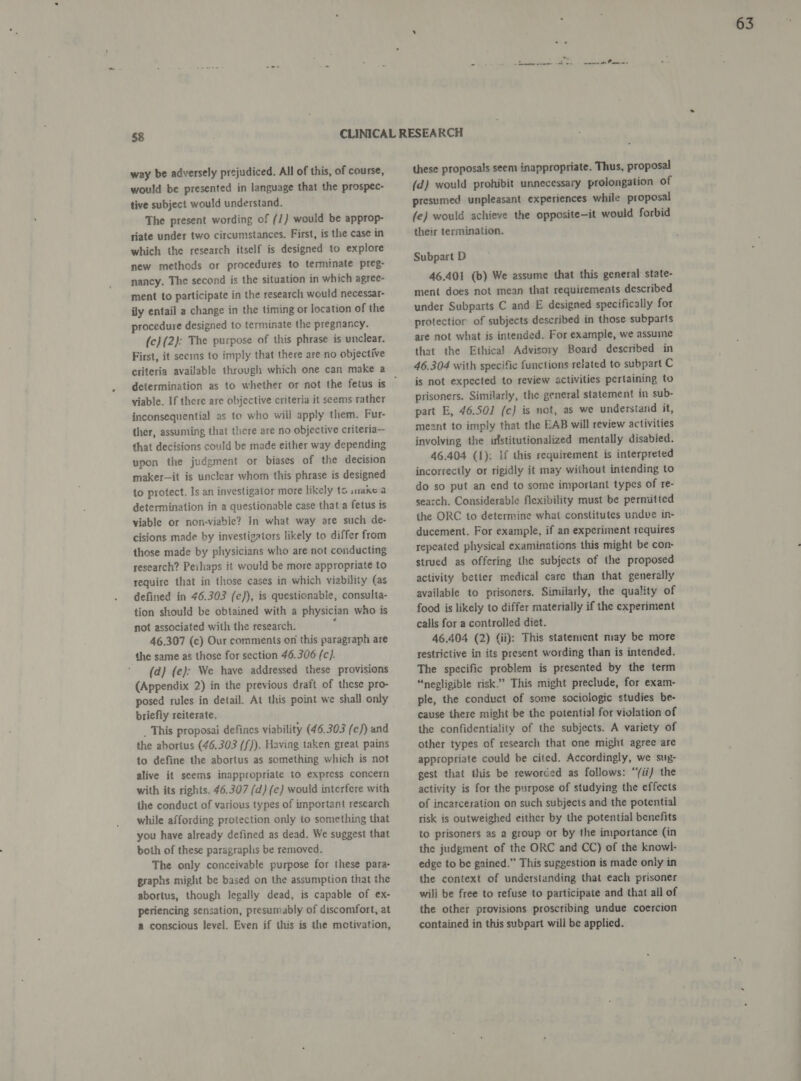 way be adversely prejudiced. All of this, of course, would be presented in language that the prospec- tive subject would understand. The present wording of (/) would be approp- riate under two circumstances. First, is the case in which the research itself is designed to explore new methods or procedures to terminate preg- nancy. The second is the situation in which agree- ment to participate in the research would necessar- ily entail a change in the timing or location of the procedure designed to terminate the pregnancy. (c} (2): The purpose of this phrase is unclear. First, it seems to imply that there are no objective determination as to whether or not the fetus is viable. If there are objective criteria it seems rather inconsequential as to who will apply them. Fur- ther, assuming that there are no objective criteria— that decisions could be made either way depending upon the judgment or biases of the decision maker—it is unclear whom this phrase is designed to protect. Is an investigator more likely to snake a determination in a questionable case that a fetus is viable or non-viable? In what way are such de- cisions made by investigators likely to differ from those made by physicians who are not conducting research? Perhaps it would be more appropriate to require that in those cases in which viability (as defined in 46.303 (e)), is questionable, consulta- tion should be obtained with a physician who is not associated with the research. : 46.307 (c) Our comments on this paragraph are the same as those for section 46.306 (c). (d) (e): We have addressed these provisions (Appendix 2) in the previous draft of these pro- posed rules in detail. At this point we shall only briefly reiterate. . This proposai defines viability (46.303 (e)) and the abortus (46.303 (f)). Having taken great pains to define the abortus as something which is not alive it seems inappropriate to express concern with its rights. 46.307 (d) (e) would interfere with the conduct of various types of important research while affording protection only to something that you have already defined as dead. We suggest that both of these paragraplis be removed. The only conceivable purpose for these para- graphs might be based on the assumption that the abortus, though legally dead, is capable of ex- periencing sensation, presumably of discomfort, at a conscious level. Even if this is the motivation, these proposals seem inappropriate. Thus, proposal (d) would prohibit unnecessary prolongation of presumed unpleasant experiences while proposal fe) would achieve the opposite-it would forbid their termination. Subpart D 46.401 (b) We assume that this general state- ment does not mean that requirements described under Subparts C and E designed specifically for protectior of subjects described in those subparts are not what is intended. For example, we assume that the Ethical Advisory Board described in 46.304 with specific functions related to subpart C is not expected to review activities pertaining to prisoners. Similarly, the general statement in sub- part E, 46.50] (c} is not, as we understand it, meant to imply that the EAB will review activities involving the irlstitutionalized mentally disabled. 46.404 (1): If this requirement is interpreted incorrectly or rigidly it may without intending to do so put an end to some important types of re- search. Considerable flexibility must be permitted the ORC to determine what constitutes undve in- ducement. For example, if an experiment requires repeated physical examinations this might be con- strued as offering the subjects of the proposed activity better medical care than that generally available to prisoners. Similarly, the quality of food is likely to differ materially if the experiment calls for a controlled diet. 46.404 (2) (ii): This staternent may be more restrictive in its present wording than is intended. The specific problem is presented by the term “negligible risk.” This might preclude, for exam- ple, the conduct of some sociologic studies be- cause there might be the potential for violation of the confidentiality of the subjects. A variety of other types of research that one might agree are appropriate could be cited. Accordingly, we sug- gest that this be reworded as follows: “/ii) the activity is for the purpose of studying the effects of incarceration on such subjects and the potential risk is outweighed either by the potential benefits to prisoners as a group or by the importance (in the judgment of the ORC and CC) of the knowl- edge to be gained.” This suggestion is made only in the context of understanding that each prisoner wili be free to refuse to participate and that all of the other provisions proscribing undue coercion contained in this subpart will be applied.