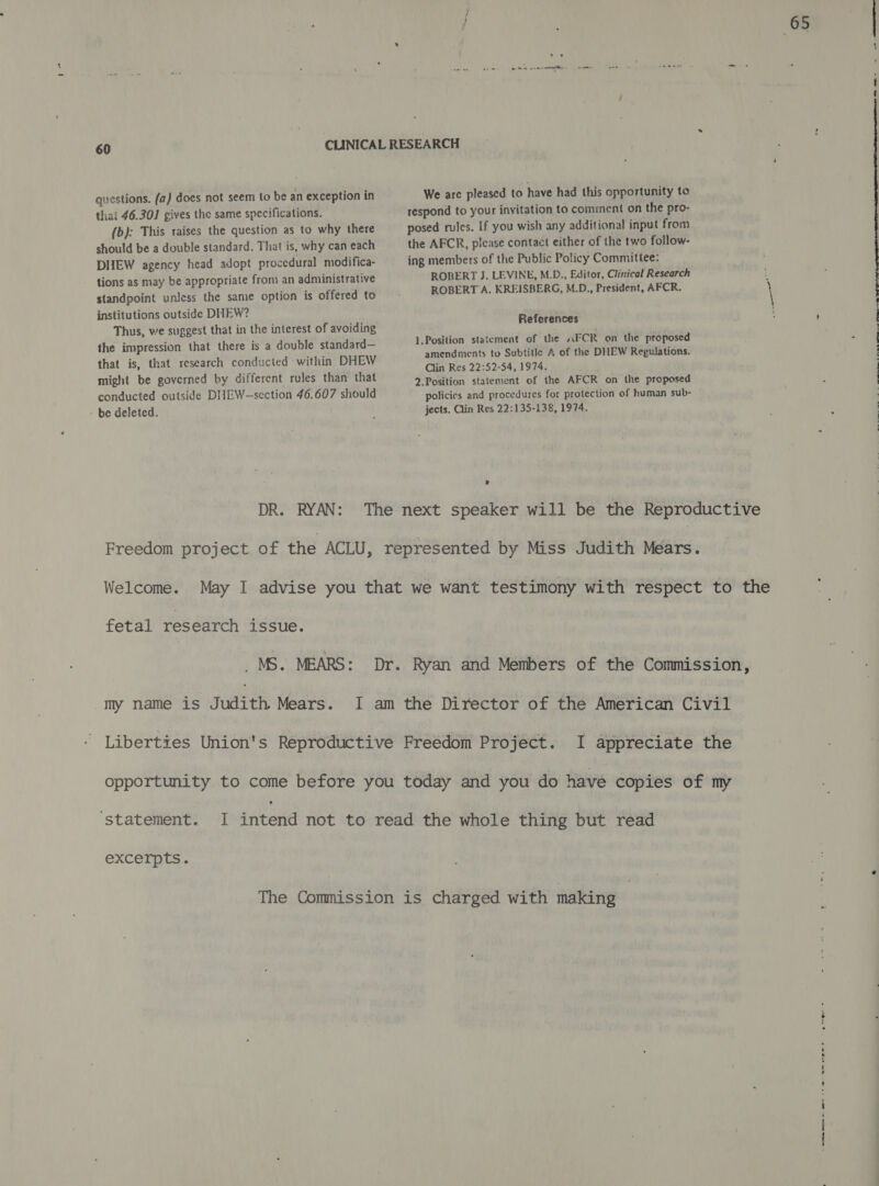 - institutions outside DHEW? Thus, we suggest that in the interest of avoiding the impression that there is a double standard— that is, that research conducted within DHEW might be governed by different rules than that conducted outside DHEW-section 46.607 should References 1.Position statement of the ~FCR on the proposed amendments to Subtitle A of the DILEW Regulations. Clin Res 22:52-54, 1974. 2.Position statement of the AFCR on the proposed policies and procedures for protection of human sub- jects. Clin Res 22:135-138, 1974. DR. RYAN: The next speaker will be the Reproductive Freedom project of the ACLU, represented by Miss Judith Mears. fetal research issue. _ MS. MEARS: Dr. Ryan and Members of the Commission, my name is Judith Mears. I am the Director of the American Civil Liberties Union's Reproductive Freedom Project. I appreciate the opportunity to come before you today and you do have copies of my ‘statement. I intend not to read the whole thing but read excerpts. The Commission is charged with making