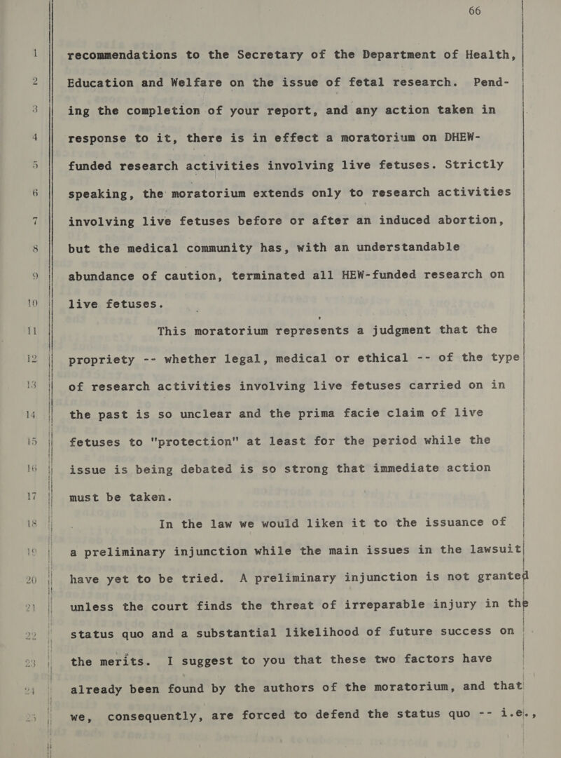 ur ~] 66 recommendations to the Secretary of the Department of Health,  Education and Welfare on the issue of fetal research. Pend- ing the completion of your report, and any action taken in response to it, there is in effect a moratorium on DHEW- funded research activities involving live fetuses. Strictly involving live fetuses before or after an induced abortion, but the medical community has, with an understandable abundance of caution, terminated all HEW-funded research on live fetuses. z | speaking, the moratorium extends only to research activities This moratorium represents a judgment that the | : propriety -- whether legal, medical or ethical -- of the type  of research activities involving live fetuses carried on in the past is so unclear and the prima facie claim of live fetuses to protection at least for the period while the issue is being debated is so strong that immediate action In the law we would liken it to the issuance of } | must be taken. | : a preliminary injunction while the main issues in the lawsuit| have yet to be tried. A preliminary injunction is not granted unless the court finds the threat of irreparable injury in the ' ' status quo and a substantial likelihood of future success on | | the merits. I suggest to you that these two factors have already been found by the authors of the moratorium, and that we, consequently, are forced to defend the status quo -- i.e@.,